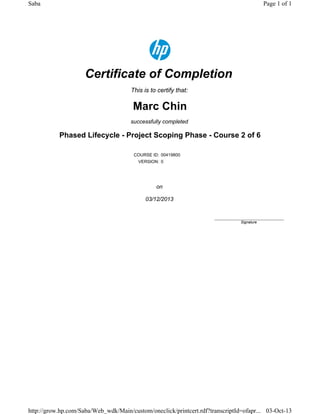 Certificate of Completion
This is to certify that:
Marc Chin
successfully completed
Phased Lifecycle - Project Scoping Phase - Course 2 of 6
COURSE ID: 00419800
VERSION: 0
on
03/12/2013
____________________________
Signature
Page 1 of 1Saba
03-Oct-13http://grow.hp.com/Saba/Web_wdk/Main/custom/oneclick/printcert.rdf?transcriptId=ofapr...
 