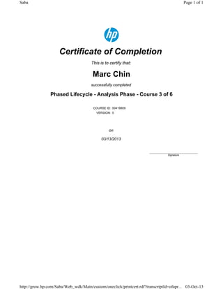 Certificate of Completion
This is to certify that:
Marc Chin
successfully completed
Phased Lifecycle - Analysis Phase - Course 3 of 6
COURSE ID: 00419809
VERSION: 0
on
03/13/2013
____________________________
Signature
Page 1 of 1Saba
03-Oct-13http://grow.hp.com/Saba/Web_wdk/Main/custom/oneclick/printcert.rdf?transcriptId=ofapr...
 