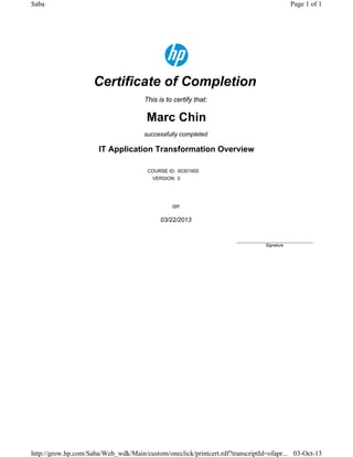 Certificate of Completion
This is to certify that:
Marc Chin
successfully completed
IT Application Transformation Overview
COURSE ID: 00301955
VERSION: 0
on
03/22/2013
____________________________
Signature
Page 1 of 1Saba
03-Oct-13http://grow.hp.com/Saba/Web_wdk/Main/custom/oneclick/printcert.rdf?transcriptId=ofapr...
 
