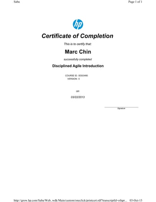 Certificate of Completion
This is to certify that:
Marc Chin
successfully completed
Disciplined Agile Introduction
COURSE ID: 00303480
VERSION: 0
on
03/22/2013
____________________________
Signature
Page 1 of 1Saba
03-Oct-13http://grow.hp.com/Saba/Web_wdk/Main/custom/oneclick/printcert.rdf?transcriptId=ofapr...
 
