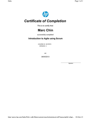 Certificate of Completion
This is to certify that:
Marc Chin
successfully completed
Introduction to Agile using Scrum
COURSE ID: 00197670
VERSION: 0
on
06/04/2013
____________________________
Signature
Page 1 of 1Saba
03-Oct-13http://grow.hp.com/Saba/Web_wdk/Main/custom/oneclick/printcert.rdf?transcriptId=ofapr...
 