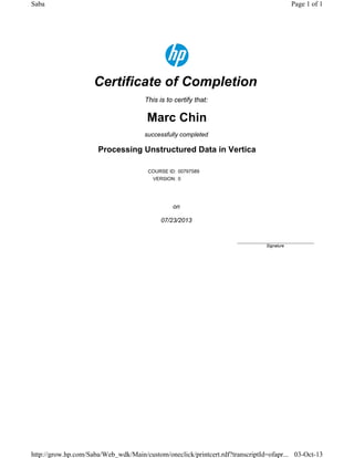 Certificate of Completion
This is to certify that:
Marc Chin
successfully completed
Processing Unstructured Data in Vertica
COURSE ID: 00797589
VERSION: 0
on
07/23/2013
____________________________
Signature
Page 1 of 1Saba
03-Oct-13http://grow.hp.com/Saba/Web_wdk/Main/custom/oneclick/printcert.rdf?transcriptId=ofapr...
 