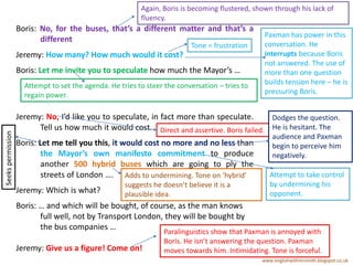 Boris: No, for the buses, that’s a different matter and that’s a
different
Jeremy: How many? How much would it cost?
Boris: Let me invite you to speculate how much the Mayor’s …
Jeremy: No, I’d like you to speculate, in fact more than speculate.
Tell us how much it would cost.
Boris: Let me tell you this, it would cost no more and no less than
the Mayor’s own manifesto commitment to produce
another 500 hybrid buses which are going to ply the
streets of London ….
Jeremy: Which is what?
Boris: … and which will be bought, of course, as the man knows
full well, not by Transport London, they will be bought by
the bus companies …
Jeremy: Give us a figure! Come on!
www.englishwithmrsmith.blogspot.co.uk
Again, Boris is becoming flustered, shown through his lack of
fluency.
Paxman has power in this
conversation. He
interrupts because Boris
not answered. The use of
more than one question
builds tension here – he is
pressuring Boris.
Tone = frustration
Attempt to set the agenda. He tries to steer the conversation – tries to
regain power.
Direct and assertive. Boris failed.
Dodges the question.
He is hesitant. The
audience and Paxman
begin to perceive him
negatively.
Attempt to take control
by undermining his
opponent.
Adds to undermining. Tone on ‘hybrid’
suggests he doesn’t believe it is a
plausible idea.
Paralinguistics show that Paxman is annoyed with
Boris. He isn’t answering the question. Paxman
moves towards him. Intimidating. Tone is forceful.
Seekspermission
 
