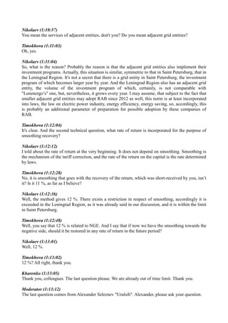 Nikolaev (1:10:57)
You mean the services of adjacent entities, don't you? Do you mean adjacent grid entities?
Timokhova (1:11:03)
Oh, yes.
Nikolaev (1:11:04)
So, what is the reason? Probably the reason is that the adjacent grid entities also implement their
investment programs. Actually, this situation is similar, symmetric to that in Saint Petersburg, that in
the Leningrad Region. It's not a secret that there is a grid entity in Saint Petersburg, the investment
program of which becomes larger year by year. And the Leningrad Region also has an adjacent grid
entity, the volume of the investment program of which, certainly, is not comparable with
"Lenenergo’s" one, but, nevertheless, it grows every year. I may assume, that subject to the fact that
smaller adjacent grid entities may adopt RAB since 2012 as well, this norm is at least incorporated
into laws, the law on electric power industry, energy efficiency, energy saving, so, accordingly, this
is probably an additional parameter of preparation for possible adoption by these companies of
RAB.
Timokhova (1:12:04)
It's clear. And the second technical question, what rate of return is incorporated for the purpose of
smoothing recovery?
Nikolaev (1:12:12)
I told about the rate of return at the very beginning. It does not depend on smoothing. Smoothing is
the mechanism of the tariff correction, and the rate of the return on the capital is the rate determined
by laws.
Timokhova (1:12:28)
No, it is smoothing that goes with the recovery of the return, which was short-received by you, isn’t
it? Is it 11 %, as far as I believe?
Nikolaev (1:12:36)
Well, the method gives 12 %. There exists a restriction in respect of smoothing, accordingly it is
exceeded in the Leningrad Region, as it was already said in our discussion, and it is within the limit
in Saint Petersburg.
Timokhova (1:12:48)
Well, you say that 12 % is related to NGE. And I say that if now we have the smoothing towards the
negative side, should it be restored in any rate of return in the future period?
Nikolaev (1:13:01)
Well, 12 %.
Timokhova (1:13:02)
12 %? All right, thank you.
Kharenko (1:13:05)
Thank you, colleagues. The last question please. We are already out of time limit. Thank you.
Moderator (1:13:12)
The last question comes from Alexander Seleznev "Uralsib". Alexander, please ask your question.
 