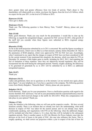 show greater share and greater efficiency from two kinds of activity. That's about it. The
shareholders will obtain profit as a whole, you know the figures, from the level of 4 billion, which
we expect for the year 2011, to the level of 25 billion in 2015.
Корнилов (34:38)
I have got it, thanks a lot.
Moderator (34:42)
Thank you. The following question is from Matvey Taits, "Uralsib". Matvey, please ask your
question.
Taits (34:48)
Hallo, good afternoon. Thank you very much for the presentation. I would like to clear up the
following: as regards the unregulated charges - payment for FGC services for 2011, what growth of
the tariff did you consider when these figures were submitted to RECs (regional energy
committees)?
Kharenko (35:05)
As far as the tariff projection submitted by us in 201 is concerned. We used the figures according to
those tariff decisions, which were in effect as at that moment, namely, before December 28. That is
the parameters of RAB adoption, which were approved by FTS for FGC last year. Accordingly,
when I mentioned in my report that the charges in respect of FGC have not been considered in full
by the current moment (I just mentioned this situation), the decision, which was taken by FTS on
December 28, assumes a little higher gains in tariffs, including for 2012, 2013. And regarding the
fact of formation of these expenses: since they are objectively beyond regulation, they will be
incorporated into the tariff during the subsequent periods. Namely, roughly speaking, the deficiency
to be generated (if generated) by us in 2011 will be submitted by us to RECs as additional
unregulated expenses.
Taits (36:07)
Thank you.
Moderator (36:11)
Ladies and gentlemen, there are no questions as at the moment. Let me remind once again, please
press figure 7 on your telephone set, if you have a question to the company. The following question
comes from Dmitry Bulgakov, "Deutsche Bank". Dmitry, please ask your question.
Bulgakov (36:33)
Good afternoon. Thank you for your presentation. I have a clarification question with regard to the
income shortfall, FGC and losses. You tell in your presentation that the expected deficiency must be
compensated as short-received charges in the tariffs for 2012-2013. When this compensation will
take place in your opinion? Thank you.
Nikolaev (37:01)
Look, the situation is the following, when we will sum up the respective results... We have several
iterations actually. There is an iteration that we already now have the understanding, what tariff
decision in respect of FGC was taken for the nearest period, and we can already since April,
conditionally speaking, start negotiations with FTS on the following: when the additional charges
will be included and what their volume is. It is clear, that they will be included in the subsequent
regulation periods. There is another aspect: in 2011 the Ministry for Power Industry must take the
decision on the level of losses in the grids of FGC, this may also influence this factor. That is,
roughly speaking, we shall correct our projection within a year in respect of the fact of how the
 