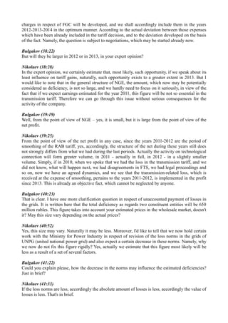 charges in respect of FGC will be developed, and we shall accordingly include them in the years
2012-2013-2014 in the optimum manner. According to the actual deviation between those expenses
which have been already included in the tariff decision, and to the deviation developed on the basis
of the fact. Namely, the question is subject to negotiations, which may be started already now.
Bulgakov (38:22)
But will they be larger in 2012 or in 2013, in your expert opinion?
Nikolaev (38:28)
In the expert opinion, we certainly estimate that, most likely, such opportunity, if we speak about its
least influence on tariff gains, naturally, such opportunity exists to a greater extent in 2013. But I
would like to note that in the general structure of NGE, the amount, which now may be potentially
considered as deficiency, is not so large, and we hardly need to focus on it seriously, in view of the
fact that if we expect earnings estimated for the year 2011, this figure will be not so essential in the
transmission tariff. Therefore we can go through this issue without serious consequences for the
activity of the company.
Bulgakov (39:19)
Well, from the point of view of NGE – yes, it is small, but it is large from the point of view of the
net profit.
Nikolaev (39:25)
From the point of view of the net profit in any case, since the years 2011-2012 are the period of
smoothing of the RAB tariff, yes, accordingly, the structure of the net during these years still does
not strongly differs from what we had during the last periods. Actually the activity on technological
connection will form greater volume, in 2011 - actually in full, in 2012 - in a slightly smaller
volume. Simply, if in 2010, when we spoke that we had the loss in the transmission tariff, and we
did not know, what will happen next, we had disagreements in FTS, we had legal proceedings and
so on, now we have an agreed dynamics, and we see that the transmission-related loss, which is
received at the expense of smoothing, pertains to the years 2011-2012, is implemented in the profit
since 2013. This is already an objective fact, which cannot be neglected by anyone.
Bulgakov (40:23)
That is clear. I have one more clarification question in respect of unaccounted payment of losses in
the grids. It is written here that the total deficiency as regards two constituent entities will be 650
million rubles. This figure takes into account your estimated prices in the wholesale market, doesn't
it? May this size vary depending on the actual prices?
Nikolaev (40:52)
Yes, this size may vary. Naturally it may be less. Moreover, I'd like to tell that we now hold certain
work with the Ministry for Power Industry in respect of revision of the loss norms in the grids of
UNPG (united national power grid) and also expect a certain decrease in these norms. Namely, why
we now do not fix this figure rigidly? Yes, actually we estimate that this figure most likely will be
less as a result of a set of several factors.
Bulgakov (41:22)
Could you explain please, how the decrease in the norms may influence the estimated deficiencies?
Just in brief?
Nikolaev (41:33)
If the loss norms are less, accordingly the absolute amount of losses is less, accordingly the value of
losses is less. That's in brief.
 
