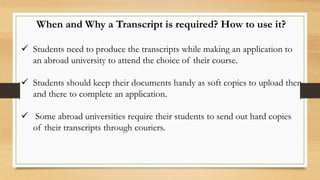 When and Why a Transcript is required? How to use it?
 Students need to produce the transcripts while making an application to
an abroad university to attend the choice of their course.
 Students should keep their documents handy as soft copies to upload then
and there to complete an application.
 Some abroad universities require their students to send out hard copies
of their transcripts through couriers.
 