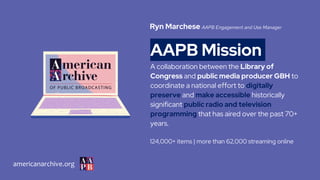 AAPB Mission
A collaboration between the Library of
Congress and public media producer GBH to
coordinate a national effort to digitally
preserve and make accessible historically
significant public radio and television
programming that has aired over the past 70+
years.
124,000+ items | more than 62,000 streaming online
Ryn Marchese AAPB Engagement and Use Manager
americanarchive.org
 