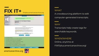 FIX IT+ WHAT
WHY
WHEN/WHERE
A crowdsourcing platform to edit
computer-generated transcripts.
Transcripts help create tags for
searchable keywords.
Online, anytime at
FIXITplus.americanarchive.org!
fixitplus.americanarchive.org
americanarchive.org
 