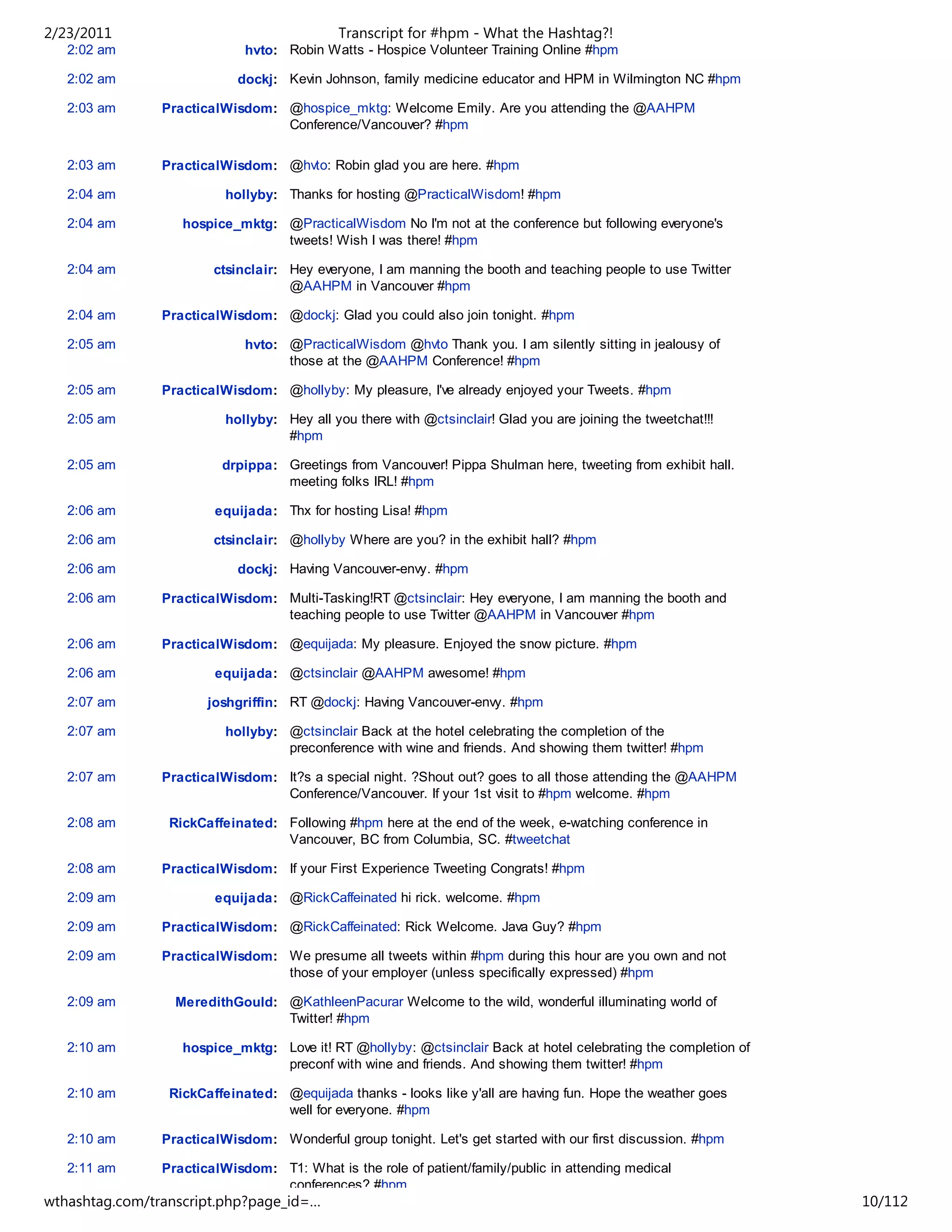 2/23/2011                                   Transcript for #hpm - What the Hashtag?!
   2:02 am                   hvto: Robin Watts - Hospice Volunteer Training Online #hpm

   2:02 am                  dockj: Kevin Johnson, family medicine educator and HPM in Wilmington NC #hpm

   2:03 am      PracticalWisdom: @hospice_mktg: Welcome Emily. Are you attending the @AAHPM
                                 Conference/Vancouver? #hpm

   2:03 am      PracticalWisdom: @hvto: Robin glad you are here. #hpm

   2:04 am                hollyby: Thanks for hosting @PracticalWisdom! #hpm

   2:04 am         hospice_mktg: @PracticalWisdom No I'm not at the conference but following everyone's
                                 tweets! Wish I was there! #hpm

   2:04 am              ctsinclair: Hey everyone, I am manning the booth and teaching people to use Twitter
                                    @AAHPM in Vancouver #hpm

   2:04 am      PracticalWisdom: @dockj: Glad you could also join tonight. #hpm

   2:05 am                   hvto: @PracticalWisdom @hvto Thank you. I am silently sitting in jealousy of
                                   those at the @AAHPM Conference! #hpm

   2:05 am      PracticalWisdom: @hollyby: My pleasure, I've already enjoyed your Tweets. #hpm

   2:05 am                hollyby: Hey all you there with @ctsinclair! Glad you are joining the tweetchat!!!
                                   #hpm

   2:05 am               drpippa: Greetings from Vancouver! Pippa Shulman here, tweeting from exhibit hall.
                                  meeting folks IRL! #hpm

   2:06 am              equijada: Thx for hosting Lisa! #hpm

   2:06 am              ctsinclair: @hollyby Where are you? in the exhibit hall? #hpm

   2:06 am                  dockj: Having Vancouver-envy. #hpm

   2:06 am      PracticalWisdom: Multi-Tasking!RT @ctsinclair: Hey everyone, I am manning the booth and
                                 teaching people to use Twitter @AAHPM in Vancouver #hpm

   2:06 am      PracticalWisdom: @equijada: My pleasure. Enjoyed the snow picture. #hpm

   2:06 am              equijada: @ctsinclair @AAHPM awesome! #hpm

   2:07 am             joshgriffin: RT @dockj: Having Vancouver-envy. #hpm

   2:07 am                hollyby: @ctsinclair Back at the hotel celebrating the completion of the
                                   preconference with wine and friends. And showing them twitter! #hpm

   2:07 am      PracticalWisdom: It?s a special night. ?Shout out? goes to all those attending the @AAHPM
                                 Conference/Vancouver. If your 1st visit to #hpm welcome. #hpm

   2:08 am       RickCaffeinated: Following #hpm here at the end of the week, e-watching conference in
                                  Vancouver, BC from Columbia, SC. #tweetchat

   2:08 am      PracticalWisdom: If your First Experience Tweeting Congrats! #hpm

   2:09 am              equijada: @RickCaffeinated hi rick. welcome. #hpm

   2:09 am      PracticalWisdom: @RickCaffeinated: Rick Welcome. Java Guy? #hpm

   2:09 am      PracticalWisdom: We presume all tweets within #hpm during this hour are you own and not
                                 those of your employer (unless specifically expressed) #hpm

   2:09 am        MeredithGould: @KathleenPacurar Welcome to the wild, wonderful illuminating world of
                                 Twitter! #hpm

   2:10 am         hospice_mktg: Love it! RT @hollyby: @ctsinclair Back at hotel celebrating the completion of
                                 preconf with wine and friends. And showing them twitter! #hpm

   2:10 am       RickCaffeinated: @equijada thanks - looks like y'all are having fun. Hope the weather goes
                                  well for everyone. #hpm

   2:10 am      PracticalWisdom: Wonderful group tonight. Let's get started with our first discussion. #hpm

   2:11 am      PracticalWisdom: T1: What is the role of patient/family/public in attending medical
                                 conferences? #hpm
wthashtag.com/transcript.php?page_id=…                                                                           10/112
 