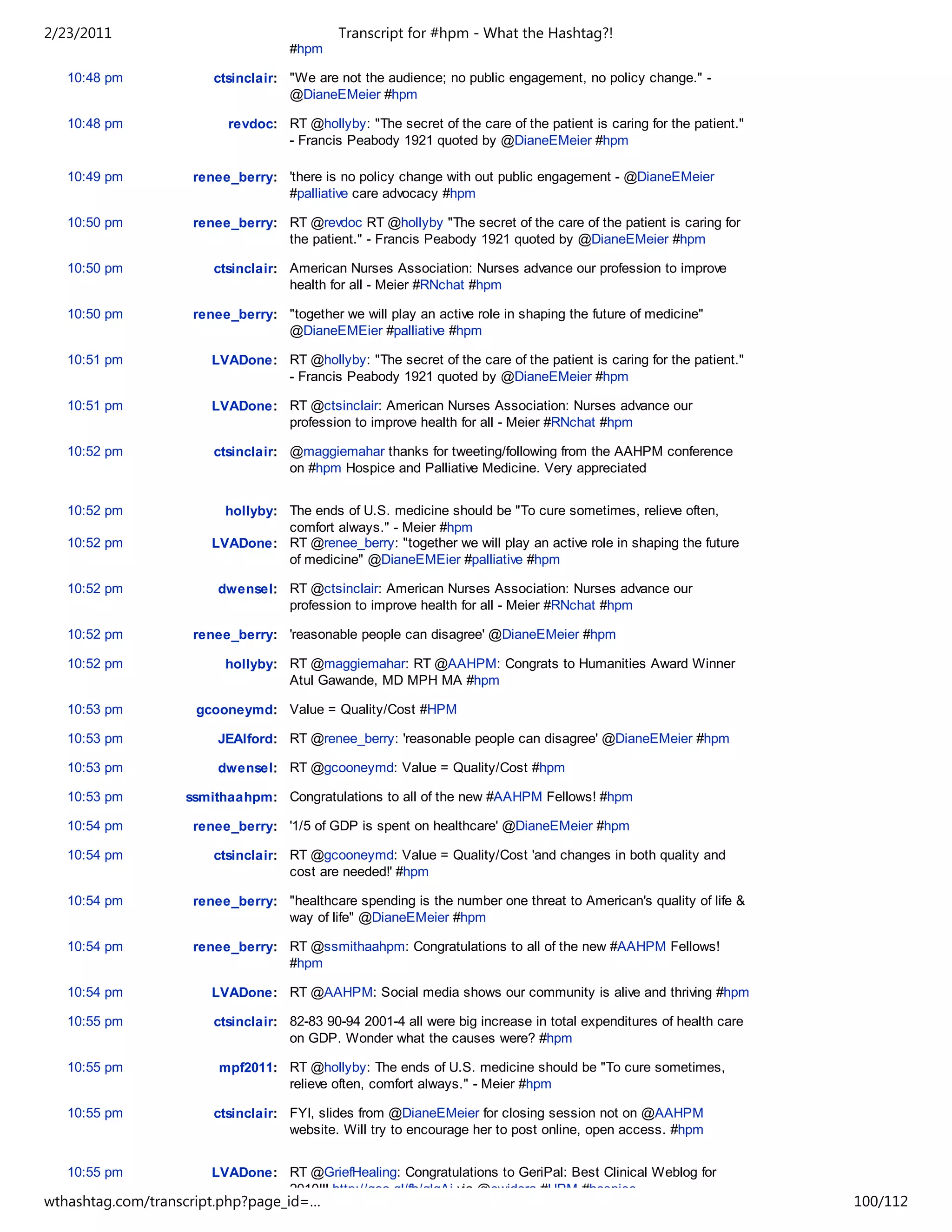 2/23/2011                                   Transcript for #hpm - What the Hashtag?!
                                    #hpm

   10:48 pm            ctsinclair: "We are not the audience; no public engagement, no policy change." -
                                   @DianeEMeier #hpm

   10:48 pm              revdoc: RT @hollyby: "The secret of the care of the patient is caring for the patient."
                                 - Francis Peabody 1921 quoted by @DianeEMeier #hpm

   10:49 pm         renee_berry: 'there is no policy change with out public engagement - @DianeEMeier
                                 #palliative care advocacy #hpm

   10:50 pm         renee_berry: RT @revdoc RT @hollyby "The secret of the care of the patient is caring for
                                 the patient." - Francis Peabody 1921 quoted by @DianeEMeier #hpm

   10:50 pm            ctsinclair: American Nurses Association: Nurses advance our profession to improve
                                   health for all - Meier #RNchat #hpm

   10:50 pm         renee_berry: "together we will play an active role in shaping the future of medicine"
                                 @DianeEMEier #palliative #hpm

   10:51 pm            LVADone: RT @hollyby: "The secret of the care of the patient is caring for the patient."
                                - Francis Peabody 1921 quoted by @DianeEMeier #hpm

   10:51 pm            LVADone: RT @ctsinclair: American Nurses Association: Nurses advance our
                                profession to improve health for all - Meier #RNchat #hpm

   10:52 pm            ctsinclair: @maggiemahar thanks for tweeting/following from the AAHPM conference
                                   on #hpm Hospice and Palliative Medicine. Very appreciated


   10:52 pm              hollyby: The ends of U.S. medicine should be "To cure sometimes, relieve often,
                                  comfort always." - Meier #hpm
   10:52 pm            LVADone: RT @renee_berry: "together we will play an active role in shaping the future
                                  of medicine" @DianeEMEier #palliative #hpm

   10:52 pm             dwensel: RT @ctsinclair: American Nurses Association: Nurses advance our
                                 profession to improve health for all - Meier #RNchat #hpm

   10:52 pm         renee_berry: 'reasonable people can disagree' @DianeEMeier #hpm

   10:52 pm              hollyby: RT @maggiemahar: RT @AAHPM: Congrats to Humanities Award Winner
                                  Atul Gawande, MD MPH MA #hpm

   10:53 pm         gcooneymd: Value = Quality/Cost #HPM

   10:53 pm             JEAlford: RT @renee_berry: 'reasonable people can disagree' @DianeEMeier #hpm

   10:53 pm             dwensel: RT @gcooneymd: Value = Quality/Cost #hpm

   10:53 pm        ssmithaahpm: Congratulations to all of the new #AAHPM Fellows! #hpm

   10:54 pm         renee_berry: '1/5 of GDP is spent on healthcare' @DianeEMeier #hpm

   10:54 pm            ctsinclair: RT @gcooneymd: Value = Quality/Cost 'and changes in both quality and
                                   cost are needed!' #hpm

   10:54 pm         renee_berry: "healthcare spending is the number one threat to American's quality of life &
                                 way of life" @DianeEMeier #hpm

   10:54 pm         renee_berry: RT @ssmithaahpm: Congratulations to all of the new #AAHPM Fellows!
                                 #hpm

   10:54 pm            LVADone: RT @AAHPM: Social media shows our community is alive and thriving #hpm

   10:55 pm            ctsinclair: 82-83 90-94 2001-4 all were big increase in total expenditures of health care
                                   on GDP. Wonder what the causes were? #hpm

   10:55 pm             mpf2011: RT @hollyby: The ends of U.S. medicine should be "To cure sometimes,
                                 relieve often, comfort always." - Meier #hpm

   10:55 pm            ctsinclair: FYI, slides from @DianeEMeier for closing session not on @AAHPM
                                   website. Will try to encourage her to post online, open access. #hpm


   10:55 pm            LVADone: RT @GriefHealing: Congratulations to GeriPal: Best Clinical Weblog for
                                2010!!! http://goo.gl/fb/glgAj via @ewidera #HPM #hospice
wthashtag.com/transcript.php?page_id=…                                                                             100/112
 