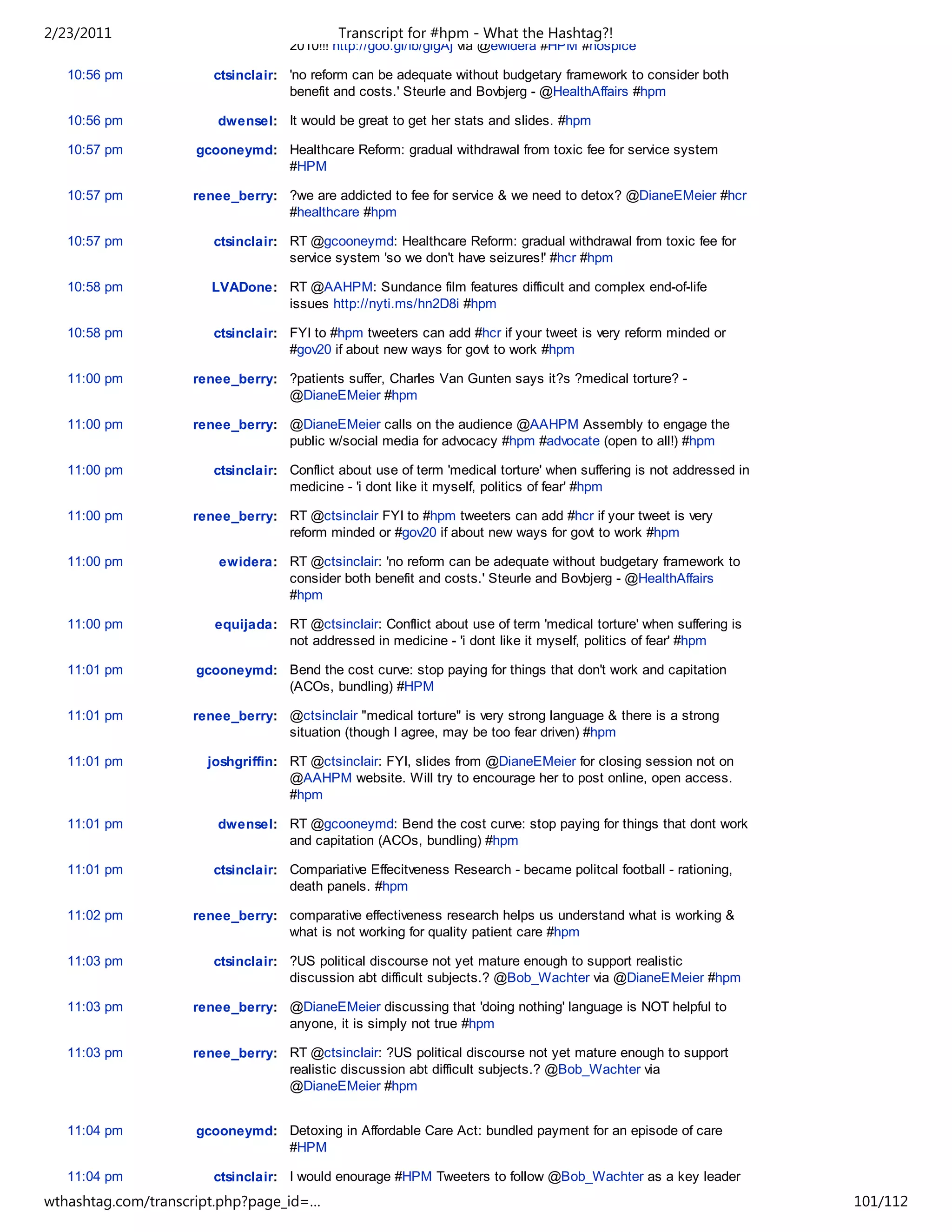 2/23/2011                                   Transcript for #hpm - What the Hashtag?!
                                   2010!!! http://goo.gl/fb/glgAj via @ewidera #HPM #hospice

   10:56 pm            ctsinclair: 'no reform can be adequate without budgetary framework to consider both
                                   benefit and costs.' Steurle and Bovbjerg - @HealthAffairs #hpm

   10:56 pm             dwensel: It would be great to get her stats and slides. #hpm

   10:57 pm         gcooneymd: Healthcare Reform: gradual withdrawal from toxic fee for service system
                               #HPM

   10:57 pm         renee_berry: ?we are addicted to fee for service & we need to detox? @DianeEMeier #hcr
                                 #healthcare #hpm

   10:57 pm            ctsinclair: RT @gcooneymd: Healthcare Reform: gradual withdrawal from toxic fee for
                                   service system 'so we don't have seizures!' #hcr #hpm

   10:58 pm            LVADone: RT @AAHPM: Sundance film features difficult and complex end-of-life
                                issues http://nyti.ms/hn2D8i #hpm

   10:58 pm            ctsinclair: FYI to #hpm tweeters can add #hcr if your tweet is very reform minded or
                                   #gov20 if about new ways for govt to work #hpm

   11:00 pm         renee_berry: ?patients suffer, Charles Van Gunten says it?s ?medical torture? -
                                 @DianeEMeier #hpm

   11:00 pm         renee_berry: @DianeEMeier calls on the audience @AAHPM Assembly to engage the
                                 public w/social media for advocacy #hpm #advocate (open to all!) #hpm

   11:00 pm            ctsinclair: Conflict about use of term 'medical torture' when suffering is not addressed in
                                   medicine - 'i dont like it myself, politics of fear' #hpm

   11:00 pm         renee_berry: RT @ctsinclair FYI to #hpm tweeters can add #hcr if your tweet is very
                                 reform minded or #gov20 if about new ways for govt to work #hpm

   11:00 pm             ewidera: RT @ctsinclair: 'no reform can be adequate without budgetary framework to
                                 consider both benefit and costs.' Steurle and Bovbjerg - @HealthAffairs
                                 #hpm

   11:00 pm            equijada: RT @ctsinclair: Conflict about use of term 'medical torture' when suffering is
                                 not addressed in medicine - 'i dont like it myself, politics of fear' #hpm

   11:01 pm         gcooneymd: Bend the cost curve: stop paying for things that don't work and capitation
                               (ACOs, bundling) #HPM

   11:01 pm         renee_berry: @ctsinclair "medical torture" is very strong language & there is a strong
                                 situation (though I agree, may be too fear driven) #hpm

   11:01 pm           joshgriffin: RT @ctsinclair: FYI, slides from @DianeEMeier for closing session not on
                                   @AAHPM website. Will try to encourage her to post online, open access.
                                   #hpm

   11:01 pm             dwensel: RT @gcooneymd: Bend the cost curve: stop paying for things that dont work
                                 and capitation (ACOs, bundling) #hpm

   11:01 pm            ctsinclair: Compariative Effecitveness Research - became politcal football - rationing,
                                   death panels. #hpm

   11:02 pm         renee_berry: comparative effectiveness research helps us understand what is working &
                                 what is not working for quality patient care #hpm

   11:03 pm            ctsinclair: ?US political discourse not yet mature enough to support realistic
                                   discussion abt difficult subjects.? @Bob_Wachter via @DianeEMeier #hpm

   11:03 pm         renee_berry: @DianeEMeier discussing that 'doing nothing' language is NOT helpful to
                                 anyone, it is simply not true #hpm

   11:03 pm         renee_berry: RT @ctsinclair: ?US political discourse not yet mature enough to support
                                 realistic discussion abt difficult subjects.? @Bob_Wachter via
                                 @DianeEMeier #hpm


   11:04 pm         gcooneymd: Detoxing in Affordable Care Act: bundled payment for an episode of care
                               #HPM

   11:04 pm            ctsinclair: I would enourage #HPM Tweeters to follow @Bob_Wachter as a key leader
                                   in the hospitalist field. We need to work well with them. #hpm
wthashtag.com/transcript.php?page_id=…                                                                               101/112
 