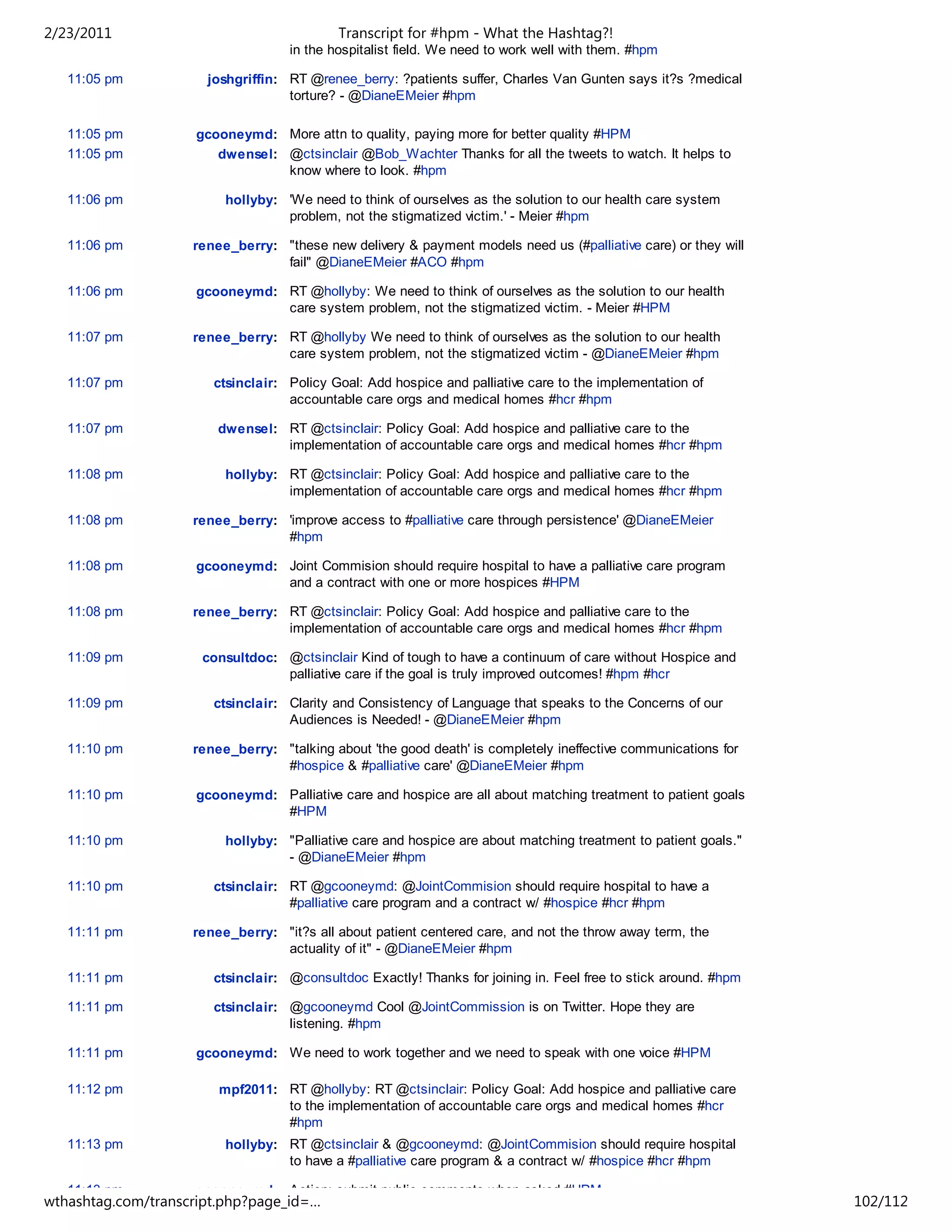 2/23/2011                                  Transcript for #hpm - What the Hashtag?!
                                   in the hospitalist field. We need to work well with them. #hpm

   11:05 pm           joshgriffin: RT @renee_berry: ?patients suffer, Charles Van Gunten says it?s ?medical
                                   torture? - @DianeEMeier #hpm

   11:05 pm         gcooneymd: More attn to quality, paying more for better quality #HPM
   11:05 pm            dwensel: @ctsinclair @Bob_Wachter Thanks for all the tweets to watch. It helps to
                                know where to look. #hpm

   11:06 pm              hollyby: 'We need to think of ourselves as the solution to our health care system
                                  problem, not the stigmatized victim.' - Meier #hpm

   11:06 pm         renee_berry: "these new delivery & payment models need us (#palliative care) or they will
                                 fail" @DianeEMeier #ACO #hpm

   11:06 pm         gcooneymd: RT @hollyby: We need to think of ourselves as the solution to our health
                               care system problem, not the stigmatized victim. - Meier #HPM

   11:07 pm         renee_berry: RT @hollyby We need to think of ourselves as the solution to our health
                                 care system problem, not the stigmatized victim - @DianeEMeier #hpm

   11:07 pm            ctsinclair: Policy Goal: Add hospice and palliative care to the implementation of
                                   accountable care orgs and medical homes #hcr #hpm

   11:07 pm             dwensel: RT @ctsinclair: Policy Goal: Add hospice and palliative care to the
                                 implementation of accountable care orgs and medical homes #hcr #hpm

   11:08 pm              hollyby: RT @ctsinclair: Policy Goal: Add hospice and palliative care to the
                                  implementation of accountable care orgs and medical homes #hcr #hpm

   11:08 pm         renee_berry: 'improve access to #palliative care through persistence' @DianeEMeier
                                 #hpm

   11:08 pm         gcooneymd: Joint Commision should require hospital to have a palliative care program
                               and a contract with one or more hospices #HPM

   11:08 pm         renee_berry: RT @ctsinclair: Policy Goal: Add hospice and palliative care to the
                                 implementation of accountable care orgs and medical homes #hcr #hpm

   11:09 pm          consultdoc: @ctsinclair Kind of tough to have a continuum of care without Hospice and
                                 palliative care if the goal is truly improved outcomes! #hpm #hcr

   11:09 pm            ctsinclair: Clarity and Consistency of Language that speaks to the Concerns of our
                                   Audiences is Needed! - @DianeEMeier #hpm

   11:10 pm         renee_berry: "talking about 'the good death' is completely ineffective communications for
                                 #hospice & #palliative care' @DianeEMeier #hpm

   11:10 pm         gcooneymd: Palliative care and hospice are all about matching treatment to patient goals
                               #HPM

   11:10 pm              hollyby: "Palliative care and hospice are about matching treatment to patient goals."
                                  - @DianeEMeier #hpm

   11:10 pm            ctsinclair: RT @gcooneymd: @JointCommision should require hospital to have a
                                   #palliative care program and a contract w/ #hospice #hcr #hpm

   11:11 pm         renee_berry: "it?s all about patient centered care, and not the throw away term, the
                                 actuality of it" - @DianeEMeier #hpm

   11:11 pm            ctsinclair: @consultdoc Exactly! Thanks for joining in. Feel free to stick around. #hpm

   11:11 pm            ctsinclair: @gcooneymd Cool @JointCommission is on Twitter. Hope they are
                                   listening. #hpm

   11:11 pm         gcooneymd: We need to work together and we need to speak with one voice #HPM

   11:12 pm             mpf2011: RT @hollyby: RT @ctsinclair: Policy Goal: Add hospice and palliative care
                                 to the implementation of accountable care orgs and medical homes #hcr
                                 #hpm
   11:13 pm              hollyby: RT @ctsinclair & @gcooneymd: @JointCommision should require hospital
                                  to have a #palliative care program & a contract w/ #hospice #hcr #hpm

   11:13 pm         gcooneymd: Action: submit public comments when asked #HPM
wthashtag.com/transcript.php?page_id=…                                                                           102/112
 
