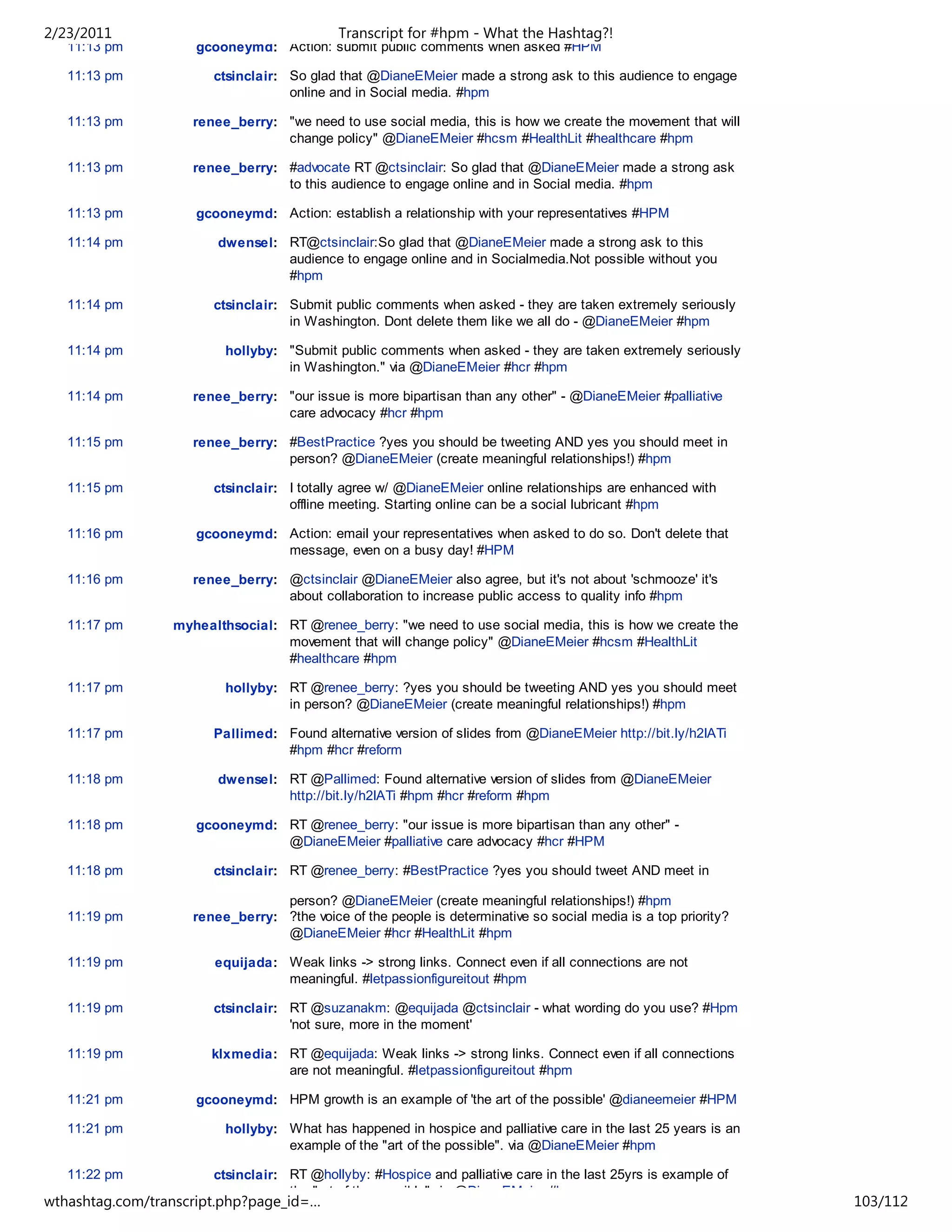 2/23/2011                                   Transcript for #hpm - What the Hashtag?!
   11:13 pm         gcooneymd: Action: submit public comments when asked #HPM

   11:13 pm            ctsinclair: So glad that @DianeEMeier made a strong ask to this audience to engage
                                   online and in Social media. #hpm

   11:13 pm         renee_berry: "we need to use social media, this is how we create the movement that will
                                 change policy" @DianeEMeier #hcsm #HealthLit #healthcare #hpm

   11:13 pm         renee_berry: #advocate RT @ctsinclair: So glad that @DianeEMeier made a strong ask
                                 to this audience to engage online and in Social media. #hpm

   11:13 pm         gcooneymd: Action: establish a relationship with your representatives #HPM

   11:14 pm             dwensel: RT@ctsinclair:So glad that @DianeEMeier made a strong ask to this
                                 audience to engage online and in Socialmedia.Not possible without you
                                 #hpm

   11:14 pm            ctsinclair: Submit public comments when asked - they are taken extremely seriously
                                   in Washington. Dont delete them like we all do - @DianeEMeier #hpm

   11:14 pm              hollyby: "Submit public comments when asked - they are taken extremely seriously
                                  in Washington." via @DianeEMeier #hcr #hpm

   11:14 pm         renee_berry: "our issue is more bipartisan than any other" - @DianeEMeier #palliative
                                 care advocacy #hcr #hpm

   11:15 pm         renee_berry: #BestPractice ?yes you should be tweeting AND yes you should meet in
                                 person? @DianeEMeier (create meaningful relationships!) #hpm

   11:15 pm            ctsinclair: I totally agree w/ @DianeEMeier online relationships are enhanced with
                                   offline meeting. Starting online can be a social lubricant #hpm

   11:16 pm         gcooneymd: Action: email your representatives when asked to do so. Don't delete that
                               message, even on a busy day! #HPM

   11:16 pm         renee_berry: @ctsinclair @DianeEMeier also agree, but it's not about 'schmooze' it's
                                 about collaboration to increase public access to quality info #hpm

   11:17 pm      myhealthsocial: RT @renee_berry: "we need to use social media, this is how we create the
                                 movement that will change policy" @DianeEMeier #hcsm #HealthLit
                                 #healthcare #hpm

   11:17 pm              hollyby: RT @renee_berry: ?yes you should be tweeting AND yes you should meet
                                  in person? @DianeEMeier (create meaningful relationships!) #hpm

   11:17 pm            Pallimed: Found alternative version of slides from @DianeEMeier http://bit.ly/h2IATi
                                 #hpm #hcr #reform

   11:18 pm             dwensel: RT @Pallimed: Found alternative version of slides from @DianeEMeier
                                 http://bit.ly/h2IATi #hpm #hcr #reform #hpm

   11:18 pm         gcooneymd: RT @renee_berry: "our issue is more bipartisan than any other" -
                               @DianeEMeier #palliative care advocacy #hcr #HPM

   11:18 pm            ctsinclair: RT @renee_berry: #BestPractice ?yes you should tweet AND meet in

                                 person? @DianeEMeier (create meaningful relationships!) #hpm
   11:19 pm         renee_berry: ?the voice of the people is determinative so social media is a top priority?
                                 @DianeEMeier #hcr #HealthLit #hpm

   11:19 pm            equijada: Weak links -> strong links. Connect even if all connections are not
                                 meaningful. #letpassionfigureitout #hpm

   11:19 pm            ctsinclair: RT @suzanakm: @equijada @ctsinclair - what wording do you use? #Hpm
                                   'not sure, more in the moment'

   11:19 pm            klxmedia: RT @equijada: Weak links -> strong links. Connect even if all connections
                                 are not meaningful. #letpassionfigureitout #hpm

   11:21 pm         gcooneymd: HPM growth is an example of 'the art of the possible' @dianeemeier #HPM

   11:21 pm              hollyby: What has happened in hospice and palliative care in the last 25 years is an
                                  example of the "art of the possible". via @DianeEMeier #hpm

   11:22 pm            ctsinclair: RT @hollyby: #Hospice and palliative care in the last 25yrs is example of
                                   the "art of the possible" via @DianeEMeier #hpm
wthashtag.com/transcript.php?page_id=…                                                                          103/112
 