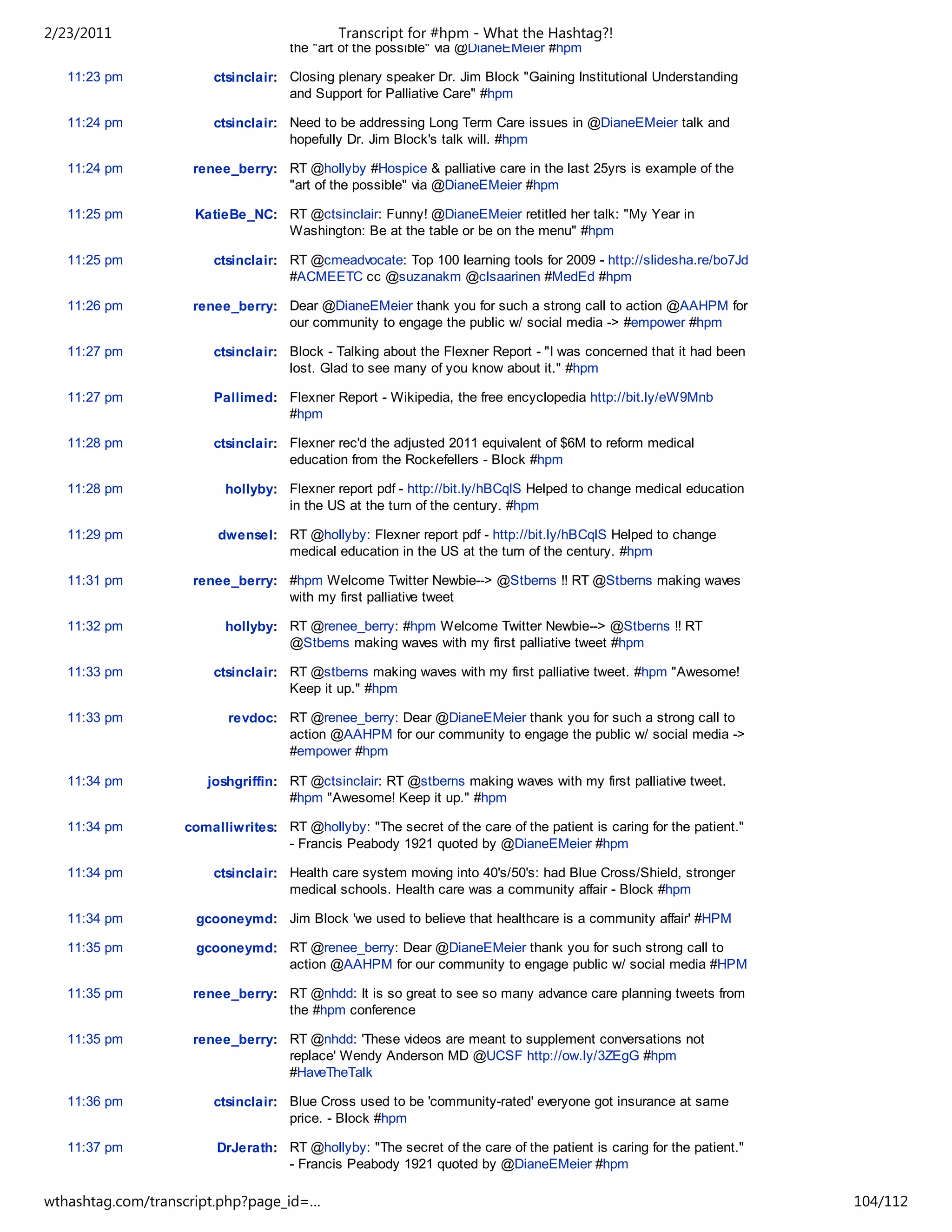 2/23/2011                                   Transcript for #hpm - What the Hashtag?!
                                    the "art of the possible" via @DianeEMeier #hpm

   11:23 pm            ctsinclair: Closing plenary speaker Dr. Jim Block "Gaining Institutional Understanding
                                   and Support for Palliative Care" #hpm

   11:24 pm            ctsinclair: Need to be addressing Long Term Care issues in @DianeEMeier talk and
                                   hopefully Dr. Jim Block's talk will. #hpm

   11:24 pm         renee_berry: RT @hollyby #Hospice & palliative care in the last 25yrs is example of the
                                 "art of the possible" via @DianeEMeier #hpm

   11:25 pm         KatieBe_NC: RT @ctsinclair: Funny! @DianeEMeier retitled her talk: "My Year in
                                Washington: Be at the table or be on the menu" #hpm

   11:25 pm            ctsinclair: RT @cmeadvocate: Top 100 learning tools for 2009 - http://slidesha.re/bo7Jd
                                   #ACMEETC cc @suzanakm @clsaarinen #MedEd #hpm

   11:26 pm         renee_berry: Dear @DianeEMeier thank you for such a strong call to action @AAHPM for
                                 our community to engage the public w/ social media -> #empower #hpm

   11:27 pm            ctsinclair: Block - Talking about the Flexner Report - "I was concerned that it had been
                                   lost. Glad to see many of you know about it." #hpm

   11:27 pm            Pallimed: Flexner Report - Wikipedia, the free encyclopedia http://bit.ly/eW9Mnb
                                 #hpm

   11:28 pm            ctsinclair: Flexner rec'd the adjusted 2011 equivalent of $6M to reform medical
                                   education from the Rockefellers - Block #hpm

   11:28 pm              hollyby: Flexner report pdf - http://bit.ly/hBCqlS Helped to change medical education
                                  in the US at the turn of the century. #hpm

   11:29 pm             dwensel: RT @hollyby: Flexner report pdf - http://bit.ly/hBCqlS Helped to change
                                 medical education in the US at the turn of the century. #hpm

   11:31 pm         renee_berry: #hpm Welcome Twitter Newbie--> @Stberns !! RT @Stberns making waves
                                 with my first palliative tweet

   11:32 pm              hollyby: RT @renee_berry: #hpm Welcome Twitter Newbie--> @Stberns !! RT
                                  @Stberns making waves with my first palliative tweet #hpm

   11:33 pm            ctsinclair: RT @stberns making waves with my first palliative tweet. #hpm "Awesome!
                                   Keep it up." #hpm

   11:33 pm               revdoc: RT @renee_berry: Dear @DianeEMeier thank you for such a strong call to
                                  action @AAHPM for our community to engage the public w/ social media ->
                                  #empower #hpm

   11:34 pm           joshgriffin: RT @ctsinclair: RT @stberns making waves with my first palliative tweet.
                                   #hpm "Awesome! Keep it up." #hpm

   11:34 pm        comalliwrites: RT @hollyby: "The secret of the care of the patient is caring for the patient."
                                  - Francis Peabody 1921 quoted by @DianeEMeier #hpm

   11:34 pm            ctsinclair: Health care system moving into 40's/50's: had Blue Cross/Shield, stronger
                                   medical schools. Health care was a community affair - Block #hpm

   11:34 pm         gcooneymd: Jim Block 'we used to believe that healthcare is a community affair' #HPM

   11:35 pm         gcooneymd: RT @renee_berry: Dear @DianeEMeier thank you for such strong call to
                               action @AAHPM for our community to engage public w/ social media #HPM

   11:35 pm         renee_berry: RT @nhdd: It is so great to see so many advance care planning tweets from
                                 the #hpm conference

   11:35 pm         renee_berry: RT @nhdd: 'These videos are meant to supplement conversations not
                                 replace' Wendy Anderson MD @UCSF http://ow.ly/3ZEgG #hpm
                                 #HaveTheTalk

   11:36 pm            ctsinclair: Blue Cross used to be 'community-rated' everyone got insurance at same
                                   price. - Block #hpm

   11:37 pm             DrJerath: RT @hollyby: "The secret of the care of the patient is caring for the patient."
                                  - Francis Peabody 1921 quoted by @DianeEMeier #hpm

   11:38 pm         renee_berry: @ctsinclair is about to tweet his 500th #hospice & #palliative care tweet for
wthashtag.com/transcript.php?page_id=…                                                                              104/112
 