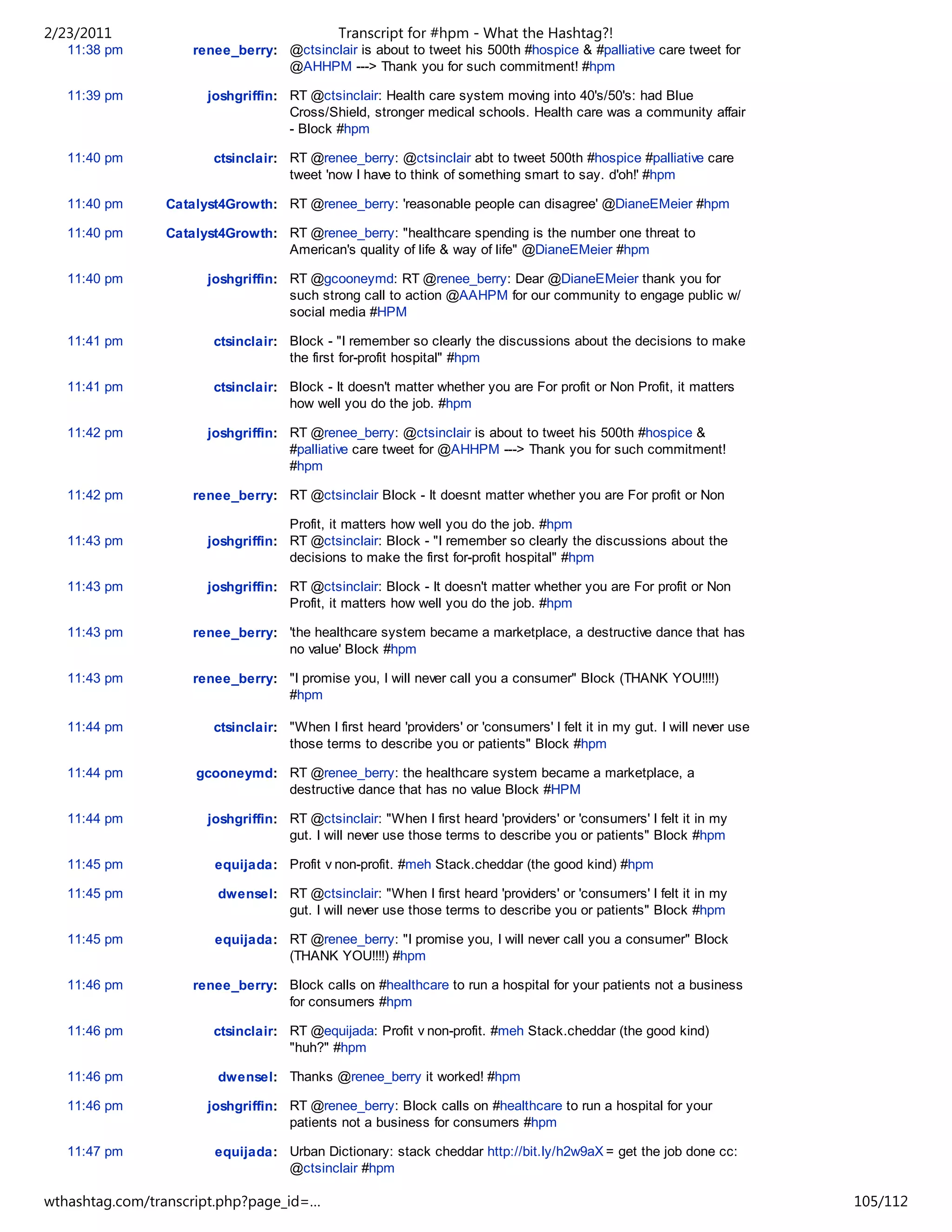 2/23/2011                                    Transcript for #hpm - What the Hashtag?!
   11:38 pm         renee_berry: @ctsinclair is about to tweet his 500th #hospice & #palliative care tweet for
                                 @AHHPM ---> Thank you for such commitment! #hpm

   11:39 pm           joshgriffin: RT @ctsinclair: Health care system moving into 40's/50's: had Blue
                                   Cross/Shield, stronger medical schools. Health care was a community affair
                                   - Block #hpm

   11:40 pm            ctsinclair: RT @renee_berry: @ctsinclair abt to tweet 500th #hospice #palliative care
                                   tweet 'now I have to think of something smart to say. d'oh!' #hpm

   11:40 pm     Catalyst4Growth: RT @renee_berry: 'reasonable people can disagree' @DianeEMeier #hpm

   11:40 pm     Catalyst4Growth: RT @renee_berry: "healthcare spending is the number one threat to
                                 American's quality of life & way of life" @DianeEMeier #hpm

   11:40 pm           joshgriffin: RT @gcooneymd: RT @renee_berry: Dear @DianeEMeier thank you for
                                   such strong call to action @AAHPM for our community to engage public w/
                                   social media #HPM

   11:41 pm            ctsinclair: Block - "I remember so clearly the discussions about the decisions to make
                                   the first for-profit hospital" #hpm

   11:41 pm            ctsinclair: Block - It doesn't matter whether you are For profit or Non Profit, it matters
                                   how well you do the job. #hpm

   11:42 pm           joshgriffin: RT @renee_berry: @ctsinclair is about to tweet his 500th #hospice &
                                   #palliative care tweet for @AHHPM ---> Thank you for such commitment!
                                   #hpm

   11:42 pm         renee_berry: RT @ctsinclair Block - It doesnt matter whether you are For profit or Non

                                   Profit, it matters how well you do the job. #hpm
   11:43 pm           joshgriffin: RT @ctsinclair: Block - "I remember so clearly the discussions about the
                                   decisions to make the first for-profit hospital" #hpm

   11:43 pm           joshgriffin: RT @ctsinclair: Block - It doesn't matter whether you are For profit or Non
                                   Profit, it matters how well you do the job. #hpm

   11:43 pm         renee_berry: 'the healthcare system became a marketplace, a destructive dance that has
                                 no value' Block #hpm

   11:43 pm         renee_berry: "I promise you, I will never call you a consumer" Block (THANK YOU!!!!)
                                 #hpm

   11:44 pm            ctsinclair: "When I first heard 'providers' or 'consumers' I felt it in my gut. I will never use
                                   those terms to describe you or patients" Block #hpm

   11:44 pm         gcooneymd: RT @renee_berry: the healthcare system became a marketplace, a
                               destructive dance that has no value Block #HPM

   11:44 pm           joshgriffin: RT @ctsinclair: "When I first heard 'providers' or 'consumers' I felt it in my
                                   gut. I will never use those terms to describe you or patients" Block #hpm

   11:45 pm            equijada: Profit v non-profit. #meh Stack.cheddar (the good kind) #hpm

   11:45 pm             dwensel: RT @ctsinclair: "When I first heard 'providers' or 'consumers' I felt it in my
                                 gut. I will never use those terms to describe you or patients" Block #hpm

   11:45 pm            equijada: RT @renee_berry: "I promise you, I will never call you a consumer" Block
                                 (THANK YOU!!!!) #hpm

   11:46 pm         renee_berry: Block calls on #healthcare to run a hospital for your patients not a business
                                 for consumers #hpm

   11:46 pm            ctsinclair: RT @equijada: Profit v non-profit. #meh Stack.cheddar (the good kind)
                                   "huh?" #hpm

   11:46 pm             dwensel: Thanks @renee_berry it worked! #hpm

   11:46 pm           joshgriffin: RT @renee_berry: Block calls on #healthcare to run a hospital for your
                                   patients not a business for consumers #hpm

   11:47 pm            equijada: Urban Dictionary: stack cheddar http://bit.ly/h2w9aX = get the job done cc:
                                 @ctsinclair #hpm

wthashtag.com/transcript.php?page_id=…                                                                                    105/112
 