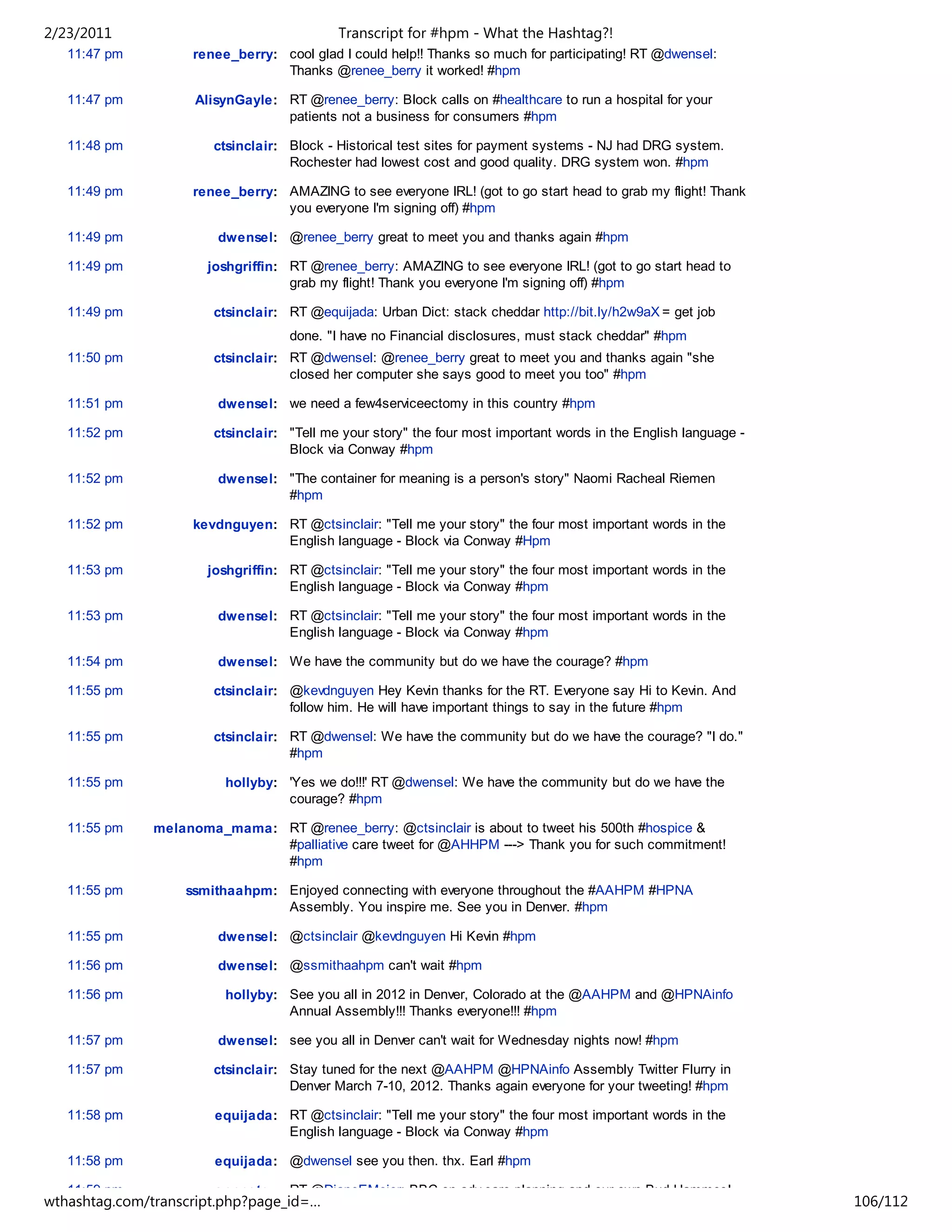 2/23/2011                                   Transcript for #hpm - What the Hashtag?!
   11:47 pm         renee_berry: cool glad I could help!! Thanks so much for participating! RT @dwensel:
                                 Thanks @renee_berry it worked! #hpm

   11:47 pm          AlisynGayle: RT @renee_berry: Block calls on #healthcare to run a hospital for your
                                  patients not a business for consumers #hpm

   11:48 pm             ctsinclair: Block - Historical test sites for payment systems - NJ had DRG system.
                                    Rochester had lowest cost and good quality. DRG system won. #hpm

   11:49 pm         renee_berry: AMAZING to see everyone IRL! (got to go start head to grab my flight! Thank
                                 you everyone I'm signing off) #hpm

   11:49 pm             dwensel: @renee_berry great to meet you and thanks again #hpm

   11:49 pm            joshgriffin: RT @renee_berry: AMAZING to see everyone IRL! (got to go start head to
                                    grab my flight! Thank you everyone I'm signing off) #hpm

   11:49 pm             ctsinclair: RT @equijada: Urban Dict: stack cheddar http://bit.ly/h2w9aX = get job
                                    done. "I have no Financial disclosures, must stack cheddar" #hpm
   11:50 pm             ctsinclair: RT @dwensel: @renee_berry great to meet you and thanks again "she
                                    closed her computer she says good to meet you too" #hpm

   11:51 pm             dwensel: we need a few4serviceectomy in this country #hpm

   11:52 pm             ctsinclair: "Tell me your story" the four most important words in the English language -
                                    Block via Conway #hpm

   11:52 pm             dwensel: "The container for meaning is a person's story" Naomi Racheal Riemen
                                 #hpm

   11:52 pm         kevdnguyen: RT @ctsinclair: "Tell me your story" the four most important words in the
                                English language - Block via Conway #Hpm

   11:53 pm            joshgriffin: RT @ctsinclair: "Tell me your story" the four most important words in the
                                    English language - Block via Conway #hpm

   11:53 pm             dwensel: RT @ctsinclair: "Tell me your story" the four most important words in the
                                 English language - Block via Conway #hpm

   11:54 pm             dwensel: We have the community but do we have the courage? #hpm

   11:55 pm             ctsinclair: @kevdnguyen Hey Kevin thanks for the RT. Everyone say Hi to Kevin. And
                                    follow him. He will have important things to say in the future #hpm

   11:55 pm             ctsinclair: RT @dwensel: We have the community but do we have the courage? "I do."
                                    #hpm

   11:55 pm              hollyby: 'Yes we do!!!' RT @dwensel: We have the community but do we have the
                                  courage? #hpm

   11:55 pm    melanoma_mama: RT @renee_berry: @ctsinclair is about to tweet his 500th #hospice &
                              #palliative care tweet for @AHHPM ---> Thank you for such commitment!
                              #hpm

   11:55 pm        ssmithaahpm: Enjoyed connecting with everyone throughout the #AAHPM #HPNA
                                Assembly. You inspire me. See you in Denver. #hpm

   11:55 pm             dwensel: @ctsinclair @kevdnguyen Hi Kevin #hpm

   11:56 pm             dwensel: @ssmithaahpm can't wait #hpm

   11:56 pm              hollyby: See you all in 2012 in Denver, Colorado at the @AAHPM and @HPNAinfo
                                  Annual Assembly!!! Thanks everyone!!! #hpm

   11:57 pm             dwensel: see you all in Denver can't wait for Wednesday nights now! #hpm

   11:57 pm             ctsinclair: Stay tuned for the next @AAHPM @HPNAinfo Assembly Twitter Flurry in
                                    Denver March 7-10, 2012. Thanks again everyone for your tweeting! #hpm

   11:58 pm             equijada: RT @ctsinclair: "Tell me your story" the four most important words in the
                                  English language - Block via Conway #hpm

   11:58 pm             equijada: @dwensel see you then. thx. Earl #hpm

   11:59 pm             annpetry: RT @DianeEMeier: BBC on adv care planning and our own Bud Hammes!
wthashtag.com/transcript.php?page_id=…                                                                             106/112
 