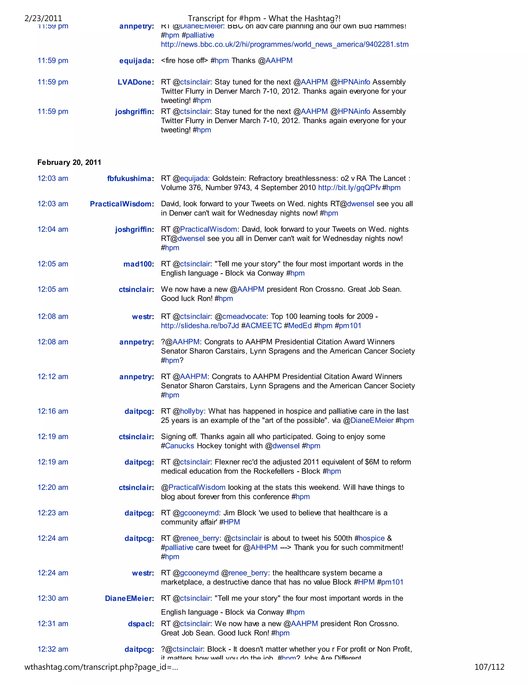 2/23/2011                                      Transcript for #hpm - What the Hashtag?!
   11:59 pm                annpetry: RT @DianeEMeier: BBC on adv care planning and our own Bud Hammes!
                                     #hpm #palliative
                                     http://news.bbc.co.uk/2/hi/programmes/world_news_america/9402281.stm

   11:59 pm                equijada: <fire hose off> #hpm Thanks @AAHPM

   11:59 pm               LVADone: RT @ctsinclair: Stay tuned for the next @AAHPM @HPNAinfo Assembly
                                      Twitter Flurry in Denver March 7-10, 2012. Thanks again everyone for your
                                      tweeting! #hpm
   11:59 pm              joshgriffin: RT @ctsinclair: Stay tuned for the next @AAHPM @HPNAinfo Assembly
                                      Twitter Flurry in Denver March 7-10, 2012. Thanks again everyone for your
                                      tweeting! #hpm



   February 20, 2011

   12:03 am            fbfukushima: RT @equijada: Goldstein: Refractory breathlessness: o2 v RA The Lancet :
                                    Volume 376, Number 9743, 4 September 2010 http://bit.ly/gqQPfv #hpm

   12:03 am     PracticalWisdom: David, look forward to your Tweets on Wed. nights RT@dwensel see you all
                                 in Denver can't wait for Wednesday nights now! #hpm

   12:04 am              joshgriffin: RT @PracticalWisdom: David, look forward to your Tweets on Wed. nights
                                      RT@dwensel see you all in Denver can't wait for Wednesday nights now!
                                      #hpm

   12:05 am                 mad100: RT @ctsinclair: "Tell me your story" the four most important words in the
                                    English language - Block via Conway #hpm

   12:05 am               ctsinclair: We now have a new @AAHPM president Ron Crossno. Great Job Sean.
                                      Good luck Ron! #hpm

   12:08 am                   westr: RT @ctsinclair: @cmeadvocate: Top 100 learning tools for 2009 -
                                     http://slidesha.re/bo7Jd #ACMEETC #MedEd #hpm #pm101

   12:08 am                annpetry: ?@AAHPM: Congrats to AAHPM Presidential Citation Award Winners
                                     Senator Sharon Carstairs, Lynn Spragens and the American Cancer Society
                                     #hpm?

   12:12 am                annpetry: RT @AAHPM: Congrats to AAHPM Presidential Citation Award Winners
                                     Senator Sharon Carstairs, Lynn Spragens and the American Cancer Society
                                     #hpm

   12:16 am                 daitpcg: RT @hollyby: What has happened in hospice and palliative care in the last
                                     25 years is an example of the "art of the possible". via @DianeEMeier #hpm

   12:19 am               ctsinclair: Signing off. Thanks again all who participated. Going to enjoy some
                                      #Canucks Hockey tonight with @dwensel #hpm

   12:19 am                 daitpcg: RT @ctsinclair: Flexner rec'd the adjusted 2011 equivalent of $6M to reform
                                     medical education from the Rockefellers - Block #hpm

   12:20 am               ctsinclair: @PracticalWisdom looking at the stats this weekend. Will have things to
                                      blog about forever from this conference #hpm

   12:23 am                 daitpcg: RT @gcooneymd: Jim Block 'we used to believe that healthcare is a
                                     community affair' #HPM

   12:24 am                 daitpcg: RT @renee_berry: @ctsinclair is about to tweet his 500th #hospice &
                                     #palliative care tweet for @AHHPM ---> Thank you for such commitment!
                                     #hpm

   12:24 am                   westr: RT @gcooneymd @renee_berry: the healthcare system became a
                                     marketplace, a destructive dance that has no value Block #HPM #pm101

   12:30 am            DianeEMeier: RT @ctsinclair: "Tell me your story" the four most important words in the
                                       English language - Block via Conway #hpm
   12:31 am                  dspacl: RT @ctsinclair: We now have a new @AAHPM president Ron Crossno.
                                     Great Job Sean. Good luck Ron! #hpm

   12:32 am                 daitpcg: ?@ctsinclair: Block - It doesn't matter whether you r For profit or Non Profit,
                                     it matters how well you do the job. #hpm? Jobs Are Different
wthashtag.com/transcript.php?page_id=…                                                                                 107/112
 