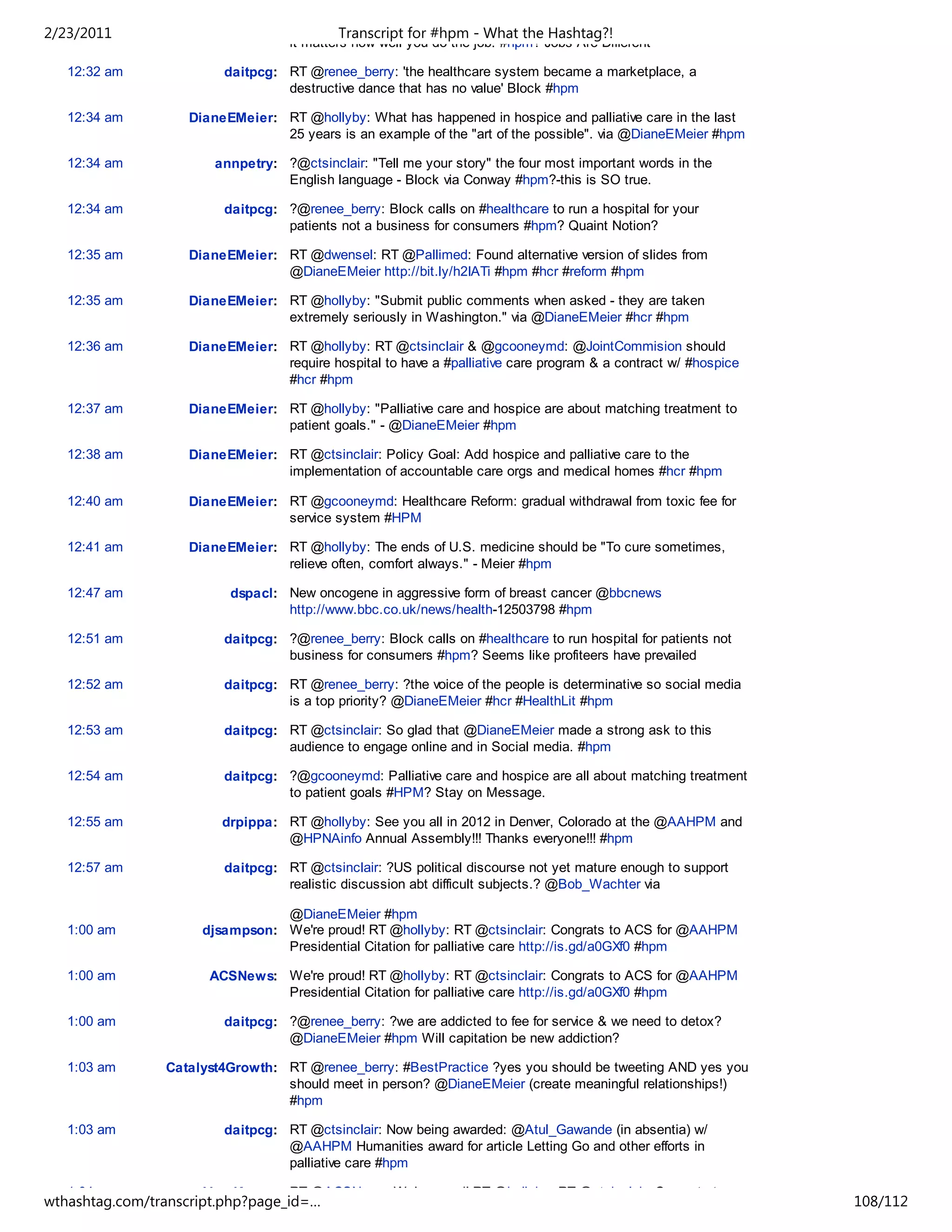 2/23/2011                                  Transcript for #hpm - What the Hashtag?!
                                   it matters how well you do the job. #hpm? Jobs Are Different

   12:32 am             daitpcg: RT @renee_berry: 'the healthcare system became a marketplace, a
                                 destructive dance that has no value' Block #hpm

   12:34 am        DianeEMeier: RT @hollyby: What has happened in hospice and palliative care in the last
                                25 years is an example of the "art of the possible". via @DianeEMeier #hpm

   12:34 am            annpetry: ?@ctsinclair: "Tell me your story" the four most important words in the
                                 English language - Block via Conway #hpm?-this is SO true.

   12:34 am             daitpcg: ?@renee_berry: Block calls on #healthcare to run a hospital for your
                                 patients not a business for consumers #hpm? Quaint Notion?

   12:35 am        DianeEMeier: RT @dwensel: RT @Pallimed: Found alternative version of slides from
                                @DianeEMeier http://bit.ly/h2IATi #hpm #hcr #reform #hpm

   12:35 am        DianeEMeier: RT @hollyby: "Submit public comments when asked - they are taken
                                extremely seriously in Washington." via @DianeEMeier #hcr #hpm

   12:36 am        DianeEMeier: RT @hollyby: RT @ctsinclair & @gcooneymd: @JointCommision should
                                require hospital to have a #palliative care program & a contract w/ #hospice
                                #hcr #hpm

   12:37 am        DianeEMeier: RT @hollyby: "Palliative care and hospice are about matching treatment to
                                patient goals." - @DianeEMeier #hpm

   12:38 am        DianeEMeier: RT @ctsinclair: Policy Goal: Add hospice and palliative care to the
                                implementation of accountable care orgs and medical homes #hcr #hpm

   12:40 am        DianeEMeier: RT @gcooneymd: Healthcare Reform: gradual withdrawal from toxic fee for
                                service system #HPM

   12:41 am        DianeEMeier: RT @hollyby: The ends of U.S. medicine should be "To cure sometimes,
                                relieve often, comfort always." - Meier #hpm

   12:47 am              dspacl: New oncogene in aggressive form of breast cancer @bbcnews
                                 http://www.bbc.co.uk/news/health-12503798 #hpm

   12:51 am             daitpcg: ?@renee_berry: Block calls on #healthcare to run hospital for patients not
                                 business for consumers #hpm? Seems like profiteers have prevailed

   12:52 am             daitpcg: RT @renee_berry: ?the voice of the people is determinative so social media
                                 is a top priority? @DianeEMeier #hcr #HealthLit #hpm

   12:53 am             daitpcg: RT @ctsinclair: So glad that @DianeEMeier made a strong ask to this
                                 audience to engage online and in Social media. #hpm

   12:54 am             daitpcg: ?@gcooneymd: Palliative care and hospice are all about matching treatment
                                 to patient goals #HPM? Stay on Message.

   12:55 am             drpippa: RT @hollyby: See you all in 2012 in Denver, Colorado at the @AAHPM and
                                 @HPNAinfo Annual Assembly!!! Thanks everyone!!! #hpm

   12:57 am             daitpcg: RT @ctsinclair: ?US political discourse not yet mature enough to support
                                 realistic discussion abt difficult subjects.? @Bob_Wachter via

                                @DianeEMeier #hpm
   1:00 am           djsampson: We're proud! RT @hollyby: RT @ctsinclair: Congrats to ACS for @AAHPM
                                Presidential Citation for palliative care http://is.gd/a0GXf0 #hpm

   1:00 am            ACSNews: We're proud! RT @hollyby: RT @ctsinclair: Congrats to ACS for @AAHPM
                               Presidential Citation for palliative care http://is.gd/a0GXf0 #hpm

   1:00 am              daitpcg: ?@renee_berry: ?we are addicted to fee for service & we need to detox?
                                 @DianeEMeier #hpm Will capitation be new addiction?

   1:03 am      Catalyst4Growth: RT @renee_berry: #BestPractice ?yes you should be tweeting AND yes you
                                 should meet in person? @DianeEMeier (create meaningful relationships!)
                                 #hpm

   1:03 am              daitpcg: RT @ctsinclair: Now being awarded: @Atul_Gawande (in absentia) w/
                                 @AAHPM Humanities award for article Letting Go and other efforts in
                                 palliative care #hpm

   1:04 am           VeryKaree: RT @ACSNews: We're proud! RT @hollyby: RT @ctsinclair: Congrats to
wthashtag.com/transcript.php?page_id=…                                                                         108/112
 