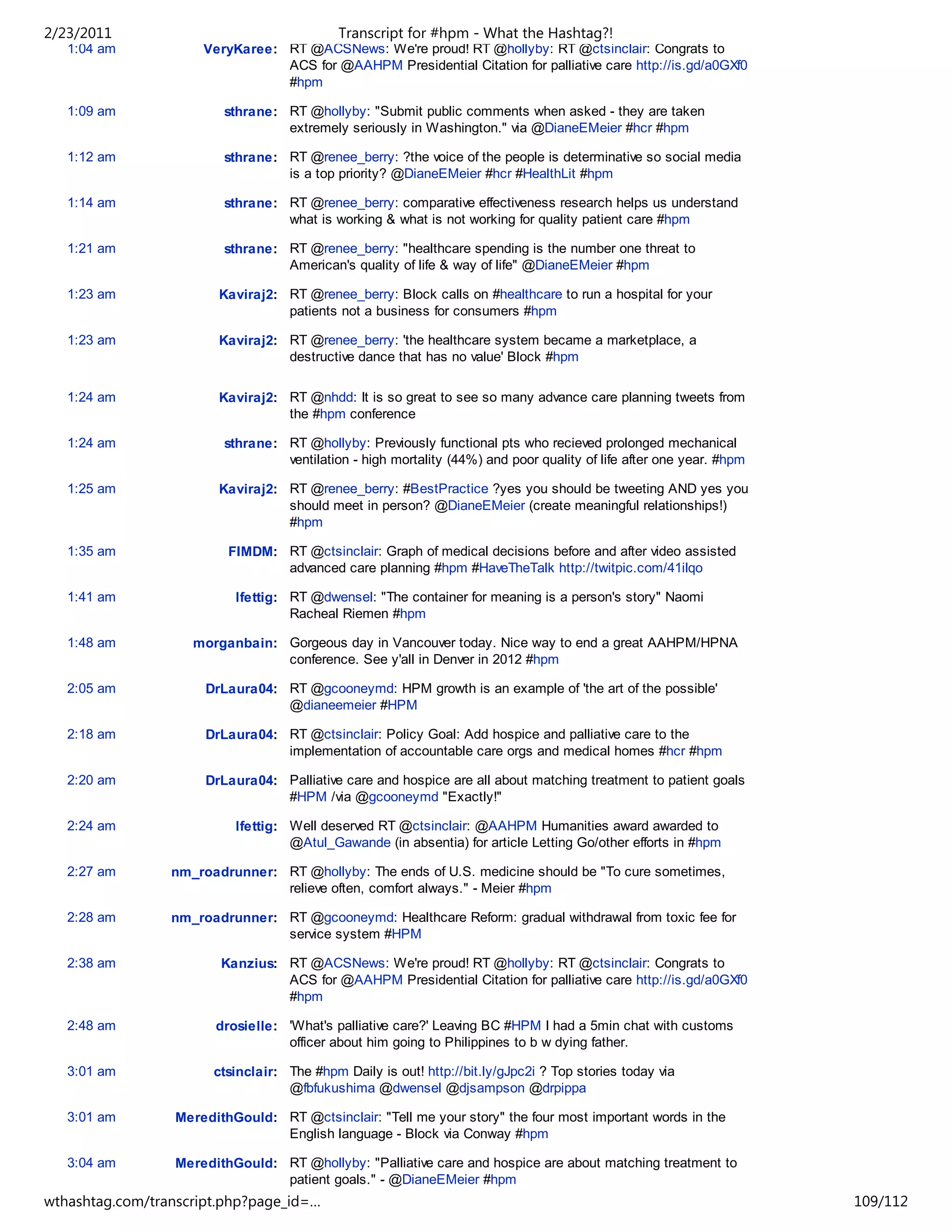 2/23/2011                                    Transcript for #hpm - What the Hashtag?!
   1:04 am            VeryKaree: RT @ACSNews: We're proud! RT @hollyby: RT @ctsinclair: Congrats to
                                 ACS for @AAHPM Presidential Citation for palliative care http://is.gd/a0GXf0
                                 #hpm

   1:09 am               sthrane: RT @hollyby: "Submit public comments when asked - they are taken
                                  extremely seriously in Washington." via @DianeEMeier #hcr #hpm

   1:12 am               sthrane: RT @renee_berry: ?the voice of the people is determinative so social media
                                  is a top priority? @DianeEMeier #hcr #HealthLit #hpm

   1:14 am               sthrane: RT @renee_berry: comparative effectiveness research helps us understand
                                  what is working & what is not working for quality patient care #hpm

   1:21 am               sthrane: RT @renee_berry: "healthcare spending is the number one threat to
                                  American's quality of life & way of life" @DianeEMeier #hpm

   1:23 am              Kaviraj2: RT @renee_berry: Block calls on #healthcare to run a hospital for your
                                  patients not a business for consumers #hpm

   1:23 am              Kaviraj2: RT @renee_berry: 'the healthcare system became a marketplace, a
                                  destructive dance that has no value' Block #hpm

   1:24 am              Kaviraj2: RT @nhdd: It is so great to see so many advance care planning tweets from
                                  the #hpm conference

   1:24 am               sthrane: RT @hollyby: Previously functional pts who recieved prolonged mechanical
                                  ventilation - high mortality (44%) and poor quality of life after one year. #hpm

   1:25 am              Kaviraj2: RT @renee_berry: #BestPractice ?yes you should be tweeting AND yes you
                                  should meet in person? @DianeEMeier (create meaningful relationships!)
                                  #hpm

   1:35 am                FIMDM: RT @ctsinclair: Graph of medical decisions before and after video assisted
                                 advanced care planning #hpm #HaveTheTalk http://twitpic.com/41ilqo

   1:41 am                 lfettig: RT @dwensel: "The container for meaning is a person's story" Naomi
                                    Racheal Riemen #hpm

   1:48 am          morganbain: Gorgeous day in Vancouver today. Nice way to end a great AAHPM/HPNA
                                conference. See y'all in Denver in 2012 #hpm

   2:05 am            DrLaura04: RT @gcooneymd: HPM growth is an example of 'the art of the possible'
                                 @dianeemeier #HPM

   2:18 am            DrLaura04: RT @ctsinclair: Policy Goal: Add hospice and palliative care to the
                                 implementation of accountable care orgs and medical homes #hcr #hpm

   2:20 am            DrLaura04: Palliative care and hospice are all about matching treatment to patient goals
                                 #HPM /via @gcooneymd "Exactly!"

   2:24 am                 lfettig: Well deserved RT @ctsinclair: @AAHPM Humanities award awarded to
                                    @Atul_Gawande (in absentia) for article Letting Go/other efforts in #hpm

   2:27 am       nm_roadrunner: RT @hollyby: The ends of U.S. medicine should be "To cure sometimes,
                                relieve often, comfort always." - Meier #hpm

   2:28 am       nm_roadrunner: RT @gcooneymd: Healthcare Reform: gradual withdrawal from toxic fee for
                                service system #HPM

   2:38 am               Kanzius: RT @ACSNews: We're proud! RT @hollyby: RT @ctsinclair: Congrats to
                                  ACS for @AAHPM Presidential Citation for palliative care http://is.gd/a0GXf0
                                  #hpm

   2:48 am              drosielle: 'What's palliative care?' Leaving BC #HPM I had a 5min chat with customs
                                   officer about him going to Philippines to b w dying father.

   3:01 am              ctsinclair: The #hpm Daily is out! http://bit.ly/gJpc2i ? Top stories today via
                                    @fbfukushima @dwensel @djsampson @drpippa

   3:01 am        MeredithGould: RT @ctsinclair: "Tell me your story" the four most important words in the
                                 English language - Block via Conway #hpm

   3:04 am        MeredithGould: RT @hollyby: "Palliative care and hospice are about matching treatment to
                                 patient goals." - @DianeEMeier #hpm
wthashtag.com/transcript.php?page_id=…                                                                               109/112
 