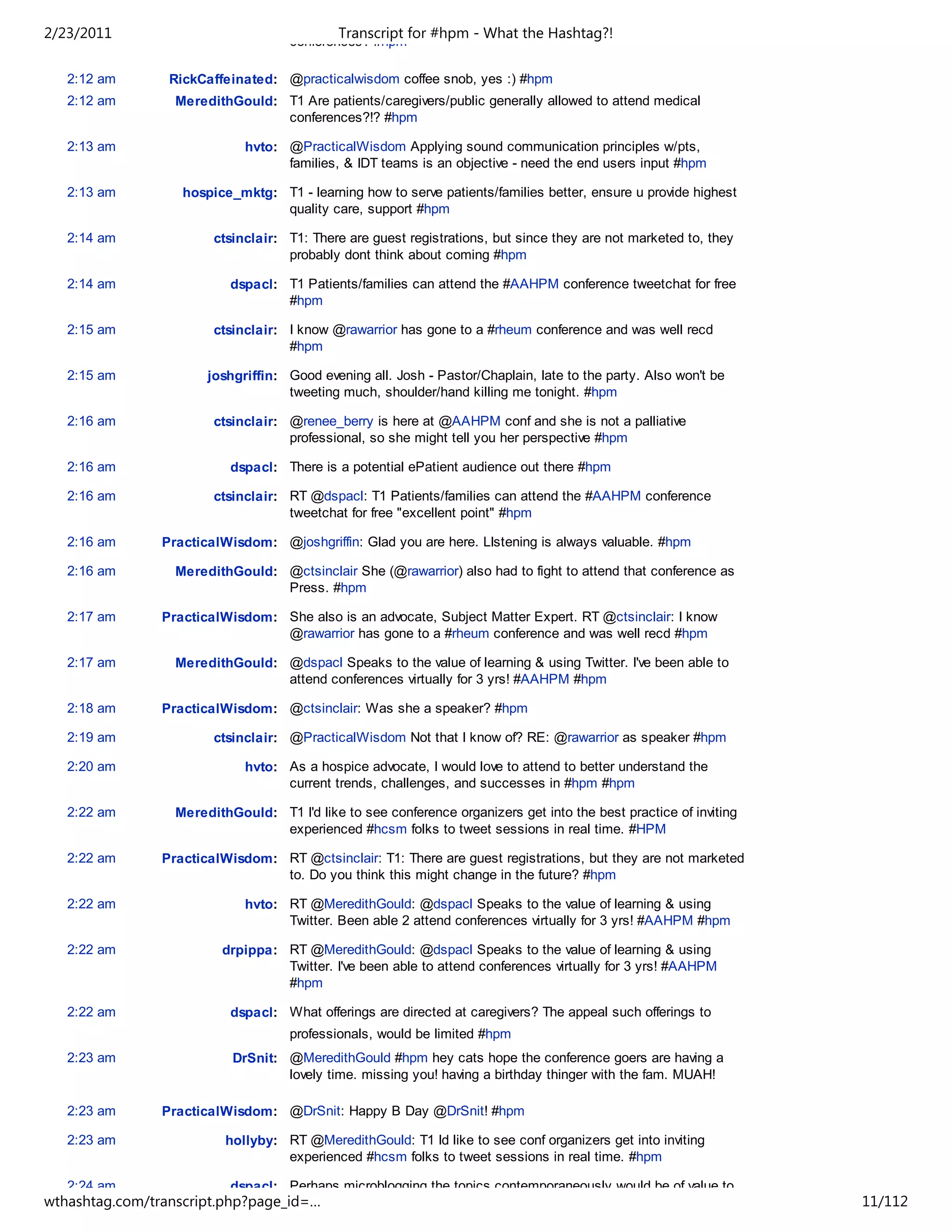 2/23/2011                                    Transcript for #hpm - What the Hashtag?!
                                     conferences? #hpm

   2:12 am       RickCaffeinated: @practicalwisdom coffee snob, yes :) #hpm
   2:12 am        MeredithGould: T1 Are patients/caregivers/public generally allowed to attend medical
                                 conferences?!? #hpm

   2:13 am                   hvto: @PracticalWisdom Applying sound communication principles w/pts,
                                   families, & IDT teams is an objective - need the end users input #hpm

   2:13 am         hospice_mktg: T1 - learning how to serve patients/families better, ensure u provide highest
                                 quality care, support #hpm

   2:14 am              ctsinclair: T1: There are guest registrations, but since they are not marketed to, they
                                    probably dont think about coming #hpm

   2:14 am                 dspacl: T1 Patients/families can attend the #AAHPM conference tweetchat for free
                                   #hpm

   2:15 am              ctsinclair: I know @rawarrior has gone to a #rheum conference and was well recd
                                    #hpm

   2:15 am             joshgriffin: Good evening all. Josh - Pastor/Chaplain, late to the party. Also won't be
                                    tweeting much, shoulder/hand killing me tonight. #hpm

   2:16 am              ctsinclair: @renee_berry is here at @AAHPM conf and she is not a palliative
                                    professional, so she might tell you her perspective #hpm

   2:16 am                 dspacl: There is a potential ePatient audience out there #hpm

   2:16 am              ctsinclair: RT @dspacl: T1 Patients/families can attend the #AAHPM conference
                                    tweetchat for free "excellent point" #hpm

   2:16 am      PracticalWisdom: @joshgriffin: Glad you are here. LIstening is always valuable. #hpm

   2:16 am        MeredithGould: @ctsinclair She (@rawarrior) also had to fight to attend that conference as
                                 Press. #hpm

   2:17 am      PracticalWisdom: She also is an advocate, Subject Matter Expert. RT @ctsinclair: I know
                                 @rawarrior has gone to a #rheum conference and was well recd #hpm

   2:17 am        MeredithGould: @dspacl Speaks to the value of learning & using Twitter. I've been able to
                                 attend conferences virtually for 3 yrs! #AAHPM #hpm

   2:18 am      PracticalWisdom: @ctsinclair: Was she a speaker? #hpm

   2:19 am              ctsinclair: @PracticalWisdom Not that I know of? RE: @rawarrior as speaker #hpm

   2:20 am                   hvto: As a hospice advocate, I would love to attend to better understand the
                                   current trends, challenges, and successes in #hpm #hpm

   2:22 am        MeredithGould: T1 I'd like to see conference organizers get into the best practice of inviting
                                 experienced #hcsm folks to tweet sessions in real time. #HPM

   2:22 am      PracticalWisdom: RT @ctsinclair: T1: There are guest registrations, but they are not marketed
                                 to. Do you think this might change in the future? #hpm

   2:22 am                   hvto: RT @MeredithGould: @dspacl Speaks to the value of learning & using
                                   Twitter. Been able 2 attend conferences virtually for 3 yrs! #AAHPM #hpm

   2:22 am               drpippa: RT @MeredithGould: @dspacl Speaks to the value of learning & using
                                  Twitter. I've been able to attend conferences virtually for 3 yrs! #AAHPM
                                  #hpm

   2:22 am                 dspacl: What offerings are directed at caregivers? The appeal such offerings to
                                     professionals, would be limited #hpm
   2:23 am                 DrSnit: @MeredithGould #hpm hey cats hope the conference goers are having a
                                   lovely time. missing you! having a birthday thinger with the fam. MUAH!

   2:23 am      PracticalWisdom: @DrSnit: Happy B Day @DrSnit! #hpm

   2:23 am                hollyby: RT @MeredithGould: T1 Id like to see conf organizers get into inviting
                                   experienced #hcsm folks to tweet sessions in real time. #hpm

   2:24 am                 dspacl: Perhaps microblogging the topics contemporaneously would be of value to
wthashtag.com/transcript.php?page_id=…                                                                             11/112
 