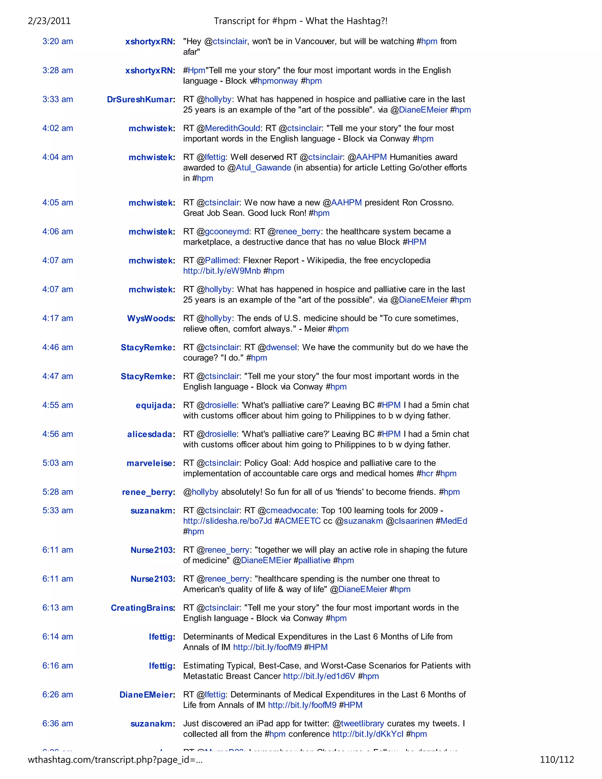 2/23/2011                                   Transcript for #hpm - What the Hashtag?!

   3:20 am           xshortyxRN: "Hey @ctsinclair, won't be in Vancouver, but will be watching #hpm from
                                 afar"

   3:28 am           xshortyxRN: #Hpm"Tell me your story" the four most important words in the English
                                 language - Block v#hpmonway #hpm

   3:33 am       DrSureshKumar: RT @hollyby: What has happened in hospice and palliative care in the last
                                25 years is an example of the "art of the possible". via @DianeEMeier #hpm

   4:02 am            mchwistek: RT @MeredithGould: RT @ctsinclair: "Tell me your story" the four most
                                 important words in the English language - Block via Conway #hpm

   4:04 am            mchwistek: RT @lfettig: Well deserved RT @ctsinclair: @AAHPM Humanities award
                                 awarded to @Atul_Gawande (in absentia) for article Letting Go/other efforts
                                 in #hpm

   4:05 am            mchwistek: RT @ctsinclair: We now have a new @AAHPM president Ron Crossno.
                                 Great Job Sean. Good luck Ron! #hpm

   4:06 am            mchwistek: RT @gcooneymd: RT @renee_berry: the healthcare system became a
                                 marketplace, a destructive dance that has no value Block #HPM

   4:07 am            mchwistek: RT @Pallimed: Flexner Report - Wikipedia, the free encyclopedia
                                 http://bit.ly/eW9Mnb #hpm

   4:07 am            mchwistek: RT @hollyby: What has happened in hospice and palliative care in the last
                                 25 years is an example of the "art of the possible". via @DianeEMeier #hpm

   4:17 am            WysWoods: RT @hollyby: The ends of U.S. medicine should be "To cure sometimes,
                                relieve often, comfort always." - Meier #hpm

   4:46 am          StacyRemke: RT @ctsinclair: RT @dwensel: We have the community but do we have the
                                courage? "I do." #hpm

   4:47 am          StacyRemke: RT @ctsinclair: "Tell me your story" the four most important words in the
                                English language - Block via Conway #hpm

   4:55 am              equijada: RT @drosielle: 'What's palliative care?' Leaving BC #HPM I had a 5min chat
                                  with customs officer about him going to Philippines to b w dying father.

   4:56 am            alicesdada: RT @drosielle: 'What's palliative care?' Leaving BC #HPM I had a 5min chat
                                  with customs officer about him going to Philippines to b w dying father.

   5:03 am            marveleise: RT @ctsinclair: Policy Goal: Add hospice and palliative care to the
                                  implementation of accountable care orgs and medical homes #hcr #hpm

   5:28 am          renee_berry: @hollyby absolutely! So fun for all of us 'friends' to become friends. #hpm

   5:33 am             suzanakm: RT @ctsinclair: RT @cmeadvocate: Top 100 learning tools for 2009 -
                                 http://slidesha.re/bo7Jd #ACMEETC cc @suzanakm @clsaarinen #MedEd
                                 #hpm

   6:11 am             Nurse2103: RT @renee_berry: "together we will play an active role in shaping the future
                                  of medicine" @DianeEMEier #palliative #hpm

   6:11 am             Nurse2103: RT @renee_berry: "healthcare spending is the number one threat to
                                  American's quality of life & way of life" @DianeEMeier #hpm

   6:13 am        CreatingBrains: RT @ctsinclair: "Tell me your story" the four most important words in the
                                  English language - Block via Conway #hpm

   6:14 am                 lfettig: Determinants of Medical Expenditures in the Last 6 Months of Life from
                                    Annals of IM http://bit.ly/foofM9 #HPM

   6:16 am                 lfettig: Estimating Typical, Best-Case, and Worst-Case Scenarios for Patients with
                                    Metastatic Breast Cancer http://bit.ly/ed1d6V #hpm

   6:26 am          DianeEMeier: RT @lfettig: Determinants of Medical Expenditures in the Last 6 Months of
                                 Life from Annals of IM http://bit.ly/foofM9 #HPM

   6:36 am             suzanakm: Just discovered an iPad app for twitter: @tweetlibrary curates my tweets. I
                                 collected all from the #hpm conference http://bit.ly/dKkYcl #hpm

   6:36 am             suzanakm: RT @MyrnaB23: I remember when Charles was a Fellow - he dazzled us
wthashtag.com/transcript.php?page_id=…                                                                           110/112
 