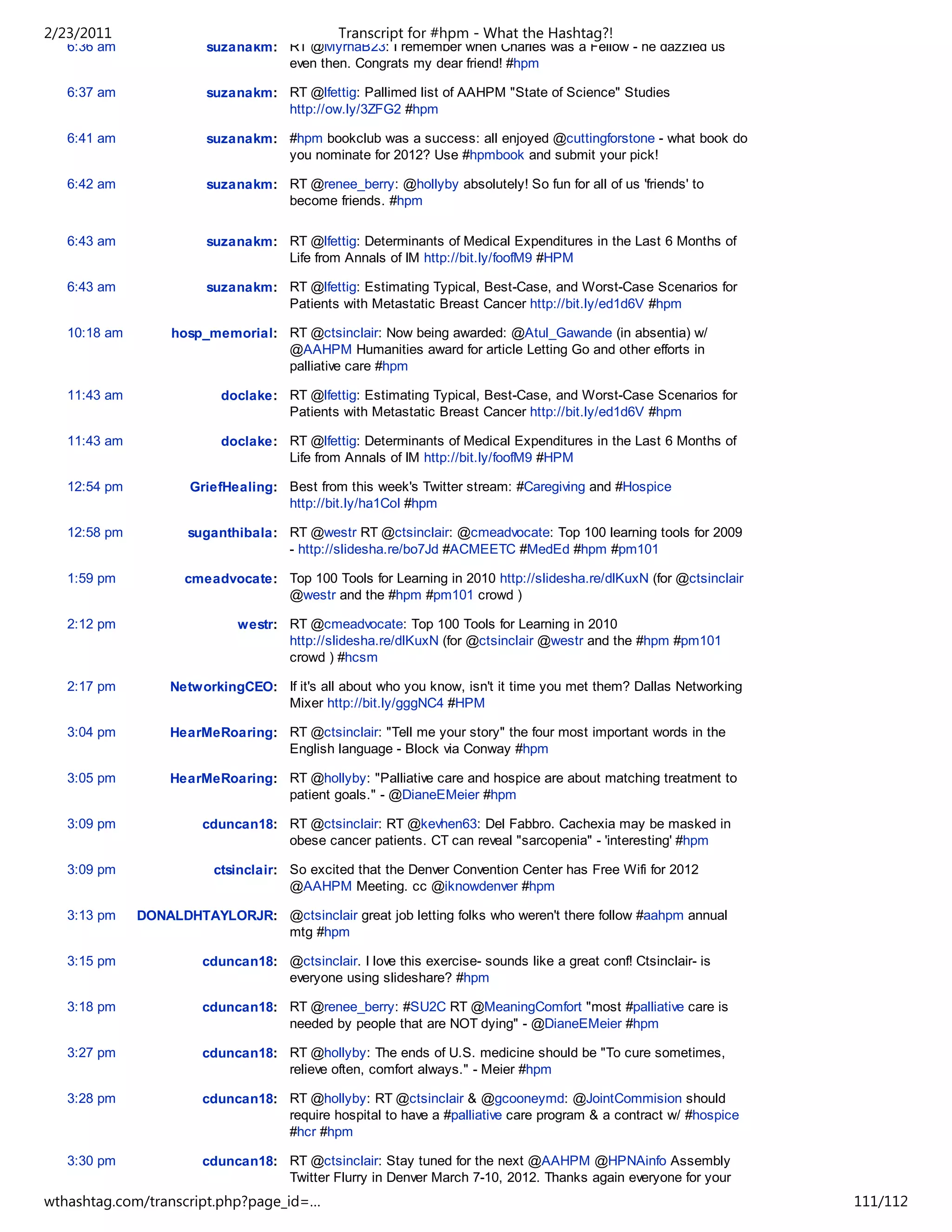 2/23/2011                                      Transcript for #hpm - What the Hashtag?!
   6:36 am              suzanakm: RT @MyrnaB23: I remember when Charles was a Fellow - he dazzled us
                                  even then. Congrats my dear friend! #hpm

   6:37 am              suzanakm: RT @lfettig: Pallimed list of AAHPM "State of Science" Studies
                                  http://ow.ly/3ZFG2 #hpm

   6:41 am              suzanakm: #hpm bookclub was a success: all enjoyed @cuttingforstone - what book do
                                  you nominate for 2012? Use #hpmbook and submit your pick!

   6:42 am              suzanakm: RT @renee_berry: @hollyby absolutely! So fun for all of us 'friends' to
                                  become friends. #hpm

   6:43 am              suzanakm: RT @lfettig: Determinants of Medical Expenditures in the Last 6 Months of
                                  Life from Annals of IM http://bit.ly/foofM9 #HPM

   6:43 am              suzanakm: RT @lfettig: Estimating Typical, Best-Case, and Worst-Case Scenarios for
                                  Patients with Metastatic Breast Cancer http://bit.ly/ed1d6V #hpm

   10:18 am        hosp_memorial: RT @ctsinclair: Now being awarded: @Atul_Gawande (in absentia) w/
                                  @AAHPM Humanities award for article Letting Go and other efforts in
                                  palliative care #hpm

   11:43 am                doclake: RT @lfettig: Estimating Typical, Best-Case, and Worst-Case Scenarios for
                                    Patients with Metastatic Breast Cancer http://bit.ly/ed1d6V #hpm

   11:43 am                doclake: RT @lfettig: Determinants of Medical Expenditures in the Last 6 Months of
                                    Life from Annals of IM http://bit.ly/foofM9 #HPM

   12:54 pm           GriefHealing: Best from this week's Twitter stream: #Caregiving and #Hospice
                                    http://bit.ly/ha1CoI #hpm

   12:58 pm          suganthibala: RT @westr RT @ctsinclair: @cmeadvocate: Top 100 learning tools for 2009
                                   - http://slidesha.re/bo7Jd #ACMEETC #MedEd #hpm #pm101

   1:59 pm           cmeadvocate: Top 100 Tools for Learning in 2010 http://slidesha.re/dlKuxN (for @ctsinclair
                                  @westr and the #hpm #pm101 crowd )

   2:12 pm                   westr: RT @cmeadvocate: Top 100 Tools for Learning in 2010
                                    http://slidesha.re/dlKuxN (for @ctsinclair @westr and the #hpm #pm101
                                    crowd ) #hcsm

   2:17 pm         NetworkingCEO: If it's all about who you know, isn't it time you met them? Dallas Networking
                                  Mixer http://bit.ly/gggNC4 #HPM

   3:04 pm         HearMeRoaring: RT @ctsinclair: "Tell me your story" the four most important words in the
                                  English language - Block via Conway #hpm

   3:05 pm         HearMeRoaring: RT @hollyby: "Palliative care and hospice are about matching treatment to
                                  patient goals." - @DianeEMeier #hpm

   3:09 pm              cduncan18: RT @ctsinclair: RT @kevhen63: Del Fabbro. Cachexia may be masked in
                                   obese cancer patients. CT can reveal "sarcopenia" - 'interesting' #hpm

   3:09 pm                ctsinclair: So excited that the Denver Convention Center has Free Wifi for 2012
                                      @AAHPM Meeting. cc @iknowdenver #hpm

   3:13 pm    DONALDHTAYLORJR: @ctsinclair great job letting folks who weren't there follow #aahpm annual
                               mtg #hpm

   3:15 pm              cduncan18: @ctsinclair. I love this exercise- sounds like a great conf! Ctsinclair- is
                                   everyone using slideshare? #hpm

   3:18 pm              cduncan18: RT @renee_berry: #SU2C RT @MeaningComfort "most #palliative care is
                                   needed by people that are NOT dying" - @DianeEMeier #hpm

   3:27 pm              cduncan18: RT @hollyby: The ends of U.S. medicine should be "To cure sometimes,
                                   relieve often, comfort always." - Meier #hpm

   3:28 pm              cduncan18: RT @hollyby: RT @ctsinclair & @gcooneymd: @JointCommision should
                                   require hospital to have a #palliative care program & a contract w/ #hospice
                                   #hcr #hpm

   3:30 pm              cduncan18: RT @ctsinclair: Stay tuned for the next @AAHPM @HPNAinfo Assembly
                                   Twitter Flurry in Denver March 7-10, 2012. Thanks again everyone for your
                                   tweeting! #hpm
wthashtag.com/transcript.php?page_id=…                                                                            111/112
 