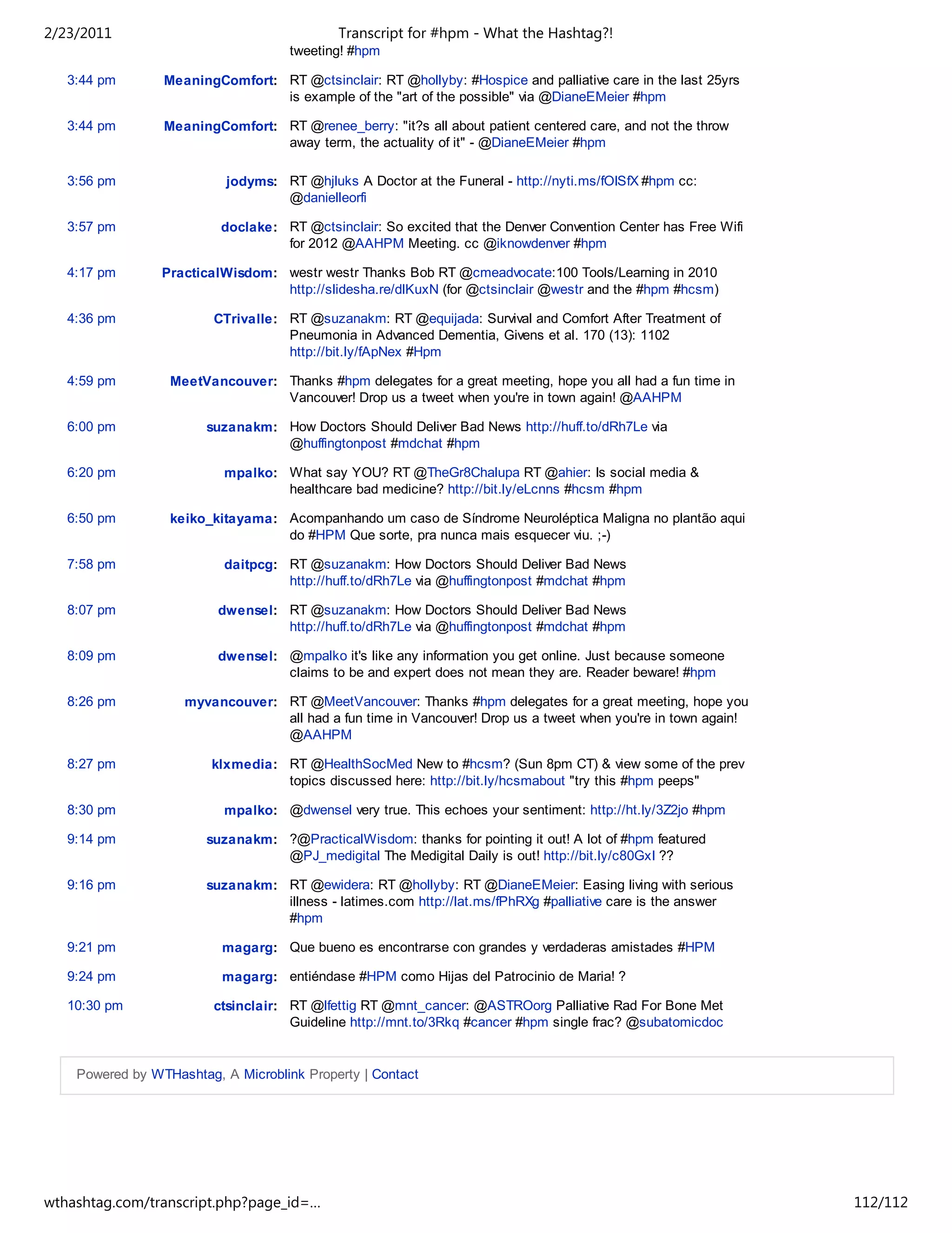 2/23/2011                                   Transcript for #hpm - What the Hashtag?!
                                     tweeting! #hpm

   3:44 pm       MeaningComfort: RT @ctsinclair: RT @hollyby: #Hospice and palliative care in the last 25yrs
                                 is example of the "art of the possible" via @DianeEMeier #hpm

   3:44 pm       MeaningComfort: RT @renee_berry: "it?s all about patient centered care, and not the throw
                                 away term, the actuality of it" - @DianeEMeier #hpm

   3:56 pm                 jodyms: RT @hjluks A Doctor at the Funeral - http://nyti.ms/fOISfX #hpm cc:
                                   @danielleorfi

   3:57 pm                doclake: RT @ctsinclair: So excited that the Denver Convention Center has Free Wifi
                                   for 2012 @AAHPM Meeting. cc @iknowdenver #hpm

   4:17 pm       PracticalWisdom: westr westr Thanks Bob RT @cmeadvocate:100 Tools/Learning in 2010
                                  http://slidesha.re/dlKuxN (for @ctsinclair @westr and the #hpm #hcsm)

   4:36 pm               CTrivalle: RT @suzanakm: RT @equijada: Survival and Comfort After Treatment of
                                    Pneumonia in Advanced Dementia, Givens et al. 170 (13): 1102
                                    http://bit.ly/fApNex #Hpm

   4:59 pm        MeetVancouver: Thanks #hpm delegates for a great meeting, hope you all had a fun time in
                                 Vancouver! Drop us a tweet when you're in town again! @AAHPM

   6:00 pm              suzanakm: How Doctors Should Deliver Bad News http://huff.to/dRh7Le via
                                  @huffingtonpost #mdchat #hpm

   6:20 pm                mpalko: What say YOU? RT @TheGr8Chalupa RT @ahier: Is social media &
                                  healthcare bad medicine? http://bit.ly/eLcnns #hcsm #hpm

   6:50 pm        keiko_kitayama: Acompanhando um caso de Síndrome Neuroléptica Maligna no plantão aqui
                                  do #HPM Que sorte, pra nunca mais esquecer viu. ;-)

   7:58 pm                daitpcg: RT @suzanakm: How Doctors Should Deliver Bad News
                                   http://huff.to/dRh7Le via @huffingtonpost #mdchat #hpm

   8:07 pm               dwensel: RT @suzanakm: How Doctors Should Deliver Bad News
                                  http://huff.to/dRh7Le via @huffingtonpost #mdchat #hpm

   8:09 pm               dwensel: @mpalko it's like any information you get online. Just because someone
                                  claims to be and expert does not mean they are. Reader beware! #hpm

   8:26 pm          myvancouver: RT @MeetVancouver: Thanks #hpm delegates for a great meeting, hope you
                                 all had a fun time in Vancouver! Drop us a tweet when you're in town again!
                                 @AAHPM

   8:27 pm              klxmedia: RT @HealthSocMed New to #hcsm? (Sun 8pm CT) & view some of the prev
                                  topics discussed here: http://bit.ly/hcsmabout "try this #hpm peeps"

   8:30 pm                mpalko: @dwensel very true. This echoes your sentiment: http://ht.ly/3Z2jo #hpm

   9:14 pm              suzanakm: ?@PracticalWisdom: thanks for pointing it out! A lot of #hpm featured
                                  @PJ_medigital The Medigital Daily is out! http://bit.ly/c80GxI ??

   9:16 pm              suzanakm: RT @ewidera: RT @hollyby: RT @DianeEMeier: Easing living with serious
                                  illness - latimes.com http://lat.ms/fPhRXg #palliative care is the answer
                                  #hpm

   9:21 pm                magarg: Que bueno es encontrarse con grandes y verdaderas amistades #HPM

   9:24 pm                magarg: entiéndase #HPM como Hijas del Patrocinio de Maria! ?

   10:30 pm              ctsinclair: RT @lfettig RT @mnt_cancer: @ASTROorg Palliative Rad For Bone Met
                                     Guideline http://mnt.to/3Rkq #cancer #hpm single frac? @subatomicdoc


    Powered by WTHashtag, A Microblink Property | Contact




wthashtag.com/transcript.php?page_id=…                                                                          112/112
 