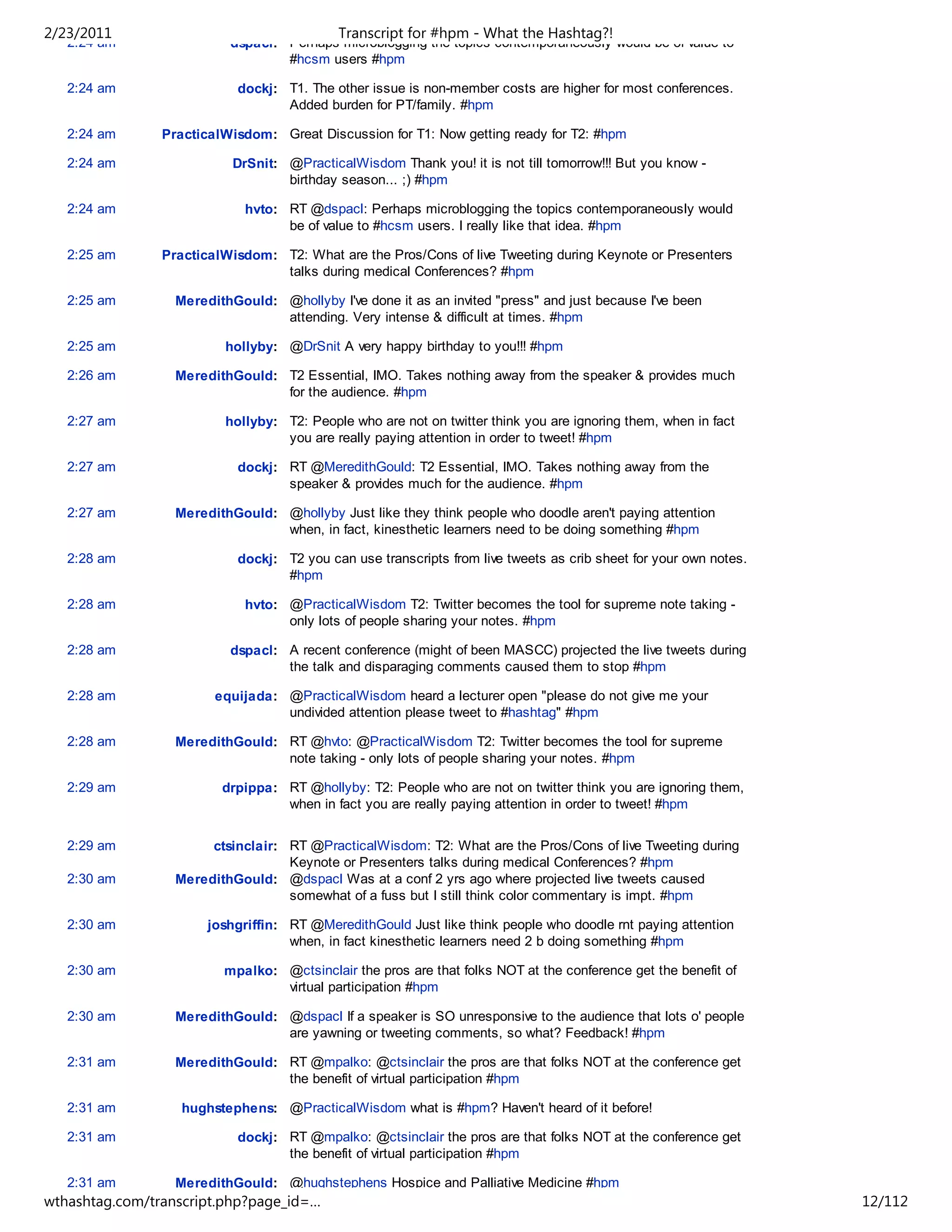 2/23/2011                                   Transcript for #hpm - What the Hashtag?!
   2:24 am                dspacl: Perhaps microblogging the topics contemporaneously would be of value to
                                  #hcsm users #hpm

   2:24 am                  dockj: T1. The other issue is non-member costs are higher for most conferences.
                                   Added burden for PT/family. #hpm

   2:24 am      PracticalWisdom: Great Discussion for T1: Now getting ready for T2: #hpm

   2:24 am                 DrSnit: @PracticalWisdom Thank you! it is not till tomorrow!!! But you know -
                                   birthday season... ;) #hpm

   2:24 am                   hvto: RT @dspacl: Perhaps microblogging the topics contemporaneously would
                                   be of value to #hcsm users. I really like that idea. #hpm

   2:25 am      PracticalWisdom: T2: What are the Pros/Cons of live Tweeting during Keynote or Presenters
                                 talks during medical Conferences? #hpm

   2:25 am        MeredithGould: @hollyby I've done it as an invited "press" and just because I've been
                                 attending. Very intense & difficult at times. #hpm

   2:25 am                hollyby: @DrSnit A very happy birthday to you!!! #hpm

   2:26 am        MeredithGould: T2 Essential, IMO. Takes nothing away from the speaker & provides much
                                 for the audience. #hpm

   2:27 am                hollyby: T2: People who are not on twitter think you are ignoring them, when in fact
                                   you are really paying attention in order to tweet! #hpm

   2:27 am                  dockj: RT @MeredithGould: T2 Essential, IMO. Takes nothing away from the
                                   speaker & provides much for the audience. #hpm

   2:27 am        MeredithGould: @hollyby Just like they think people who doodle aren't paying attention
                                 when, in fact, kinesthetic learners need to be doing something #hpm

   2:28 am                  dockj: T2 you can use transcripts from live tweets as crib sheet for your own notes.
                                   #hpm

   2:28 am                   hvto: @PracticalWisdom T2: Twitter becomes the tool for supreme note taking -
                                   only lots of people sharing your notes. #hpm

   2:28 am                dspacl: A recent conference (might of been MASCC) projected the live tweets during
                                  the talk and disparaging comments caused them to stop #hpm

   2:28 am              equijada: @PracticalWisdom heard a lecturer open "please do not give me your
                                  undivided attention please tweet to #hashtag" #hpm

   2:28 am        MeredithGould: RT @hvto: @PracticalWisdom T2: Twitter becomes the tool for supreme
                                 note taking - only lots of people sharing your notes. #hpm

   2:29 am               drpippa: RT @hollyby: T2: People who are not on twitter think you are ignoring them,
                                  when in fact you are really paying attention in order to tweet! #hpm


   2:29 am             ctsinclair: RT @PracticalWisdom: T2: What are the Pros/Cons of live Tweeting during
                                   Keynote or Presenters talks during medical Conferences? #hpm
   2:30 am        MeredithGould: @dspacl Was at a conf 2 yrs ago where projected live tweets caused
                                   somewhat of a fuss but I still think color commentary is impt. #hpm

   2:30 am             joshgriffin: RT @MeredithGould Just like think people who doodle rnt paying attention
                                    when, in fact kinesthetic learners need 2 b doing something #hpm

   2:30 am               mpalko: @ctsinclair the pros are that folks NOT at the conference get the benefit of
                                 virtual participation #hpm

   2:30 am        MeredithGould: @dspacl If a speaker is SO unresponsive to the audience that lots o' people
                                 are yawning or tweeting comments, so what? Feedback! #hpm

   2:31 am        MeredithGould: RT @mpalko: @ctsinclair the pros are that folks NOT at the conference get
                                 the benefit of virtual participation #hpm

   2:31 am         hughstephens: @PracticalWisdom what is #hpm? Haven't heard of it before!

   2:31 am                  dockj: RT @mpalko: @ctsinclair the pros are that folks NOT at the conference get
                                   the benefit of virtual participation #hpm

   2:31 am        MeredithGould: @hughstephens Hospice and Palliative Medicine #hpm
wthashtag.com/transcript.php?page_id=…                                                                             12/112
 