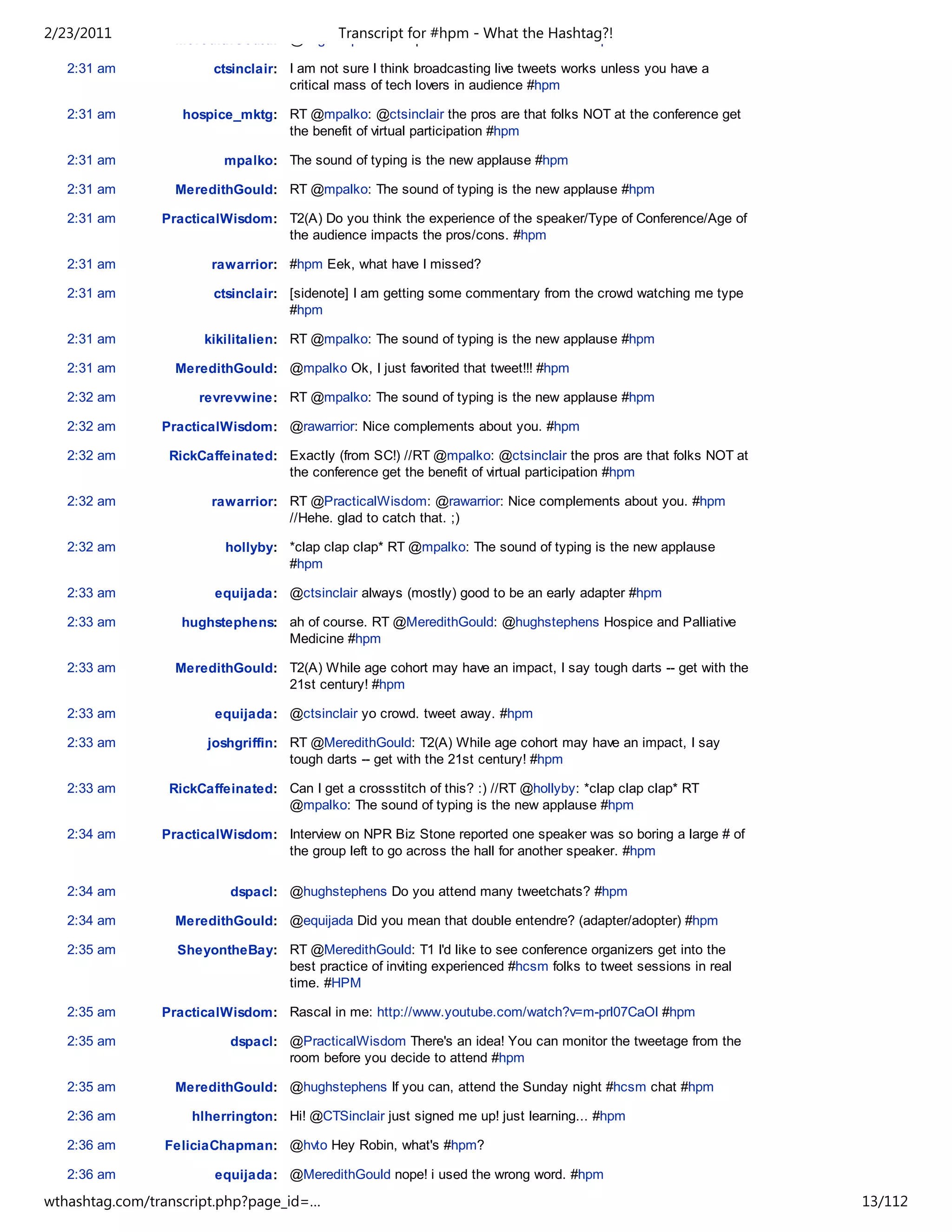 2/23/2011
   2:31 am        MeredithGould: @hughstephens Hospice and Palliativethe Hashtag?!
                                       Transcript for #hpm - What Medicine #hpm

   2:31 am              ctsinclair: I am not sure I think broadcasting live tweets works unless you have a
                                    critical mass of tech lovers in audience #hpm

   2:31 am         hospice_mktg: RT @mpalko: @ctsinclair the pros are that folks NOT at the conference get
                                 the benefit of virtual participation #hpm

   2:31 am                mpalko: The sound of typing is the new applause #hpm

   2:31 am        MeredithGould: RT @mpalko: The sound of typing is the new applause #hpm

   2:31 am      PracticalWisdom: T2(A) Do you think the experience of the speaker/Type of Conference/Age of
                                 the audience impacts the pros/cons. #hpm

   2:31 am             rawarrior: #hpm Eek, what have I missed?

   2:31 am              ctsinclair: [sidenote] I am getting some commentary from the crowd watching me type
                                    #hpm

   2:31 am            kikilitalien: RT @mpalko: The sound of typing is the new applause #hpm

   2:31 am        MeredithGould: @mpalko Ok, I just favorited that tweet!!! #hpm

   2:32 am           revrevwine: RT @mpalko: The sound of typing is the new applause #hpm

   2:32 am      PracticalWisdom: @rawarrior: Nice complements about you. #hpm

   2:32 am       RickCaffeinated: Exactly (from SC!) //RT @mpalko: @ctsinclair the pros are that folks NOT at
                                  the conference get the benefit of virtual participation #hpm

   2:32 am             rawarrior: RT @PracticalWisdom: @rawarrior: Nice complements about you. #hpm
                                  //Hehe. glad to catch that. ;)

   2:32 am                hollyby: *clap clap clap* RT @mpalko: The sound of typing is the new applause
                                   #hpm

   2:33 am              equijada: @ctsinclair always (mostly) good to be an early adapter #hpm

   2:33 am         hughstephens: ah of course. RT @MeredithGould: @hughstephens Hospice and Palliative
                                 Medicine #hpm

   2:33 am        MeredithGould: T2(A) While age cohort may have an impact, I say tough darts -- get with the
                                 21st century! #hpm

   2:33 am              equijada: @ctsinclair yo crowd. tweet away. #hpm

   2:33 am             joshgriffin: RT @MeredithGould: T2(A) While age cohort may have an impact, I say
                                    tough darts -- get with the 21st century! #hpm

   2:33 am       RickCaffeinated: Can I get a crossstitch of this? :) //RT @hollyby: *clap clap clap* RT
                                  @mpalko: The sound of typing is the new applause #hpm

   2:34 am      PracticalWisdom: Interview on NPR Biz Stone reported one speaker was so boring a large # of
                                 the group left to go across the hall for another speaker. #hpm

   2:34 am                 dspacl: @hughstephens Do you attend many tweetchats? #hpm

   2:34 am        MeredithGould: @equijada Did you mean that double entendre? (adapter/adopter) #hpm

   2:35 am        SheyontheBay: RT @MeredithGould: T1 I'd like to see conference organizers get into the
                                best practice of inviting experienced #hcsm folks to tweet sessions in real
                                time. #HPM

   2:35 am      PracticalWisdom: Rascal in me: http://www.youtube.com/watch?v=m-prl07CaOI #hpm

   2:35 am                 dspacl: @PracticalWisdom There's an idea! You can monitor the tweetage from the
                                   room before you decide to attend #hpm

   2:35 am        MeredithGould: @hughstephens If you can, attend the Sunday night #hcsm chat #hpm

   2:36 am          hlherrington: Hi! @CTSinclair just signed me up! just learning... #hpm

   2:36 am      FeliciaChapman: @hvto Hey Robin, what's #hpm?

   2:36 am              equijada: @MeredithGould nope! i used the wrong word. #hpm

wthashtag.com/transcript.php?page_id=…                                                                          13/112
 