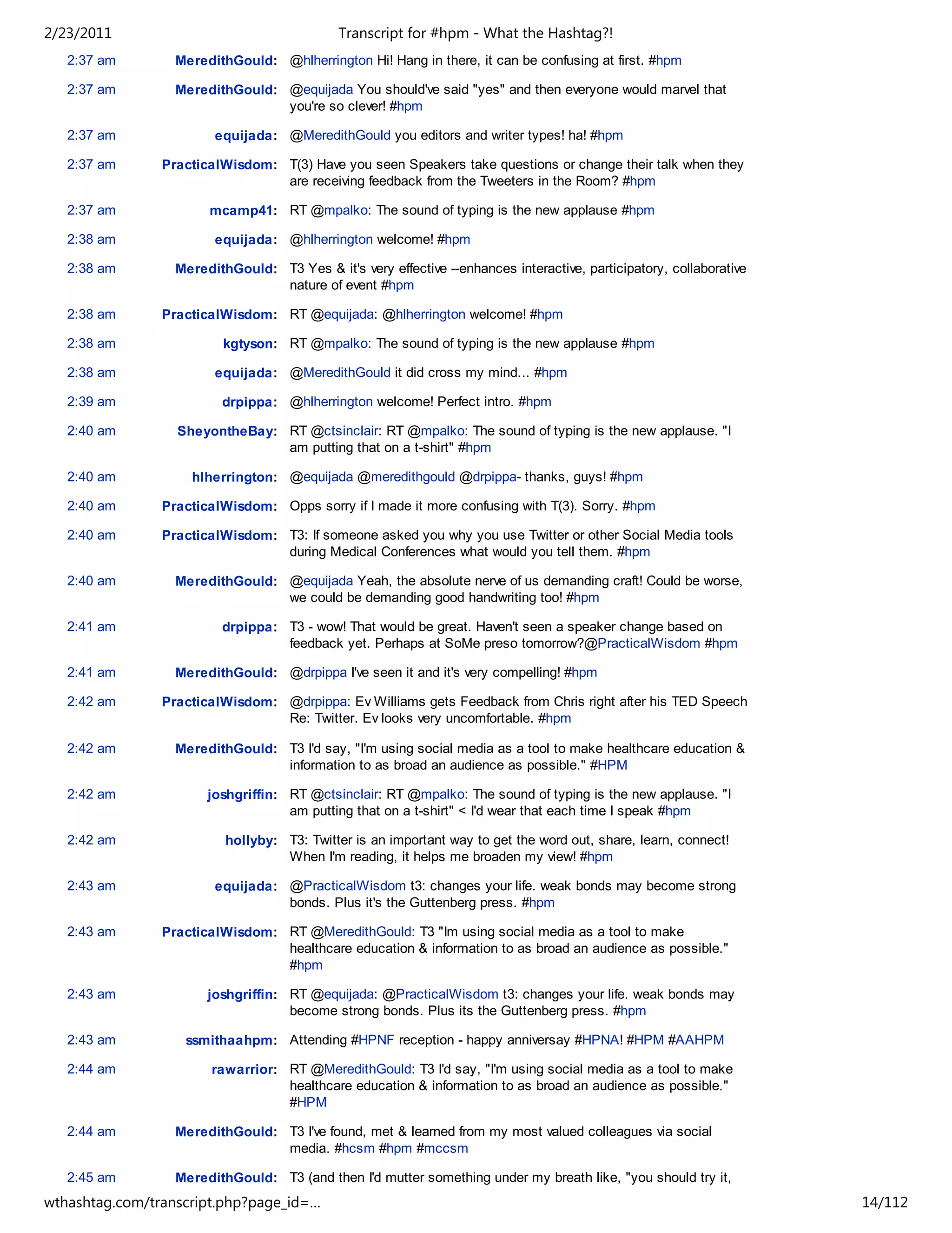 2/23/2011                                    Transcript for #hpm - What the Hashtag?!
   2:37 am        MeredithGould: @hlherrington Hi! Hang in there, it can be confusing at first. #hpm

   2:37 am        MeredithGould: @equijada You should've said "yes" and then everyone would marvel that
                                 you're so clever! #hpm

   2:37 am              equijada: @MeredithGould you editors and writer types! ha! #hpm

   2:37 am      PracticalWisdom: T(3) Have you seen Speakers take questions or change their talk when they
                                 are receiving feedback from the Tweeters in the Room? #hpm

   2:37 am             mcamp41: RT @mpalko: The sound of typing is the new applause #hpm

   2:38 am              equijada: @hlherrington welcome! #hpm

   2:38 am        MeredithGould: T3 Yes & it's very effective --enhances interactive, participatory, collaborative
                                 nature of event #hpm

   2:38 am      PracticalWisdom: RT @equijada: @hlherrington welcome! #hpm

   2:38 am                kgtyson: RT @mpalko: The sound of typing is the new applause #hpm

   2:38 am              equijada: @MeredithGould it did cross my mind... #hpm

   2:39 am               drpippa: @hlherrington welcome! Perfect intro. #hpm

   2:40 am        SheyontheBay: RT @ctsinclair: RT @mpalko: The sound of typing is the new applause. "I
                                am putting that on a t-shirt" #hpm

   2:40 am          hlherrington: @equijada @meredithgould @drpippa- thanks, guys! #hpm

   2:40 am      PracticalWisdom: Opps sorry if I made it more confusing with T(3). Sorry. #hpm

   2:40 am      PracticalWisdom: T3: If someone asked you why you use Twitter or other Social Media tools
                                 during Medical Conferences what would you tell them. #hpm

   2:40 am        MeredithGould: @equijada Yeah, the absolute nerve of us demanding craft! Could be worse,
                                 we could be demanding good handwriting too! #hpm

   2:41 am               drpippa: T3 - wow! That would be great. Haven't seen a speaker change based on
                                  feedback yet. Perhaps at SoMe preso tomorrow?@PracticalWisdom #hpm

   2:41 am        MeredithGould: @drpippa I've seen it and it's very compelling! #hpm

   2:42 am      PracticalWisdom: @drpippa: Ev Williams gets Feedback from Chris right after his TED Speech
                                 Re: Twitter. Ev looks very uncomfortable. #hpm

   2:42 am        MeredithGould: T3 I'd say, "I'm using social media as a tool to make healthcare education &
                                 information to as broad an audience as possible." #HPM

   2:42 am             joshgriffin: RT @ctsinclair: RT @mpalko: The sound of typing is the new applause. "I
                                    am putting that on a t-shirt" < I'd wear that each time I speak #hpm

   2:42 am                hollyby: T3: Twitter is an important way to get the word out, share, learn, connect!
                                   When I'm reading, it helps me broaden my view! #hpm

   2:43 am              equijada: @PracticalWisdom t3: changes your life. weak bonds may become strong
                                  bonds. Plus it's the Guttenberg press. #hpm

   2:43 am      PracticalWisdom: RT @MeredithGould: T3 "Im using social media as a tool to make
                                 healthcare education & information to as broad an audience as possible."
                                 #hpm

   2:43 am             joshgriffin: RT @equijada: @PracticalWisdom t3: changes your life. weak bonds may
                                    become strong bonds. Plus its the Guttenberg press. #hpm

   2:43 am         ssmithaahpm: Attending #HPNF reception - happy anniversay #HPNA! #HPM #AAHPM

   2:44 am              rawarrior: RT @MeredithGould: T3 I'd say, "I'm using social media as a tool to make
                                   healthcare education & information to as broad an audience as possible."
                                   #HPM

   2:44 am        MeredithGould: T3 I've found, met & learned from my most valued colleagues via social
                                 media. #hcsm #hpm #mccsm

   2:45 am        MeredithGould: T3 (and then I'd mutter something under my breath like, "you should try it,
                                 bud") #HPM
wthashtag.com/transcript.php?page_id=…                                                                               14/112
 