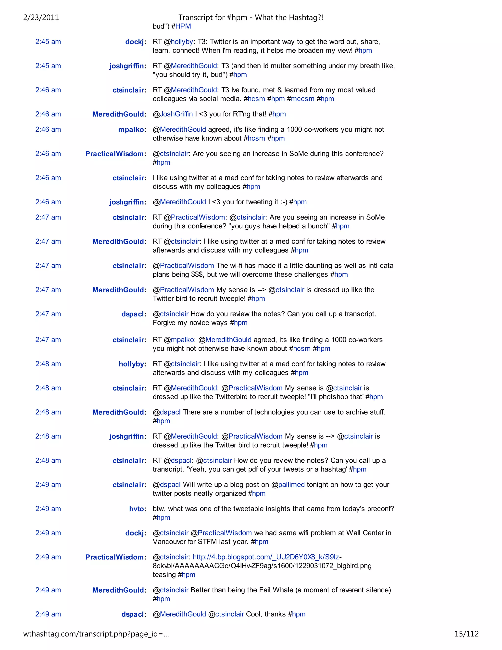 2/23/2011                                    Transcript for #hpm - What the Hashtag?!
                                     bud") #HPM

   2:45 am                  dockj: RT @hollyby: T3: Twitter is an important way to get the word out, share,
                                   learn, connect! When I'm reading, it helps me broaden my view! #hpm

   2:45 am             joshgriffin: RT @MeredithGould: T3 (and then Id mutter something under my breath like,
                                    "you should try it, bud") #hpm

   2:46 am              ctsinclair: RT @MeredithGould: T3 Ive found, met & learned from my most valued
                                    colleagues via social media. #hcsm #hpm #mccsm #hpm

   2:46 am        MeredithGould: @JoshGriffin I <3 you for RT'ng that! #hpm

   2:46 am                mpalko: @MeredithGould agreed, it's like finding a 1000 co-workers you might not
                                  otherwise have known about #hcsm #hpm

   2:46 am      PracticalWisdom: @ctsinclair: Are you seeing an increase in SoMe during this conference?
                                 #hpm

   2:46 am              ctsinclair: I like using twitter at a med conf for taking notes to review afterwards and
                                    discuss with my colleagues #hpm

   2:46 am             joshgriffin: @MeredithGould I <3 you for tweeting it :-) #hpm

   2:47 am              ctsinclair: RT @PracticalWisdom: @ctsinclair: Are you seeing an increase in SoMe
                                    during this conference? "you guys have helped a bunch" #hpm

   2:47 am        MeredithGould: RT @ctsinclair: I like using twitter at a med conf for taking notes to review
                                 afterwards and discuss with my colleagues #hpm

   2:47 am              ctsinclair: @PracticalWisdom The wi-fi has made it a little daunting as well as intl data
                                    plans being $$$, but we will overcome these challenges #hpm

   2:47 am        MeredithGould: @PracticalWisdom My sense is --> @ctsinclair is dressed up like the
                                 Twitter bird to recruit tweeple! #hpm

   2:47 am                 dspacl: @ctsinclair How do you review the notes? Can you call up a transcript.
                                   Forgive my novice ways #hpm

   2:47 am              ctsinclair: RT @mpalko: @MeredithGould agreed, its like finding a 1000 co-workers
                                    you might not otherwise have known about #hcsm #hpm

   2:48 am                hollyby: RT @ctsinclair: I like using twitter at a med conf for taking notes to review
                                   afterwards and discuss with my colleagues #hpm

   2:48 am              ctsinclair: RT @MeredithGould: @PracticalWisdom My sense is @ctsinclair is
                                    dressed up like the Twitterbird to recruit tweeple! "i'll photshop that' #hpm

   2:48 am        MeredithGould: @dspacl There are a number of technologies you can use to archive stuff.
                                 #hpm

   2:48 am             joshgriffin: RT @MeredithGould: @PracticalWisdom My sense is --> @ctsinclair is
                                    dressed up like the Twitter bird to recruit tweeple! #hpm

   2:48 am              ctsinclair: RT @dspacl: @ctsinclair How do you review the notes? Can you call up a
                                    transcript. 'Yeah, you can get pdf of your tweets or a hashtag' #hpm

   2:49 am              ctsinclair: @dspacl Will write up a blog post on @pallimed tonight on how to get your
                                    twitter posts neatly organized #hpm

   2:49 am                   hvto: btw, what was one of the tweetable insights that came from today's preconf?
                                   #hpm

   2:49 am                  dockj: @ctsinclair @PracticalWisdom we had same wifi problem at Wall Center in
                                   Vancouver for STFM last year. #hpm

   2:49 am      PracticalWisdom: @ctsinclair: http://4.bp.blogspot.com/_UU2D6Y0X8_k/S9Iz-
                                 8okvbI/AAAAAAAACGc/Q4IHv-ZF9ag/s1600/1229031072_bigbird.png
                                 teasing #hpm

   2:49 am        MeredithGould: @ctsinclair Better than being the Fail Whale (a moment of reverent silence)
                                 #hpm

   2:49 am                 dspacl: @MeredithGould @ctsinclair Cool, thanks #hpm

   2:49 am                hollyby: Ha!!! RT @MeredithGould: @PracticalWisdom My sense is --> @ctsinclair
wthashtag.com/transcript.php?page_id=…                                                                              15/112
 
