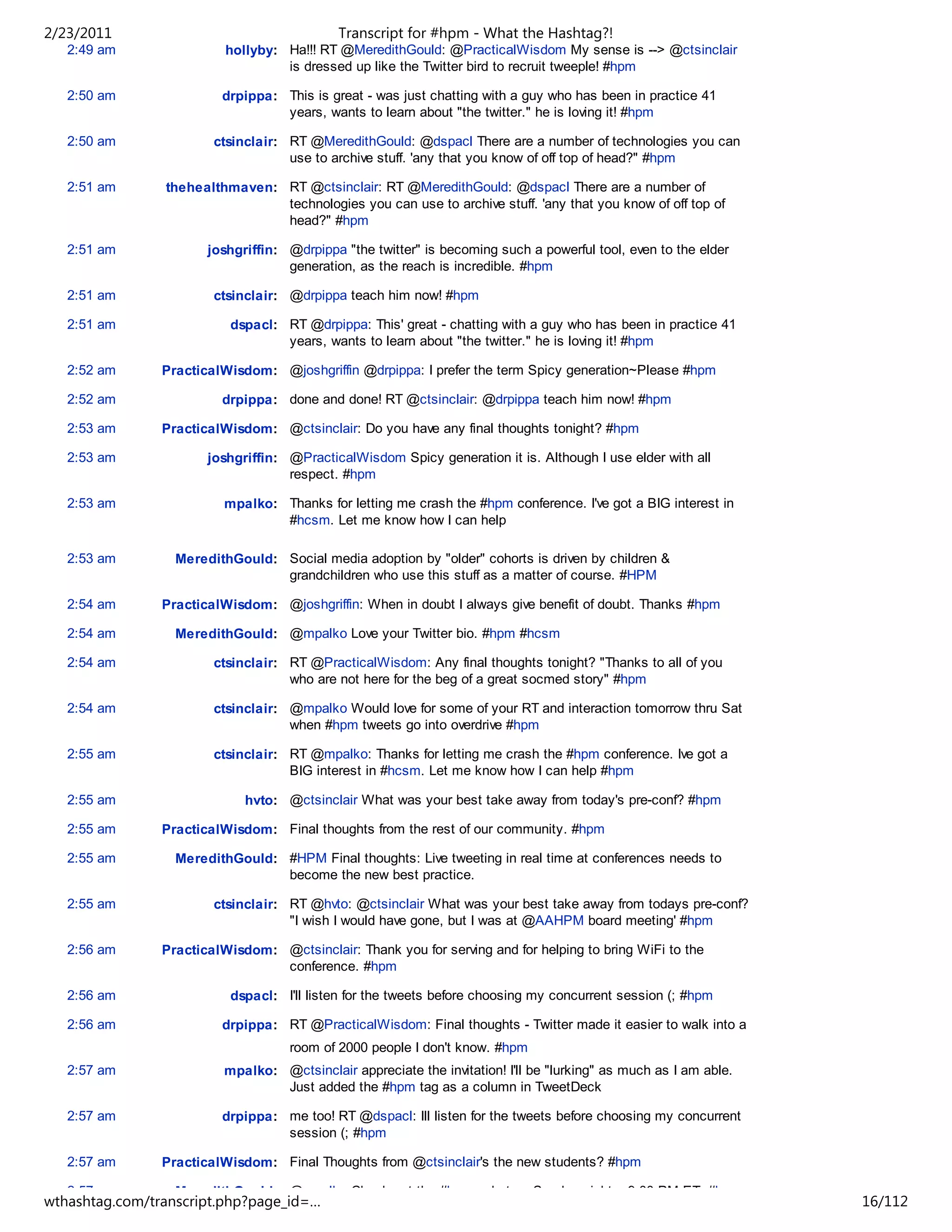 2/23/2011                                    Transcript for #hpm - What the Hashtag?!
   2:49 am                hollyby: Ha!!! RT @MeredithGould: @PracticalWisdom My sense is --> @ctsinclair
                                   is dressed up like the Twitter bird to recruit tweeple! #hpm

   2:50 am               drpippa: This is great - was just chatting with a guy who has been in practice 41
                                  years, wants to learn about "the twitter." he is loving it! #hpm

   2:50 am              ctsinclair: RT @MeredithGould: @dspacl There are a number of technologies you can
                                    use to archive stuff. 'any that you know of off top of head?" #hpm

   2:51 am      thehealthmaven: RT @ctsinclair: RT @MeredithGould: @dspacl There are a number of
                                technologies you can use to archive stuff. 'any that you know of off top of
                                head?" #hpm

   2:51 am             joshgriffin: @drpippa "the twitter" is becoming such a powerful tool, even to the elder
                                    generation, as the reach is incredible. #hpm

   2:51 am              ctsinclair: @drpippa teach him now! #hpm

   2:51 am                 dspacl: RT @drpippa: This' great - chatting with a guy who has been in practice 41
                                   years, wants to learn about "the twitter." he is loving it! #hpm

   2:52 am      PracticalWisdom: @joshgriffin @drpippa: I prefer the term Spicy generation~Please #hpm

   2:52 am               drpippa: done and done! RT @ctsinclair: @drpippa teach him now! #hpm

   2:53 am      PracticalWisdom: @ctsinclair: Do you have any final thoughts tonight? #hpm

   2:53 am             joshgriffin: @PracticalWisdom Spicy generation it is. Although I use elder with all
                                    respect. #hpm

   2:53 am                mpalko: Thanks for letting me crash the #hpm conference. I've got a BIG interest in
                                  #hcsm. Let me know how I can help

   2:53 am        MeredithGould: Social media adoption by "older" cohorts is driven by children &
                                 grandchildren who use this stuff as a matter of course. #HPM

   2:54 am      PracticalWisdom: @joshgriffin: When in doubt I always give benefit of doubt. Thanks #hpm

   2:54 am        MeredithGould: @mpalko Love your Twitter bio. #hpm #hcsm

   2:54 am              ctsinclair: RT @PracticalWisdom: Any final thoughts tonight? "Thanks to all of you
                                    who are not here for the beg of a great socmed story" #hpm

   2:54 am              ctsinclair: @mpalko Would love for some of your RT and interaction tomorrow thru Sat
                                    when #hpm tweets go into overdrive #hpm

   2:55 am              ctsinclair: RT @mpalko: Thanks for letting me crash the #hpm conference. Ive got a
                                    BIG interest in #hcsm. Let me know how I can help #hpm

   2:55 am                   hvto: @ctsinclair What was your best take away from today's pre-conf? #hpm

   2:55 am      PracticalWisdom: Final thoughts from the rest of our community. #hpm

   2:55 am        MeredithGould: #HPM Final thoughts: Live tweeting in real time at conferences needs to
                                 become the new best practice.

   2:55 am              ctsinclair: RT @hvto: @ctsinclair What was your best take away from todays pre-conf?
                                    "I wish I would have gone, but I was at @AAHPM board meeting' #hpm

   2:56 am      PracticalWisdom: @ctsinclair: Thank you for serving and for helping to bring WiFi to the
                                 conference. #hpm

   2:56 am                 dspacl: I'll listen for the tweets before choosing my concurrent session (; #hpm

   2:56 am               drpippa: RT @PracticalWisdom: Final thoughts - Twitter made it easier to walk into a
                                     room of 2000 people I don't know. #hpm
   2:57 am                mpalko: @ctsinclair appreciate the invitation! I'll be "lurking" as much as I am able.
                                  Just added the #hpm tag as a column in TweetDeck

   2:57 am               drpippa: me too! RT @dspacl: Ill listen for the tweets before choosing my concurrent
                                  session (; #hpm

   2:57 am      PracticalWisdom: Final Thoughts from @ctsinclair's the new students? #hpm

   2:57 am        MeredithGould: @mpalko Check out the #hcsm chat on Sunday nights. 9:00 PM ET. #hpm
wthashtag.com/transcript.php?page_id=…                                                                             16/112
 
