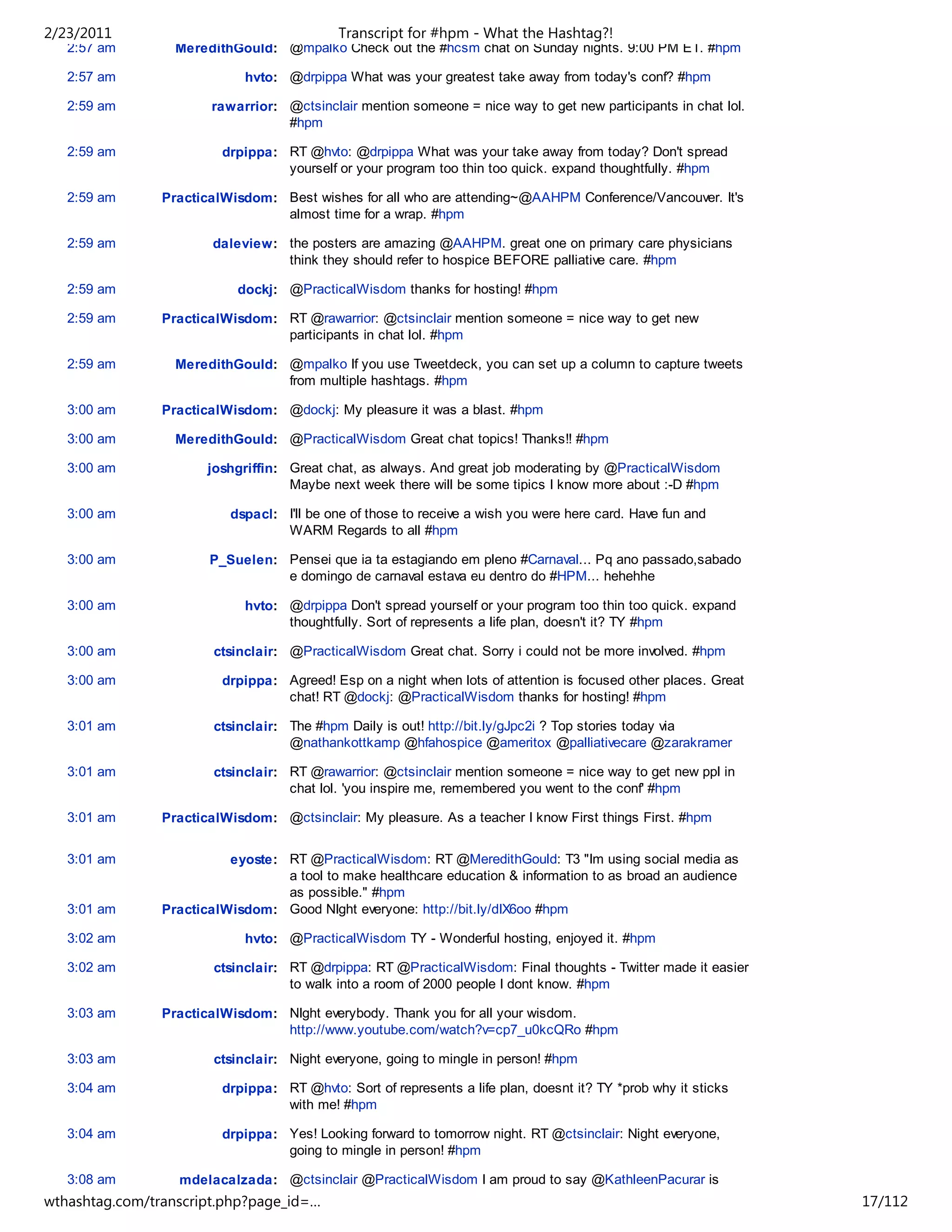 2/23/2011                                   Transcript for #hpm - What the Hashtag?!
   2:57 am        MeredithGould: @mpalko Check out the #hcsm chat on Sunday nights. 9:00 PM ET. #hpm

   2:57 am                   hvto: @drpippa What was your greatest take away from today's conf? #hpm

   2:59 am             rawarrior: @ctsinclair mention someone = nice way to get new participants in chat lol.
                                  #hpm

   2:59 am               drpippa: RT @hvto: @drpippa What was your take away from today? Don't spread
                                  yourself or your program too thin too quick. expand thoughtfully. #hpm

   2:59 am      PracticalWisdom: Best wishes for all who are attending~@AAHPM Conference/Vancouver. It's
                                 almost time for a wrap. #hpm

   2:59 am              daleview: the posters are amazing @AAHPM. great one on primary care physicians
                                  think they should refer to hospice BEFORE palliative care. #hpm

   2:59 am                 dockj: @PracticalWisdom thanks for hosting! #hpm

   2:59 am      PracticalWisdom: RT @rawarrior: @ctsinclair mention someone = nice way to get new
                                 participants in chat lol. #hpm

   2:59 am        MeredithGould: @mpalko If you use Tweetdeck, you can set up a column to capture tweets
                                 from multiple hashtags. #hpm

   3:00 am      PracticalWisdom: @dockj: My pleasure it was a blast. #hpm

   3:00 am        MeredithGould: @PracticalWisdom Great chat topics! Thanks!! #hpm

   3:00 am             joshgriffin: Great chat, as always. And great job moderating by @PracticalWisdom
                                    Maybe next week there will be some tipics I know more about :-D #hpm

   3:00 am                dspacl: I'll be one of those to receive a wish you were here card. Have fun and
                                  WARM Regards to all #hpm

   3:00 am             P_Suelen: Pensei que ia ta estagiando em pleno #Carnaval... Pq ano passado,sabado
                                 e domingo de carnaval estava eu dentro do #HPM... hehehhe

   3:00 am                   hvto: @drpippa Don't spread yourself or your program too thin too quick. expand
                                   thoughtfully. Sort of represents a life plan, doesn't it? TY #hpm

   3:00 am              ctsinclair: @PracticalWisdom Great chat. Sorry i could not be more involved. #hpm

   3:00 am               drpippa: Agreed! Esp on a night when lots of attention is focused other places. Great
                                  chat! RT @dockj: @PracticalWisdom thanks for hosting! #hpm

   3:01 am              ctsinclair: The #hpm Daily is out! http://bit.ly/gJpc2i ? Top stories today via
                                    @nathankottkamp @hfahospice @ameritox @palliativecare @zarakramer

   3:01 am              ctsinclair: RT @rawarrior: @ctsinclair mention someone = nice way to get new ppl in
                                    chat lol. 'you inspire me, remembered you went to the conf' #hpm

   3:01 am      PracticalWisdom: @ctsinclair: My pleasure. As a teacher I know First things First. #hpm


   3:01 am                eyoste: RT @PracticalWisdom: RT @MeredithGould: T3 "Im using social media as
                                  a tool to make healthcare education & information to as broad an audience
                                  as possible." #hpm
   3:01 am      PracticalWisdom: Good NIght everyone: http://bit.ly/dIX6oo #hpm

   3:02 am                   hvto: @PracticalWisdom TY - Wonderful hosting, enjoyed it. #hpm

   3:02 am              ctsinclair: RT @drpippa: RT @PracticalWisdom: Final thoughts - Twitter made it easier
                                    to walk into a room of 2000 people I dont know. #hpm

   3:03 am      PracticalWisdom: NIght everybody. Thank you for all your wisdom.
                                 http://www.youtube.com/watch?v=cp7_u0kcQRo #hpm

   3:03 am              ctsinclair: Night everyone, going to mingle in person! #hpm

   3:04 am               drpippa: RT @hvto: Sort of represents a life plan, doesnt it? TY *prob why it sticks
                                  with me! #hpm

   3:04 am               drpippa: Yes! Looking forward to tomorrow night. RT @ctsinclair: Night everyone,
                                  going to mingle in person! #hpm

   3:08 am        mdelacalzada: @ctsinclair @PracticalWisdom I am proud to say @KathleenPacurar is
wthashtag.com/transcript.php?page_id=…                                                                           17/112
 