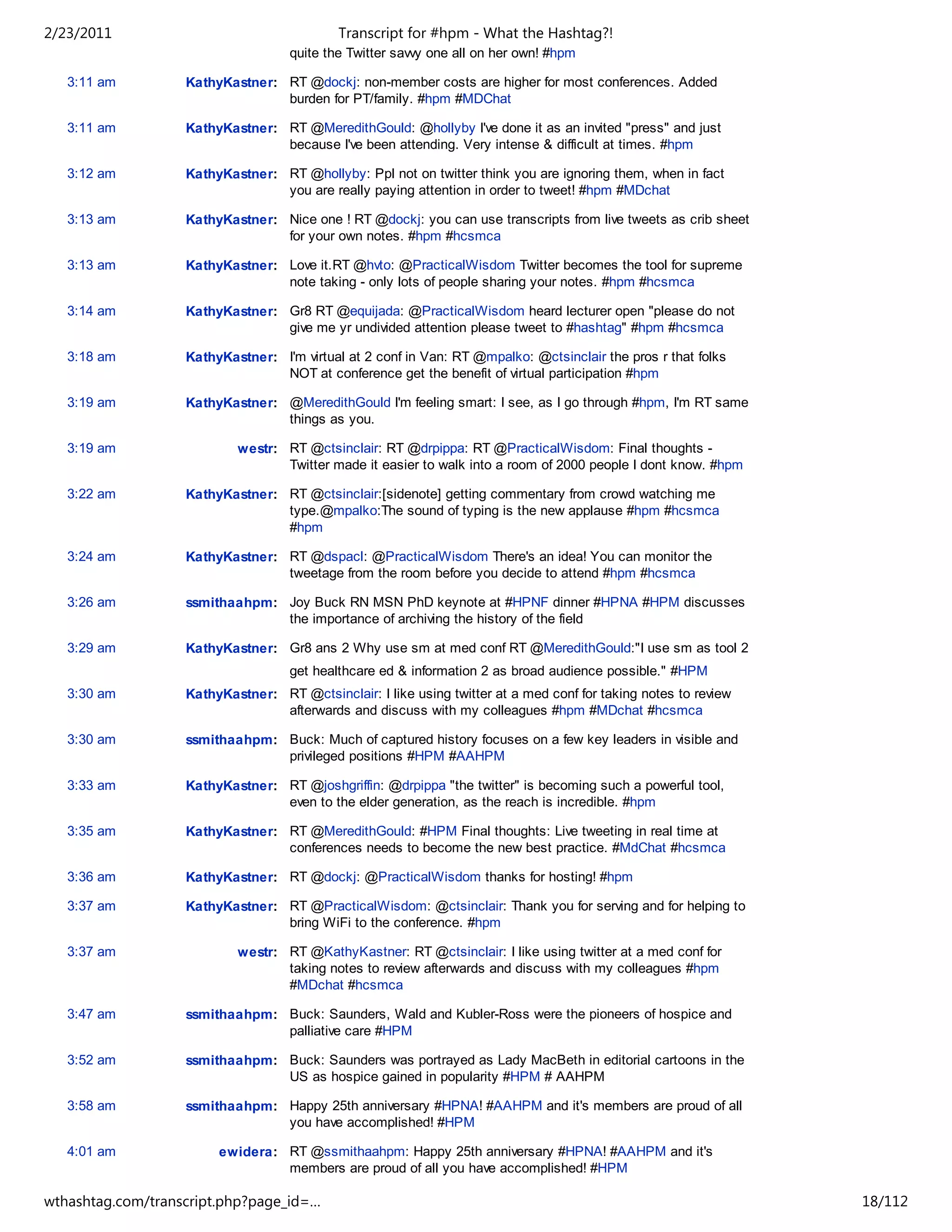 2/23/2011                                   Transcript for #hpm - What the Hashtag?!
                                    quite the Twitter savvy one all on her own! #hpm

   3:11 am         KathyKastner: RT @dockj: non-member costs are higher for most conferences. Added
                                 burden for PT/family. #hpm #MDChat

   3:11 am         KathyKastner: RT @MeredithGould: @hollyby I've done it as an invited "press" and just
                                 because I've been attending. Very intense & difficult at times. #hpm

   3:12 am         KathyKastner: RT @hollyby: Ppl not on twitter think you are ignoring them, when in fact
                                 you are really paying attention in order to tweet! #hpm #MDchat

   3:13 am         KathyKastner: Nice one ! RT @dockj: you can use transcripts from live tweets as crib sheet
                                 for your own notes. #hpm #hcsmca

   3:13 am         KathyKastner: Love it.RT @hvto: @PracticalWisdom Twitter becomes the tool for supreme
                                 note taking - only lots of people sharing your notes. #hpm #hcsmca

   3:14 am         KathyKastner: Gr8 RT @equijada: @PracticalWisdom heard lecturer open "please do not
                                 give me yr undivided attention please tweet to #hashtag" #hpm #hcsmca

   3:18 am         KathyKastner: I'm virtual at 2 conf in Van: RT @mpalko: @ctsinclair the pros r that folks
                                 NOT at conference get the benefit of virtual participation #hpm

   3:19 am         KathyKastner: @MeredithGould I'm feeling smart: I see, as I go through #hpm, I'm RT same
                                 things as you.

   3:19 am                 westr: RT @ctsinclair: RT @drpippa: RT @PracticalWisdom: Final thoughts -
                                  Twitter made it easier to walk into a room of 2000 people I dont know. #hpm

   3:22 am         KathyKastner: RT @ctsinclair:[sidenote] getting commentary from crowd watching me
                                 type.@mpalko:The sound of typing is the new applause #hpm #hcsmca
                                 #hpm

   3:24 am         KathyKastner: RT @dspacl: @PracticalWisdom There's an idea! You can monitor the
                                 tweetage from the room before you decide to attend #hpm #hcsmca

   3:26 am         ssmithaahpm: Joy Buck RN MSN PhD keynote at #HPNF dinner #HPNA #HPM discusses
                                the importance of archiving the history of the field

   3:29 am         KathyKastner: Gr8 ans 2 Why use sm at med conf RT @MeredithGould:"I use sm as tool 2
                                    get healthcare ed & information 2 as broad audience possible." #HPM
   3:30 am         KathyKastner: RT @ctsinclair: I like using twitter at a med conf for taking notes to review
                                 afterwards and discuss with my colleagues #hpm #MDchat #hcsmca

   3:30 am         ssmithaahpm: Buck: Much of captured history focuses on a few key leaders in visible and
                                privileged positions #HPM #AAHPM

   3:33 am         KathyKastner: RT @joshgriffin: @drpippa "the twitter" is becoming such a powerful tool,
                                 even to the elder generation, as the reach is incredible. #hpm

   3:35 am         KathyKastner: RT @MeredithGould: #HPM Final thoughts: Live tweeting in real time at
                                 conferences needs to become the new best practice. #MdChat #hcsmca

   3:36 am         KathyKastner: RT @dockj: @PracticalWisdom thanks for hosting! #hpm

   3:37 am         KathyKastner: RT @PracticalWisdom: @ctsinclair: Thank you for serving and for helping to
                                 bring WiFi to the conference. #hpm

   3:37 am                 westr: RT @KathyKastner: RT @ctsinclair: I like using twitter at a med conf for
                                  taking notes to review afterwards and discuss with my colleagues #hpm
                                  #MDchat #hcsmca

   3:47 am         ssmithaahpm: Buck: Saunders, Wald and Kubler-Ross were the pioneers of hospice and
                                palliative care #HPM

   3:52 am         ssmithaahpm: Buck: Saunders was portrayed as Lady MacBeth in editorial cartoons in the
                                US as hospice gained in popularity #HPM # AAHPM

   3:58 am         ssmithaahpm: Happy 25th anniversary #HPNA! #AAHPM and it's members are proud of all
                                you have accomplished! #HPM

   4:01 am              ewidera: RT @ssmithaahpm: Happy 25th anniversary #HPNA! #AAHPM and it's
                                 members are proud of all you have accomplished! #HPM

wthashtag.com/transcript.php?page_id=…                                                                           18/112
 