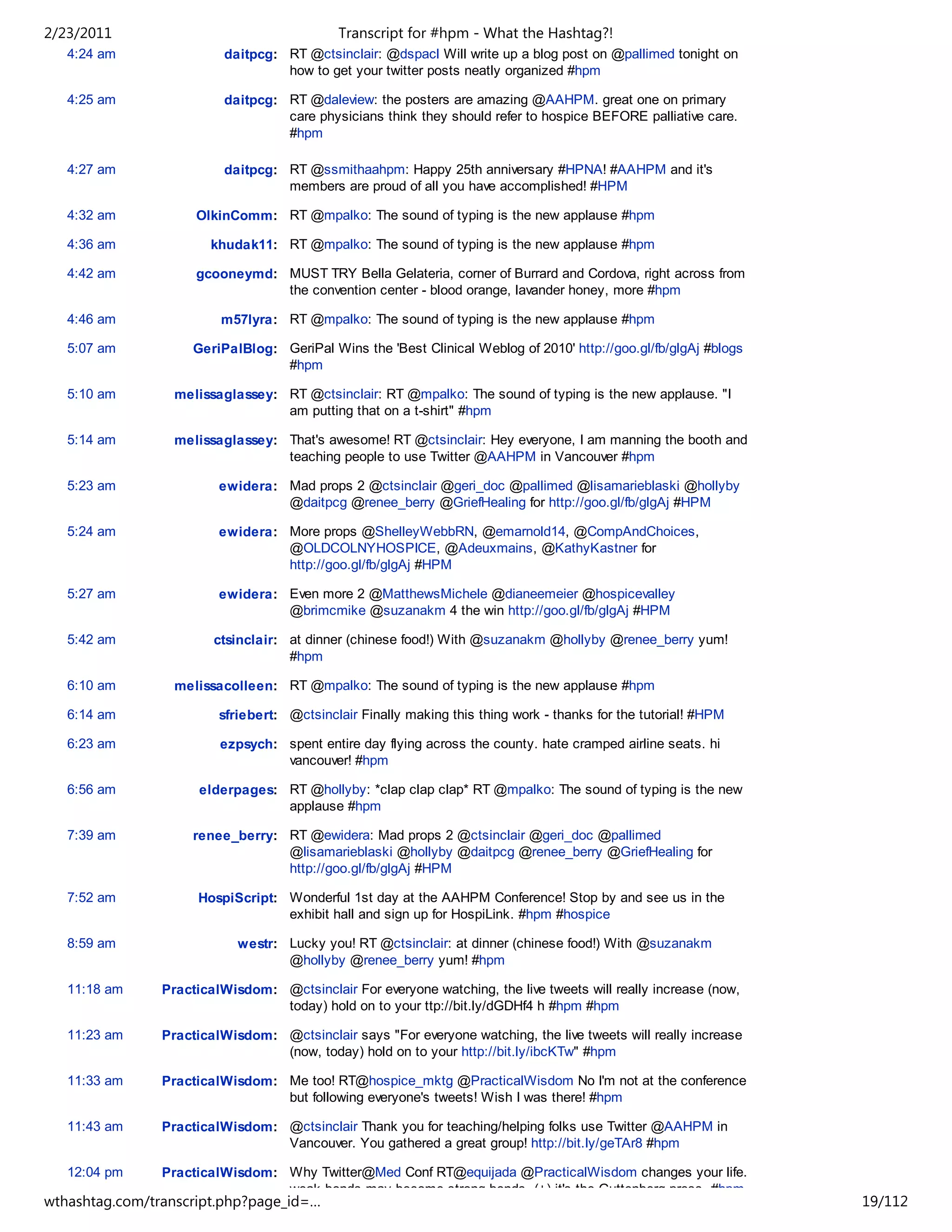 2/23/2011                                    Transcript for #hpm - What the Hashtag?!
   4:24 am                daitpcg: RT @ctsinclair: @dspacl Will write up a blog post on @pallimed tonight on
                                   how to get your twitter posts neatly organized #hpm

   4:25 am                daitpcg: RT @daleview: the posters are amazing @AAHPM. great one on primary
                                   care physicians think they should refer to hospice BEFORE palliative care.
                                   #hpm

   4:27 am                daitpcg: RT @ssmithaahpm: Happy 25th anniversary #HPNA! #AAHPM and it's
                                   members are proud of all you have accomplished! #HPM

   4:32 am           OlkinComm: RT @mpalko: The sound of typing is the new applause #hpm

   4:36 am             khudak11: RT @mpalko: The sound of typing is the new applause #hpm

   4:42 am           gcooneymd: MUST TRY Bella Gelateria, corner of Burrard and Cordova, right across from
                                the convention center - blood orange, lavander honey, more #hpm

   4:46 am               m57lyra: RT @mpalko: The sound of typing is the new applause #hpm

   5:07 am           GeriPalBlog: GeriPal Wins the 'Best Clinical Weblog of 2010' http://goo.gl/fb/glgAj #blogs
                                  #hpm

   5:10 am        melissaglassey: RT @ctsinclair: RT @mpalko: The sound of typing is the new applause. "I
                                  am putting that on a t-shirt" #hpm

   5:14 am        melissaglassey: That's awesome! RT @ctsinclair: Hey everyone, I am manning the booth and
                                  teaching people to use Twitter @AAHPM in Vancouver #hpm

   5:23 am               ewidera: Mad props 2 @ctsinclair @geri_doc @pallimed @lisamarieblaski @hollyby
                                  @daitpcg @renee_berry @GriefHealing for http://goo.gl/fb/glgAj #HPM

   5:24 am               ewidera: More props @ShelleyWebbRN, @emarnold14, @CompAndChoices,
                                  @OLDCOLNYHOSPICE, @Adeuxmains, @KathyKastner for
                                  http://goo.gl/fb/glgAj #HPM

   5:27 am               ewidera: Even more 2 @MatthewsMichele @dianeemeier @hospicevalley
                                  @brimcmike @suzanakm 4 the win http://goo.gl/fb/glgAj #HPM

   5:42 am              ctsinclair: at dinner (chinese food!) With @suzanakm @hollyby @renee_berry yum!
                                    #hpm

   6:10 am        melissacolleen: RT @mpalko: The sound of typing is the new applause #hpm

   6:14 am               sfriebert: @ctsinclair Finally making this thing work - thanks for the tutorial! #HPM

   6:23 am               ezpsych: spent entire day flying across the county. hate cramped airline seats. hi
                                  vancouver! #hpm

   6:56 am            elderpages: RT @hollyby: *clap clap clap* RT @mpalko: The sound of typing is the new
                                  applause #hpm

   7:39 am           renee_berry: RT @ewidera: Mad props 2 @ctsinclair @geri_doc @pallimed
                                  @lisamarieblaski @hollyby @daitpcg @renee_berry @GriefHealing for
                                  http://goo.gl/fb/glgAj #HPM

   7:52 am           HospiScript: Wonderful 1st day at the AAHPM Conference! Stop by and see us in the
                                  exhibit hall and sign up for HospiLink. #hpm #hospice

   8:59 am                  westr: Lucky you! RT @ctsinclair: at dinner (chinese food!) With @suzanakm
                                   @hollyby @renee_berry yum! #hpm

   11:18 am     PracticalWisdom: @ctsinclair For everyone watching, the live tweets will really increase (now,
                                 today) hold on to your ttp://bit.ly/dGDHf4 h #hpm #hpm

   11:23 am     PracticalWisdom: @ctsinclair says "For everyone watching, the live tweets will really increase
                                 (now, today) hold on to your http://bit.ly/ibcKTw" #hpm

   11:33 am     PracticalWisdom: Me too! RT@hospice_mktg @PracticalWisdom No I'm not at the conference
                                 but following everyone's tweets! Wish I was there! #hpm

   11:43 am     PracticalWisdom: @ctsinclair Thank you for teaching/helping folks use Twitter @AAHPM in
                                 Vancouver. You gathered a great group! http://bit.ly/geTAr8 #hpm

   12:04 pm     PracticalWisdom: Why Twitter@Med Conf RT@equijada @PracticalWisdom changes your life.
                                 weak bonds may become strong bonds. (+) it's the Guttenberg press. #hpm
wthashtag.com/transcript.php?page_id=…                                                                            19/112
 