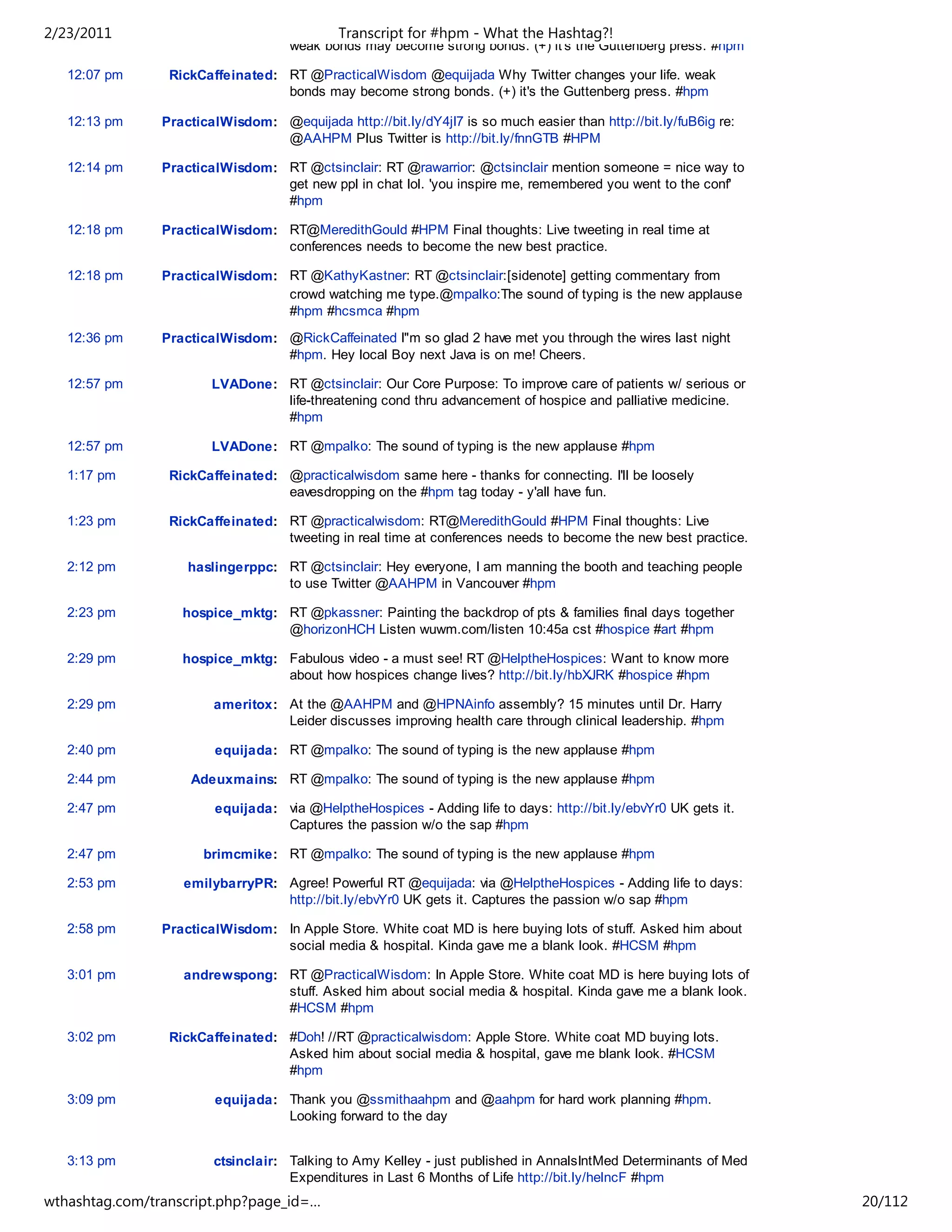 2/23/2011                                    Transcript for #hpm - What the Hashtag?!
                                     weak bonds may become strong bonds. (+) it's the Guttenberg press. #hpm

   12:07 pm      RickCaffeinated: RT @PracticalWisdom @equijada Why Twitter changes your life. weak
                                  bonds may become strong bonds. (+) it's the Guttenberg press. #hpm

   12:13 pm     PracticalWisdom: @equijada http://bit.ly/dY4jI7 is so much easier than http://bit.ly/fuB6ig re:
                                 @AAHPM Plus Twitter is http://bit.ly/fnnGTB #HPM

   12:14 pm     PracticalWisdom: RT @ctsinclair: RT @rawarrior: @ctsinclair mention someone = nice way to
                                 get new ppl in chat lol. 'you inspire me, remembered you went to the conf'
                                 #hpm

   12:18 pm     PracticalWisdom: RT@MeredithGould #HPM Final thoughts: Live tweeting in real time at
                                 conferences needs to become the new best practice.

   12:18 pm     PracticalWisdom: RT @KathyKastner: RT @ctsinclair:[sidenote] getting commentary from
                                 crowd watching me type.@mpalko:The sound of typing is the new applause
                                 #hpm #hcsmca #hpm
   12:36 pm     PracticalWisdom: @RickCaffeinated I"m so glad 2 have met you through the wires last night
                                 #hpm. Hey local Boy next Java is on me! Cheers.

   12:57 pm             LVADone: RT @ctsinclair: Our Core Purpose: To improve care of patients w/ serious or
                                 life-threatening cond thru advancement of hospice and palliative medicine.
                                 #hpm

   12:57 pm             LVADone: RT @mpalko: The sound of typing is the new applause #hpm

   1:17 pm       RickCaffeinated: @practicalwisdom same here - thanks for connecting. I'll be loosely
                                  eavesdropping on the #hpm tag today - y'all have fun.

   1:23 pm       RickCaffeinated: RT @practicalwisdom: RT@MeredithGould #HPM Final thoughts: Live
                                  tweeting in real time at conferences needs to become the new best practice.

   2:12 pm          haslingerppc: RT @ctsinclair: Hey everyone, I am manning the booth and teaching people
                                  to use Twitter @AAHPM in Vancouver #hpm

   2:23 pm         hospice_mktg: RT @pkassner: Painting the backdrop of pts & families final days together
                                 @horizonHCH Listen wuwm.com/listen 10:45a cst #hospice #art #hpm

   2:29 pm         hospice_mktg: Fabulous video - a must see! RT @HelptheHospices: Want to know more
                                 about how hospices change lives? http://bit.ly/hbXJRK #hospice #hpm

   2:29 pm              ameritox: At the @AAHPM and @HPNAinfo assembly? 15 minutes until Dr. Harry
                                  Leider discusses improving health care through clinical leadership. #hpm

   2:40 pm              equijada: RT @mpalko: The sound of typing is the new applause #hpm

   2:44 pm          Adeuxmains: RT @mpalko: The sound of typing is the new applause #hpm

   2:47 pm              equijada: via @HelptheHospices - Adding life to days: http://bit.ly/ebvYr0 UK gets it.
                                  Captures the passion w/o the sap #hpm

   2:47 pm            brimcmike: RT @mpalko: The sound of typing is the new applause #hpm

   2:53 pm         emilybarryPR: Agree! Powerful RT @equijada: via @HelptheHospices - Adding life to days:
                                 http://bit.ly/ebvYr0 UK gets it. Captures the passion w/o sap #hpm

   2:58 pm      PracticalWisdom: In Apple Store. White coat MD is here buying lots of stuff. Asked him about
                                 social media & hospital. Kinda gave me a blank look. #HCSM #hpm

   3:01 pm         andrewspong: RT @PracticalWisdom: In Apple Store. White coat MD is here buying lots of
                                stuff. Asked him about social media & hospital. Kinda gave me a blank look.
                                #HCSM #hpm

   3:02 pm       RickCaffeinated: #Doh! //RT @practicalwisdom: Apple Store. White coat MD buying lots.
                                  Asked him about social media & hospital, gave me blank look. #HCSM
                                  #hpm

   3:09 pm              equijada: Thank you @ssmithaahpm and @aahpm for hard work planning #hpm.
                                  Looking forward to the day


   3:13 pm              ctsinclair: Talking to Amy Kelley - just published in AnnalsIntMed Determinants of Med
                                    Expenditures in Last 6 Months of Life http://bit.ly/helncF #hpm
wthashtag.com/transcript.php?page_id=…                                                                            20/112
 