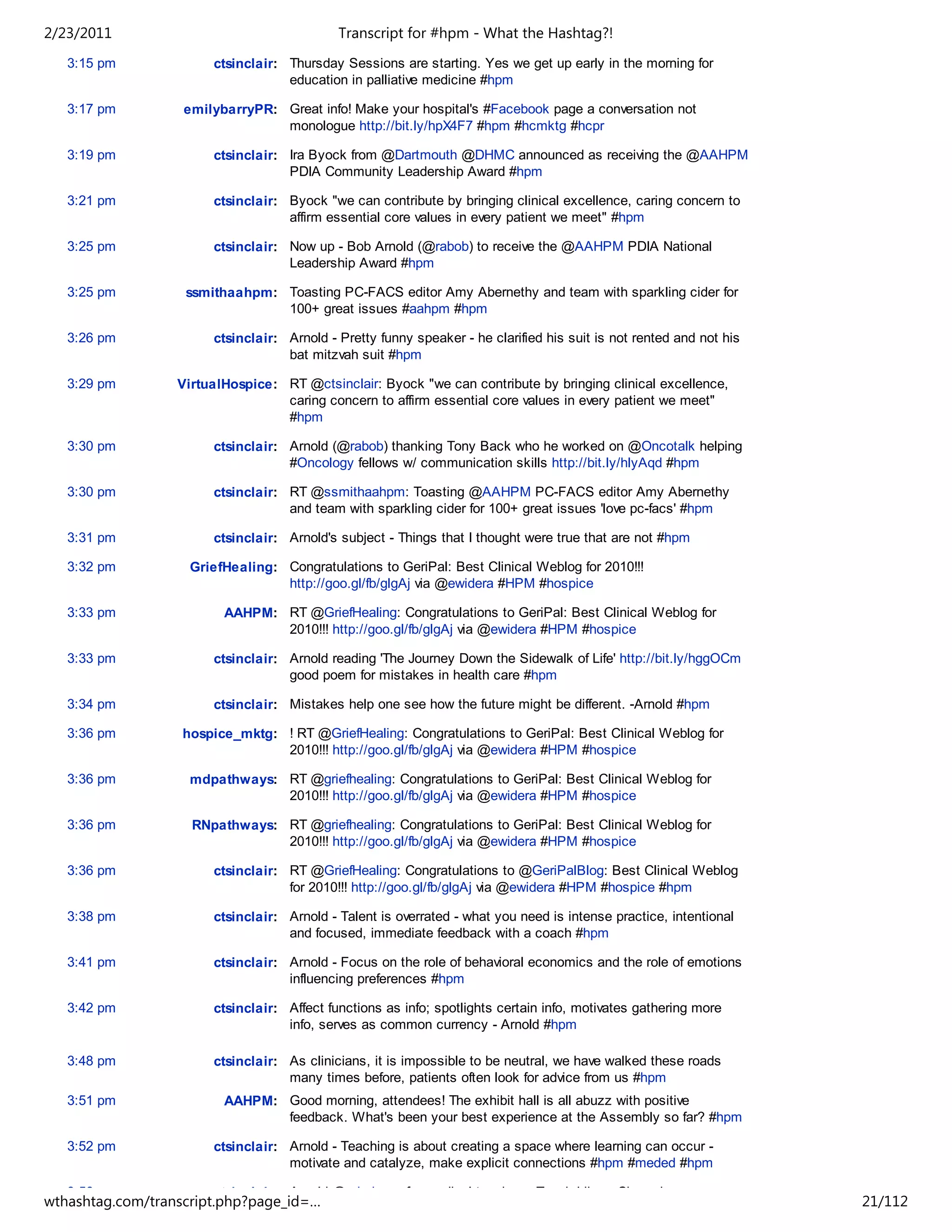 2/23/2011                                   Transcript for #hpm - What the Hashtag?!
   3:15 pm             ctsinclair: Thursday Sessions are starting. Yes we get up early in the morning for
                                   education in palliative medicine #hpm

   3:17 pm         emilybarryPR: Great info! Make your hospital's #Facebook page a conversation not
                                 monologue http://bit.ly/hpX4F7 #hpm #hcmktg #hcpr

   3:19 pm             ctsinclair: Ira Byock from @Dartmouth @DHMC announced as receiving the @AAHPM
                                   PDIA Community Leadership Award #hpm

   3:21 pm             ctsinclair: Byock "we can contribute by bringing clinical excellence, caring concern to
                                   affirm essential core values in every patient we meet" #hpm

   3:25 pm             ctsinclair: Now up - Bob Arnold (@rabob) to receive the @AAHPM PDIA National
                                   Leadership Award #hpm

   3:25 pm         ssmithaahpm: Toasting PC-FACS editor Amy Abernethy and team with sparkling cider for
                                100+ great issues #aahpm #hpm

   3:26 pm             ctsinclair: Arnold - Pretty funny speaker - he clarified his suit is not rented and not his
                                   bat mitzvah suit #hpm

   3:29 pm        VirtualHospice: RT @ctsinclair: Byock "we can contribute by bringing clinical excellence,
                                  caring concern to affirm essential core values in every patient we meet"
                                  #hpm

   3:30 pm             ctsinclair: Arnold (@rabob) thanking Tony Back who he worked on @Oncotalk helping
                                   #Oncology fellows w/ communication skills http://bit.ly/hlyAqd #hpm

   3:30 pm             ctsinclair: RT @ssmithaahpm: Toasting @AAHPM PC-FACS editor Amy Abernethy
                                   and team with sparkling cider for 100+ great issues 'love pc-facs' #hpm

   3:31 pm             ctsinclair: Arnold's subject - Things that I thought were true that are not #hpm

   3:32 pm          GriefHealing: Congratulations to GeriPal: Best Clinical Weblog for 2010!!!
                                  http://goo.gl/fb/glgAj via @ewidera #HPM #hospice

   3:33 pm               AAHPM: RT @GriefHealing: Congratulations to GeriPal: Best Clinical Weblog for
                                2010!!! http://goo.gl/fb/glgAj via @ewidera #HPM #hospice

   3:33 pm             ctsinclair: Arnold reading 'The Journey Down the Sidewalk of Life' http://bit.ly/hggOCm
                                   good poem for mistakes in health care #hpm

   3:34 pm             ctsinclair: Mistakes help one see how the future might be different. -Arnold #hpm

   3:36 pm         hospice_mktg: ! RT @GriefHealing: Congratulations to GeriPal: Best Clinical Weblog for
                                 2010!!! http://goo.gl/fb/glgAj via @ewidera #HPM #hospice

   3:36 pm          mdpathways: RT @griefhealing: Congratulations to GeriPal: Best Clinical Weblog for
                                2010!!! http://goo.gl/fb/glgAj via @ewidera #HPM #hospice

   3:36 pm          RNpathways: RT @griefhealing: Congratulations to GeriPal: Best Clinical Weblog for
                                2010!!! http://goo.gl/fb/glgAj via @ewidera #HPM #hospice

   3:36 pm             ctsinclair: RT @GriefHealing: Congratulations to @GeriPalBlog: Best Clinical Weblog
                                   for 2010!!! http://goo.gl/fb/glgAj via @ewidera #HPM #hospice #hpm

   3:38 pm             ctsinclair: Arnold - Talent is overrated - what you need is intense practice, intentional
                                   and focused, immediate feedback with a coach #hpm

   3:41 pm             ctsinclair: Arnold - Focus on the role of behavioral economics and the role of emotions
                                   influencing preferences #hpm

   3:42 pm             ctsinclair: Affect functions as info; spotlights certain info, motivates gathering more
                                   info, serves as common currency - Arnold #hpm

   3:48 pm             ctsinclair: As clinicians, it is impossible to be neutral, we have walked these roads
                                   many times before, patients often look for advice from us #hpm
   3:51 pm               AAHPM: Good morning, attendees! The exhibit hall is all abuzz with positive
                                feedback. What's been your best experience at the Assembly so far? #hpm

   3:52 pm             ctsinclair: Arnold - Teaching is about creating a space where learning can occur -
                                   motivate and catalyze, make explicit connections #hpm #meded #hpm

   3:56 pm             ctsinclair: Arnold @rabob rec for medical teachers: Teach Like a Champion
wthashtag.com/transcript.php?page_id=…                                                                               21/112
 