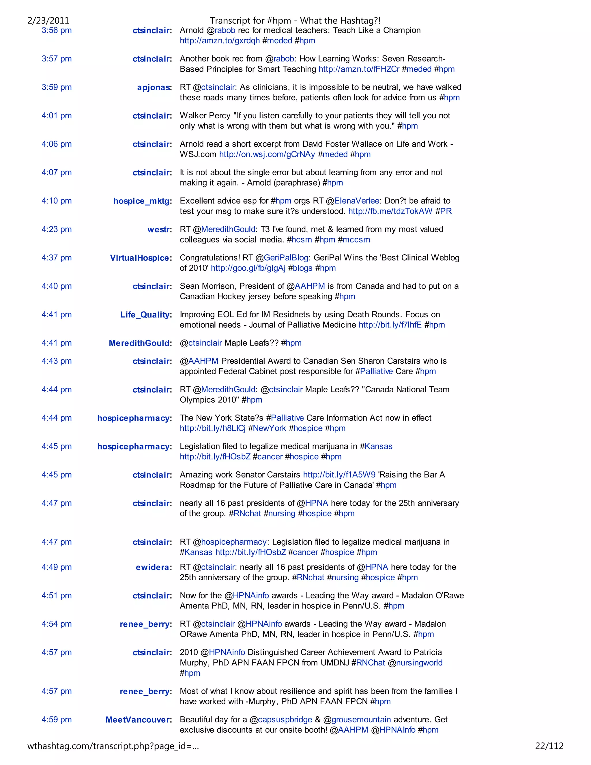 2/23/2011                                    Transcript for #hpm - What the Hashtag?!
   3:56 pm              ctsinclair: Arnold @rabob rec for medical teachers: Teach Like a Champion
                                    http://amzn.to/gxrdqh #meded #hpm

   3:57 pm              ctsinclair: Another book rec from @rabob: How Learning Works: Seven Research-
                                    Based Principles for Smart Teaching http://amzn.to/fFHZCr #meded #hpm

   3:59 pm               apjonas: RT @ctsinclair: As clinicians, it is impossible to be neutral, we have walked
                                  these roads many times before, patients often look for advice from us #hpm

   4:01 pm              ctsinclair: Walker Percy "If you listen carefully to your patients they will tell you not
                                    only what is wrong with them but what is wrong with you." #hpm

   4:06 pm              ctsinclair: Arnold read a short excerpt from David Foster Wallace on Life and Work -
                                    WSJ.com http://on.wsj.com/gCrNAy #meded #hpm

   4:07 pm              ctsinclair: It is not about the single error but about learning from any error and not
                                    making it again. - Arnold (paraphrase) #hpm

   4:10 pm         hospice_mktg: Excellent advice esp for #hpm orgs RT @ElenaVerlee: Don?t be afraid to
                                 test your msg to make sure it?s understood. http://fb.me/tdzTokAW #PR

   4:23 pm                  westr: RT @MeredithGould: T3 I've found, met & learned from my most valued
                                   colleagues via social media. #hcsm #hpm #mccsm

   4:37 pm        VirtualHospice: Congratulations! RT @GeriPalBlog: GeriPal Wins the 'Best Clinical Weblog
                                  of 2010' http://goo.gl/fb/glgAj #blogs #hpm

   4:40 pm              ctsinclair: Sean Morrison, President of @AAHPM is from Canada and had to put on a
                                    Canadian Hockey jersey before speaking #hpm

   4:41 pm          Life_Quality: Improving EOL Ed for IM Residnets by using Death Rounds. Focus on
                                  emotional needs - Journal of Palliative Medicine http://bit.ly/f7lhfE #hpm

   4:41 pm        MeredithGould: @ctsinclair Maple Leafs?? #hpm

   4:43 pm              ctsinclair: @AAHPM Presidential Award to Canadian Sen Sharon Carstairs who is
                                    appointed Federal Cabinet post responsible for #Palliative Care #hpm

   4:44 pm              ctsinclair: RT @MeredithGould: @ctsinclair Maple Leafs?? "Canada National Team
                                    Olympics 2010" #hpm

   4:44 pm     hospicepharmacy: The New York State?s #Palliative Care Information Act now in effect
                                http://bit.ly/h8LICj #NewYork #hospice #hpm

   4:45 pm     hospicepharmacy: Legislation filed to legalize medical marijuana in #Kansas
                                http://bit.ly/fHOsbZ #cancer #hospice #hpm

   4:45 pm              ctsinclair: Amazing work Senator Carstairs http://bit.ly/f1A5W9 'Raising the Bar A
                                    Roadmap for the Future of Palliative Care in Canada' #hpm

   4:47 pm              ctsinclair: nearly all 16 past presidents of @HPNA here today for the 25th anniversary
                                    of the group. #RNchat #nursing #hospice #hpm


   4:47 pm              ctsinclair: RT @hospicepharmacy: Legislation filed to legalize medical marijuana in
                                    #Kansas http://bit.ly/fHOsbZ #cancer #hospice #hpm
   4:49 pm              ewidera: RT @ctsinclair: nearly all 16 past presidents of @HPNA here today for the
                                 25th anniversary of the group. #RNchat #nursing #hospice #hpm

   4:51 pm              ctsinclair: Now for the @HPNAinfo awards - Leading the Way award - Madalon O'Rawe
                                    Amenta PhD, MN, RN, leader in hospice in Penn/U.S. #hpm

   4:54 pm          renee_berry: RT @ctsinclair @HPNAinfo awards - Leading the Way award - Madalon
                                 ORawe Amenta PhD, MN, RN, leader in hospice in Penn/U.S. #hpm

   4:57 pm              ctsinclair: 2010 @HPNAinfo Distinguished Career Achievement Award to Patricia
                                    Murphy, PhD APN FAAN FPCN from UMDNJ #RNChat @nursingworld
                                    #hpm

   4:57 pm          renee_berry: Most of what I know about resilience and spirit has been from the families I
                                 have worked with -Murphy, PhD APN FAAN FPCN #hpm

   4:59 pm       MeetVancouver: Beautiful day for a @capsuspbridge & @grousemountain adventure. Get
                                exclusive discounts at our onsite booth! @AAHPM @HPNAInfo #hpm
wthashtag.com/transcript.php?page_id=…                                                                              22/112
 