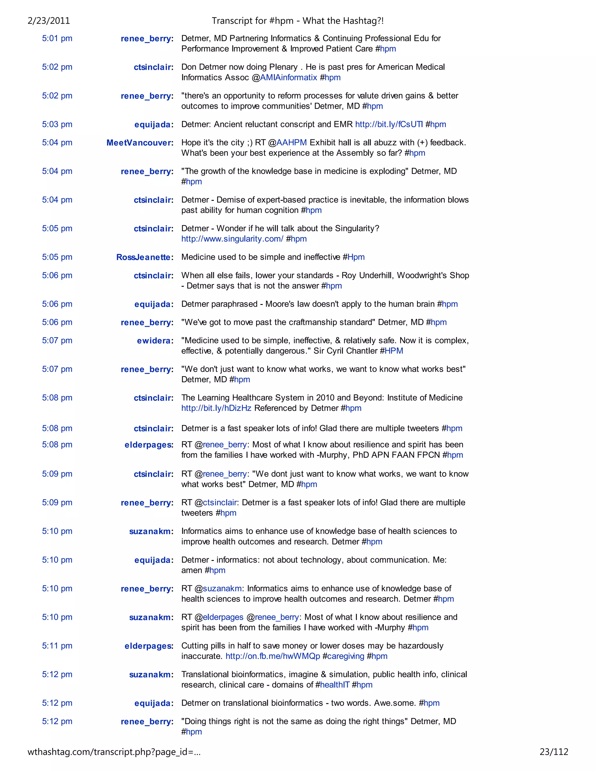 2/23/2011                                   Transcript for #hpm - What the Hashtag?!
   5:01 pm          renee_berry: Detmer, MD Partnering Informatics & Continuing Professional Edu for
                                 Performance Improvement & Improved Patient Care #hpm

   5:02 pm             ctsinclair: Don Detmer now doing Plenary . He is past pres for American Medical
                                   Informatics Assoc @AMIAinformatix #hpm

   5:02 pm          renee_berry: "there's an opportunity to reform processes for valute driven gains & better
                                 outcomes to improve communities' Detmer, MD #hpm

   5:03 pm              equijada: Detmer: Ancient reluctant conscript and EMR http://bit.ly/fCsUTl #hpm

   5:04 pm       MeetVancouver: Hope it's the city ;) RT @AAHPM Exhibit hall is all abuzz with (+) feedback.
                                What's been your best experience at the Assembly so far? #hpm

   5:04 pm          renee_berry: "The growth of the knowledge base in medicine is exploding" Detmer, MD
                                 #hpm

   5:04 pm             ctsinclair: Detmer - Demise of expert-based practice is inevitable, the information blows
                                   past ability for human cognition #hpm

   5:05 pm             ctsinclair: Detmer - Wonder if he will talk about the Singularity?
                                   http://www.singularity.com/ #hpm

   5:05 pm         RossJeanette: Medicine used to be simple and ineffective #Hpm

   5:06 pm             ctsinclair: When all else fails, lower your standards - Roy Underhill, Woodwright's Shop
                                   - Detmer says that is not the answer #hpm

   5:06 pm              equijada: Detmer paraphrased - Moore's law doesn't apply to the human brain #hpm

   5:06 pm          renee_berry: "We've got to move past the craftmanship standard" Detmer, MD #hpm

   5:07 pm              ewidera: "Medicine used to be simple, ineffective, & relatively safe. Now it is complex,
                                 effective, & potentially dangerous." Sir Cyril Chantler #HPM

   5:07 pm          renee_berry: "We don't just want to know what works, we want to know what works best"
                                 Detmer, MD #hpm

   5:08 pm             ctsinclair: The Learning Healthcare System in 2010 and Beyond: Institute of Medicine
                                   http://bit.ly/hDizHz Referenced by Detmer #hpm

   5:08 pm             ctsinclair: Detmer is a fast speaker lots of info! Glad there are multiple tweeters #hpm
   5:08 pm           elderpages: RT @renee_berry: Most of what I know about resilience and spirit has been
                                 from the families I have worked with -Murphy, PhD APN FAAN FPCN #hpm

   5:09 pm             ctsinclair: RT @renee_berry: "We dont just want to know what works, we want to know
                                   what works best" Detmer, MD #hpm

   5:09 pm          renee_berry: RT @ctsinclair: Detmer is a fast speaker lots of info! Glad there are multiple
                                 tweeters #hpm

   5:10 pm            suzanakm: Informatics aims to enhance use of knowledge base of health sciences to
                                improve health outcomes and research. Detmer #hpm

   5:10 pm              equijada: Detmer - informatics: not about technology, about communication. Me:
                                  amen #hpm

   5:10 pm          renee_berry: RT @suzanakm: Informatics aims to enhance use of knowledge base of
                                 health sciences to improve health outcomes and research. Detmer #hpm

   5:10 pm            suzanakm: RT @elderpages @renee_berry: Most of what I know about resilience and
                                spirit has been from the families I have worked with -Murphy #hpm

   5:11 pm           elderpages: Cutting pills in half to save money or lower doses may be hazardously
                                 inaccurate. http://on.fb.me/hwWMQp #caregiving #hpm

   5:12 pm            suzanakm: Translational bioinformatics, imagine & simulation, public health info, clinical
                                research, clinical care - domains of #healthIT #hpm

   5:12 pm              equijada: Detmer on translational bioinformatics - two words. Awe.some. #hpm

   5:12 pm          renee_berry: "Doing things right is not the same as doing the right things" Detmer, MD
                                 #hpm

wthashtag.com/transcript.php?page_id=…                                                                             23/112
 