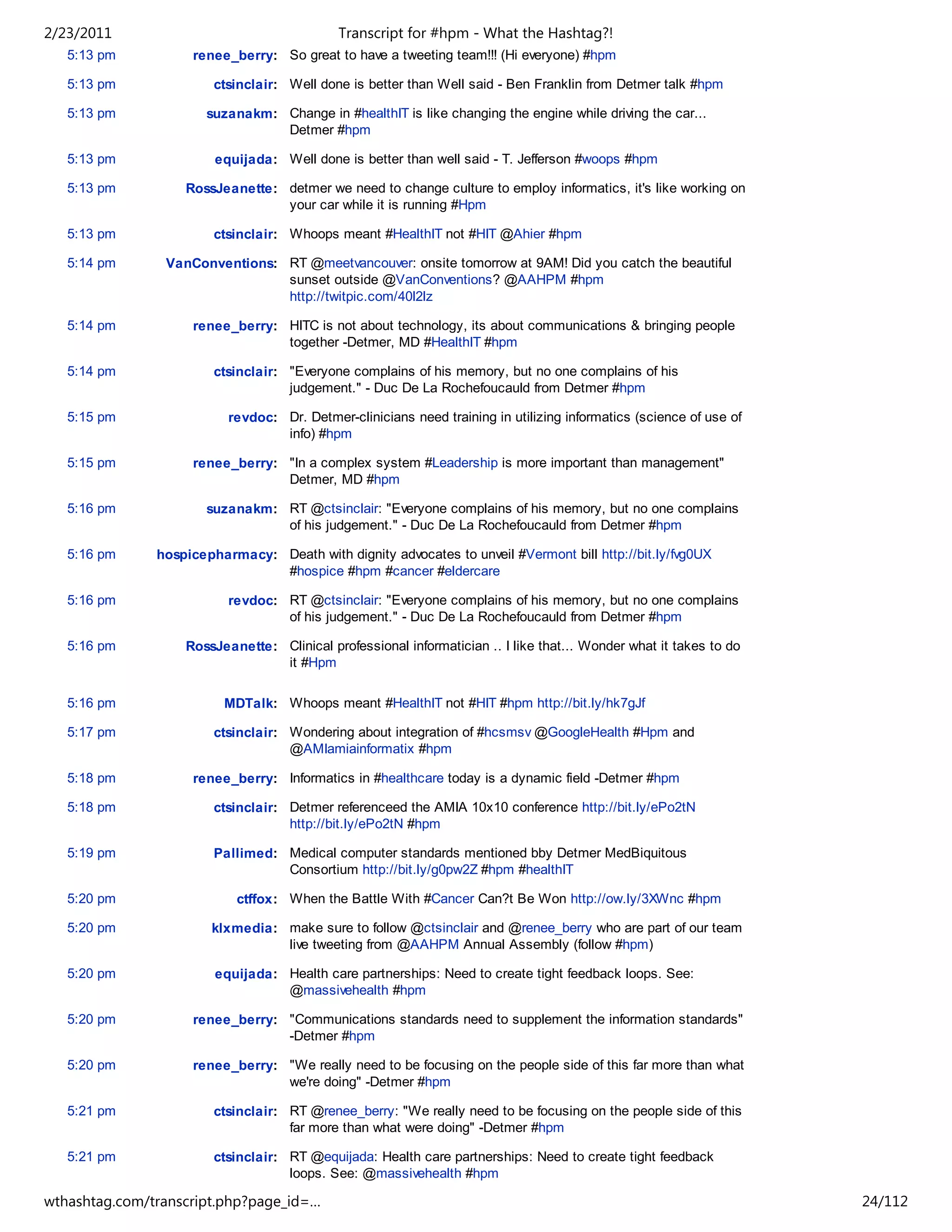 2/23/2011                                   Transcript for #hpm - What the Hashtag?!
   5:13 pm          renee_berry: So great to have a tweeting team!!! (Hi everyone) #hpm

   5:13 pm              ctsinclair: Well done is better than Well said - Ben Franklin from Detmer talk #hpm

   5:13 pm             suzanakm: Change in #healthIT is like changing the engine while driving the car...
                                 Detmer #hpm

   5:13 pm              equijada: Well done is better than well said - T. Jefferson #woops #hpm

   5:13 pm         RossJeanette: detmer we need to change culture to employ informatics, it's like working on
                                 your car while it is running #Hpm

   5:13 pm              ctsinclair: Whoops meant #HealthIT not #HIT @Ahier #hpm

   5:14 pm      VanConventions: RT @meetvancouver: onsite tomorrow at 9AM! Did you catch the beautiful
                                sunset outside @VanConventions? @AAHPM #hpm
                                http://twitpic.com/40l2lz

   5:14 pm          renee_berry: HITC is not about technology, its about communications & bringing people
                                 together -Detmer, MD #HealthIT #hpm

   5:14 pm              ctsinclair: "Everyone complains of his memory, but no one complains of his
                                    judgement." - Duc De La Rochefoucauld from Detmer #hpm

   5:15 pm                revdoc: Dr. Detmer-clinicians need training in utilizing informatics (science of use of
                                  info) #hpm

   5:15 pm          renee_berry: "In a complex system #Leadership is more important than management"
                                 Detmer, MD #hpm

   5:16 pm             suzanakm: RT @ctsinclair: "Everyone complains of his memory, but no one complains
                                 of his judgement." - Duc De La Rochefoucauld from Detmer #hpm

   5:16 pm     hospicepharmacy: Death with dignity advocates to unveil #Vermont bill http://bit.ly/fvg0UX
                                #hospice #hpm #cancer #eldercare

   5:16 pm                revdoc: RT @ctsinclair: "Everyone complains of his memory, but no one complains
                                  of his judgement." - Duc De La Rochefoucauld from Detmer #hpm

   5:16 pm         RossJeanette: Clinical professional informatician .. I like that... Wonder what it takes to do
                                 it #Hpm

   5:16 pm               MDTalk: Whoops meant #HealthIT not #HIT #hpm http://bit.ly/hk7gJf

   5:17 pm              ctsinclair: Wondering about integration of #hcsmsv @GoogleHealth #Hpm and
                                    @AMIamiainformatix #hpm

   5:18 pm          renee_berry: Informatics in #healthcare today is a dynamic field -Detmer #hpm

   5:18 pm              ctsinclair: Detmer referenceed the AMIA 10x10 conference http://bit.ly/ePo2tN
                                    http://bit.ly/ePo2tN #hpm

   5:19 pm              Pallimed: Medical computer standards mentioned bby Detmer MedBiquitous
                                  Consortium http://bit.ly/g0pw2Z #hpm #healthIT

   5:20 pm                 ctffox: When the Battle With #Cancer Can?t Be Won http://ow.ly/3XWnc #hpm

   5:20 pm             klxmedia: make sure to follow @ctsinclair and @renee_berry who are part of our team
                                 live tweeting from @AAHPM Annual Assembly (follow #hpm)

   5:20 pm              equijada: Health care partnerships: Need to create tight feedback loops. See:
                                  @massivehealth #hpm

   5:20 pm          renee_berry: "Communications standards need to supplement the information standards"
                                 -Detmer #hpm

   5:20 pm          renee_berry: "We really need to be focusing on the people side of this far more than what
                                 we're doing" -Detmer #hpm

   5:21 pm              ctsinclair: RT @renee_berry: "We really need to be focusing on the people side of this
                                    far more than what were doing" -Detmer #hpm

   5:21 pm              ctsinclair: RT @equijada: Health care partnerships: Need to create tight feedback
                                    loops. See: @massivehealth #hpm

wthashtag.com/transcript.php?page_id=…                                                                              24/112
 
