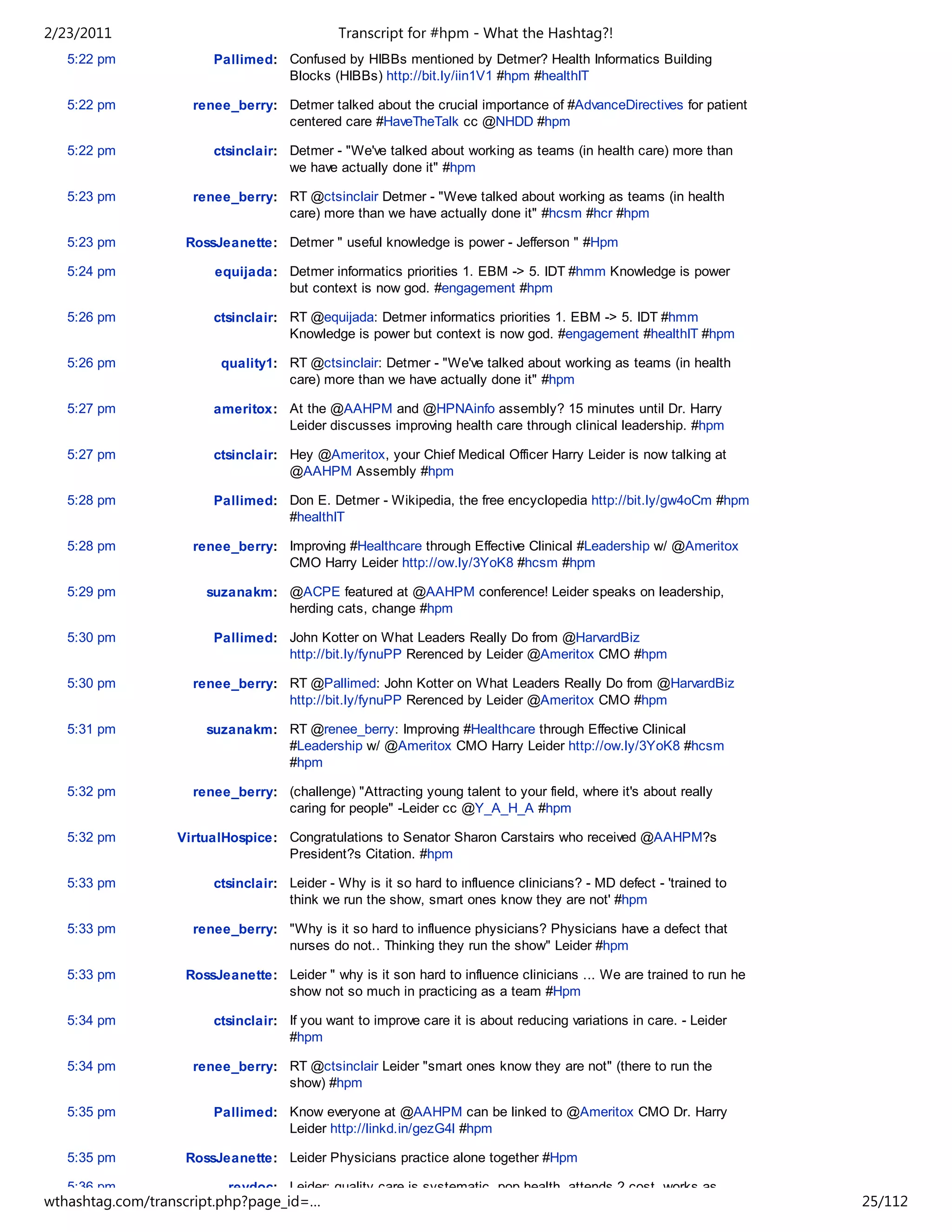 2/23/2011                                   Transcript for #hpm - What the Hashtag?!
   5:22 pm             Pallimed: Confused by HIBBs mentioned by Detmer? Health Informatics Building
                                 Blocks (HIBBs) http://bit.ly/iin1V1 #hpm #healthIT

   5:22 pm          renee_berry: Detmer talked about the crucial importance of #AdvanceDirectives for patient
                                 centered care #HaveTheTalk cc @NHDD #hpm

   5:22 pm             ctsinclair: Detmer - "We've talked about working as teams (in health care) more than
                                   we have actually done it" #hpm

   5:23 pm          renee_berry: RT @ctsinclair Detmer - "Weve talked about working as teams (in health
                                 care) more than we have actually done it" #hcsm #hcr #hpm

   5:23 pm         RossJeanette: Detmer " useful knowledge is power - Jefferson " #Hpm

   5:24 pm             equijada: Detmer informatics priorities 1. EBM -> 5. IDT #hmm Knowledge is power
                                 but context is now god. #engagement #hpm

   5:26 pm             ctsinclair: RT @equijada: Detmer informatics priorities 1. EBM -> 5. IDT #hmm
                                   Knowledge is power but context is now god. #engagement #healthIT #hpm

   5:26 pm              quality1: RT @ctsinclair: Detmer - "We've talked about working as teams (in health
                                  care) more than we have actually done it" #hpm

   5:27 pm             ameritox: At the @AAHPM and @HPNAinfo assembly? 15 minutes until Dr. Harry
                                 Leider discusses improving health care through clinical leadership. #hpm

   5:27 pm             ctsinclair: Hey @Ameritox, your Chief Medical Officer Harry Leider is now talking at
                                   @AAHPM Assembly #hpm

   5:28 pm             Pallimed: Don E. Detmer - Wikipedia, the free encyclopedia http://bit.ly/gw4oCm #hpm
                                 #healthIT

   5:28 pm          renee_berry: Improving #Healthcare through Effective Clinical #Leadership w/ @Ameritox
                                 CMO Harry Leider http://ow.ly/3YoK8 #hcsm #hpm

   5:29 pm            suzanakm: @ACPE featured at @AAHPM conference! Leider speaks on leadership,
                                herding cats, change #hpm

   5:30 pm             Pallimed: John Kotter on What Leaders Really Do from @HarvardBiz
                                 http://bit.ly/fynuPP Rerenced by Leider @Ameritox CMO #hpm

   5:30 pm          renee_berry: RT @Pallimed: John Kotter on What Leaders Really Do from @HarvardBiz
                                 http://bit.ly/fynuPP Rerenced by Leider @Ameritox CMO #hpm

   5:31 pm            suzanakm: RT @renee_berry: Improving #Healthcare through Effective Clinical
                                #Leadership w/ @Ameritox CMO Harry Leider http://ow.ly/3YoK8 #hcsm
                                #hpm

   5:32 pm          renee_berry: (challenge) "Attracting young talent to your field, where it's about really
                                 caring for people" -Leider cc @Y_A_H_A #hpm

   5:32 pm        VirtualHospice: Congratulations to Senator Sharon Carstairs who received @AAHPM?s
                                  President?s Citation. #hpm

   5:33 pm             ctsinclair: Leider - Why is it so hard to influence clinicians? - MD defect - 'trained to
                                   think we run the show, smart ones know they are not' #hpm

   5:33 pm          renee_berry: "Why is it so hard to influence physicians? Physicians have a defect that
                                 nurses do not.. Thinking they run the show" Leider #hpm

   5:33 pm         RossJeanette: Leider " why is it son hard to influence clinicians ... We are trained to run he
                                 show not so much in practicing as a team #Hpm

   5:34 pm             ctsinclair: If you want to improve care it is about reducing variations in care. - Leider
                                   #hpm

   5:34 pm          renee_berry: RT @ctsinclair Leider "smart ones know they are not" (there to run the
                                 show) #hpm

   5:35 pm             Pallimed: Know everyone at @AAHPM can be linked to @Ameritox CMO Dr. Harry
                                 Leider http://linkd.in/gezG4l #hpm

   5:35 pm         RossJeanette: Leider Physicians practice alone together #Hpm

   5:36 pm                revdoc: Leider: quality care is systematic, pop health, attends 2 cost, works as
wthashtag.com/transcript.php?page_id=…                                                                              25/112
 