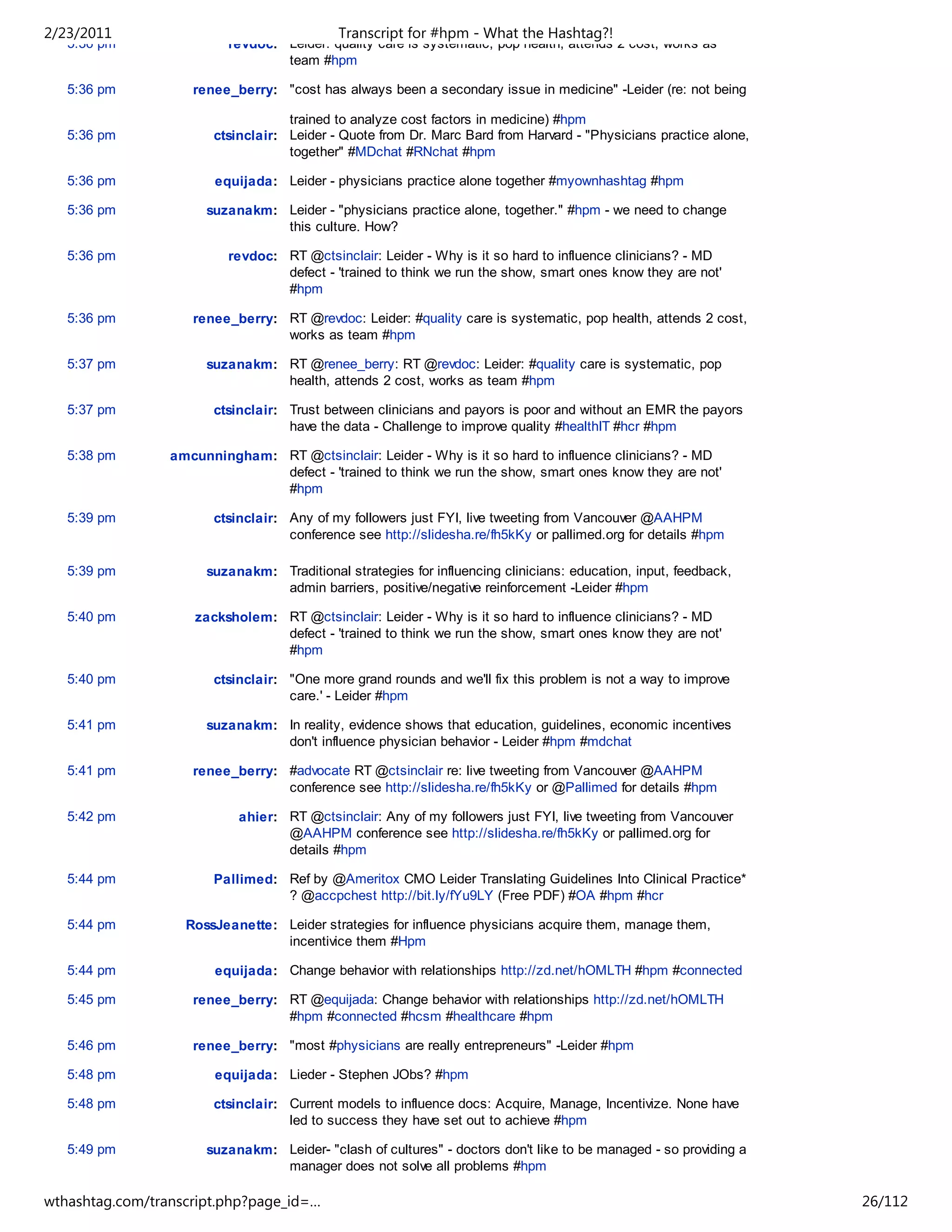 2/23/2011                                   Transcript for #hpm - What the Hashtag?!
   5:36 pm                revdoc: Leider: quality care is systematic, pop health, attends 2 cost, works as
                                  team #hpm

   5:36 pm          renee_berry: "cost has always been a secondary issue in medicine" -Leider (re: not being

                                   trained to analyze cost factors in medicine) #hpm
   5:36 pm             ctsinclair: Leider - Quote from Dr. Marc Bard from Harvard - "Physicians practice alone,
                                   together" #MDchat #RNchat #hpm

   5:36 pm              equijada: Leider - physicians practice alone together #myownhashtag #hpm

   5:36 pm            suzanakm: Leider - "physicians practice alone, together." #hpm - we need to change
                                this culture. How?

   5:36 pm                revdoc: RT @ctsinclair: Leider - Why is it so hard to influence clinicians? - MD
                                  defect - 'trained to think we run the show, smart ones know they are not'
                                  #hpm

   5:36 pm          renee_berry: RT @revdoc: Leider: #quality care is systematic, pop health, attends 2 cost,
                                 works as team #hpm

   5:37 pm            suzanakm: RT @renee_berry: RT @revdoc: Leider: #quality care is systematic, pop
                                health, attends 2 cost, works as team #hpm

   5:37 pm             ctsinclair: Trust between clinicians and payors is poor and without an EMR the payors
                                   have the data - Challenge to improve quality #healthIT #hcr #hpm

   5:38 pm       amcunningham: RT @ctsinclair: Leider - Why is it so hard to influence clinicians? - MD
                               defect - 'trained to think we run the show, smart ones know they are not'
                               #hpm

   5:39 pm             ctsinclair: Any of my followers just FYI, live tweeting from Vancouver @AAHPM
                                   conference see http://slidesha.re/fh5kKy or pallimed.org for details #hpm

   5:39 pm            suzanakm: Traditional strategies for influencing clinicians: education, input, feedback,
                                admin barriers, positive/negative reinforcement -Leider #hpm

   5:40 pm          zacksholem: RT @ctsinclair: Leider - Why is it so hard to influence clinicians? - MD
                                defect - 'trained to think we run the show, smart ones know they are not'
                                #hpm

   5:40 pm             ctsinclair: "One more grand rounds and we'll fix this problem is not a way to improve
                                   care.' - Leider #hpm

   5:41 pm            suzanakm: In reality, evidence shows that education, guidelines, economic incentives
                                don't influence physician behavior - Leider #hpm #mdchat

   5:41 pm          renee_berry: #advocate RT @ctsinclair re: live tweeting from Vancouver @AAHPM
                                 conference see http://slidesha.re/fh5kKy or @Pallimed for details #hpm

   5:42 pm                 ahier: RT @ctsinclair: Any of my followers just FYI, live tweeting from Vancouver
                                  @AAHPM conference see http://slidesha.re/fh5kKy or pallimed.org for
                                  details #hpm

   5:44 pm             Pallimed: Ref by @Ameritox CMO Leider Translating Guidelines Into Clinical Practice*
                                 ? @accpchest http://bit.ly/fYu9LY (Free PDF) #OA #hpm #hcr

   5:44 pm         RossJeanette: Leider strategies for influence physicians acquire them, manage them,
                                 incentivice them #Hpm

   5:44 pm              equijada: Change behavior with relationships http://zd.net/hOMLTH #hpm #connected

   5:45 pm          renee_berry: RT @equijada: Change behavior with relationships http://zd.net/hOMLTH
                                 #hpm #connected #hcsm #healthcare #hpm

   5:46 pm          renee_berry: "most #physicians are really entrepreneurs" -Leider #hpm

   5:48 pm              equijada: Lieder - Stephen JObs? #hpm

   5:48 pm             ctsinclair: Current models to influence docs: Acquire, Manage, Incentivize. None have
                                   led to success they have set out to achieve #hpm

   5:49 pm            suzanakm: Leider- "clash of cultures" - doctors don't like to be managed - so providing a
                                manager does not solve all problems #hpm

wthashtag.com/transcript.php?page_id=…                                                                            26/112
 