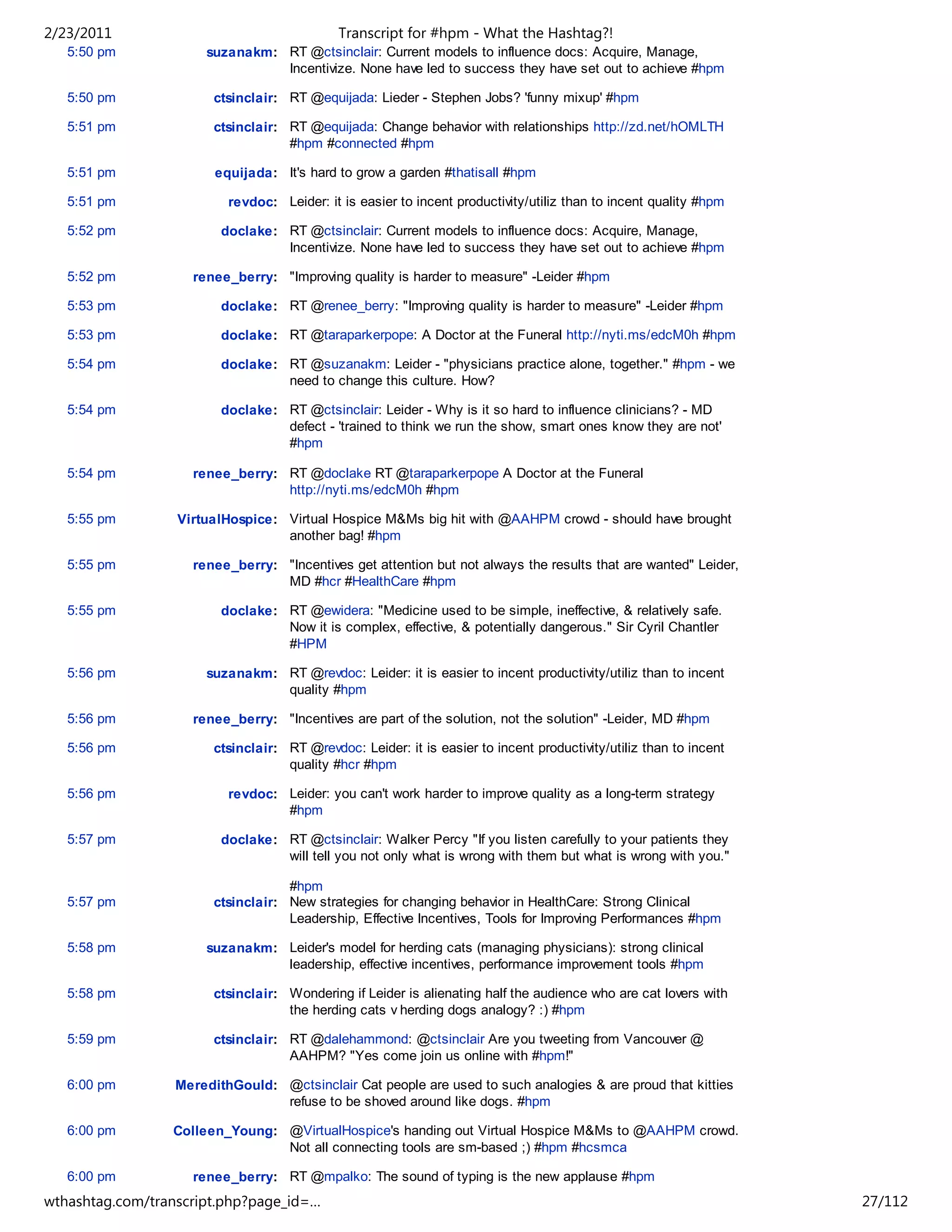 2/23/2011                                    Transcript for #hpm - What the Hashtag?!
   5:50 pm            suzanakm: RT @ctsinclair: Current models to influence docs: Acquire, Manage,
                                Incentivize. None have led to success they have set out to achieve #hpm

   5:50 pm              ctsinclair: RT @equijada: Lieder - Stephen Jobs? 'funny mixup' #hpm

   5:51 pm              ctsinclair: RT @equijada: Change behavior with relationships http://zd.net/hOMLTH
                                    #hpm #connected #hpm

   5:51 pm              equijada: It's hard to grow a garden #thatisall #hpm

   5:51 pm                revdoc: Leider: it is easier to incent productivity/utiliz than to incent quality #hpm

   5:52 pm               doclake: RT @ctsinclair: Current models to influence docs: Acquire, Manage,
                                  Incentivize. None have led to success they have set out to achieve #hpm

   5:52 pm          renee_berry: "Improving quality is harder to measure" -Leider #hpm

   5:53 pm               doclake: RT @renee_berry: "Improving quality is harder to measure" -Leider #hpm

   5:53 pm               doclake: RT @taraparkerpope: A Doctor at the Funeral http://nyti.ms/edcM0h #hpm

   5:54 pm               doclake: RT @suzanakm: Leider - "physicians practice alone, together." #hpm - we
                                  need to change this culture. How?

   5:54 pm               doclake: RT @ctsinclair: Leider - Why is it so hard to influence clinicians? - MD
                                  defect - 'trained to think we run the show, smart ones know they are not'
                                  #hpm

   5:54 pm          renee_berry: RT @doclake RT @taraparkerpope A Doctor at the Funeral
                                 http://nyti.ms/edcM0h #hpm

   5:55 pm        VirtualHospice: Virtual Hospice M&Ms big hit with @AAHPM crowd - should have brought
                                  another bag! #hpm

   5:55 pm          renee_berry: "Incentives get attention but not always the results that are wanted" Leider,
                                 MD #hcr #HealthCare #hpm

   5:55 pm               doclake: RT @ewidera: "Medicine used to be simple, ineffective, & relatively safe.
                                  Now it is complex, effective, & potentially dangerous." Sir Cyril Chantler
                                  #HPM

   5:56 pm            suzanakm: RT @revdoc: Leider: it is easier to incent productivity/utiliz than to incent
                                quality #hpm

   5:56 pm          renee_berry: "Incentives are part of the solution, not the solution" -Leider, MD #hpm

   5:56 pm              ctsinclair: RT @revdoc: Leider: it is easier to incent productivity/utiliz than to incent
                                    quality #hcr #hpm

   5:56 pm                revdoc: Leider: you can't work harder to improve quality as a long-term strategy
                                  #hpm

   5:57 pm               doclake: RT @ctsinclair: Walker Percy "If you listen carefully to your patients they
                                  will tell you not only what is wrong with them but what is wrong with you."

                                    #hpm
   5:57 pm              ctsinclair: New strategies for changing behavior in HealthCare: Strong Clinical
                                    Leadership, Effective Incentives, Tools for Improving Performances #hpm

   5:58 pm            suzanakm: Leider's model for herding cats (managing physicians): strong clinical
                                leadership, effective incentives, performance improvement tools #hpm

   5:58 pm              ctsinclair: Wondering if Leider is alienating half the audience who are cat lovers with
                                    the herding cats v herding dogs analogy? :) #hpm

   5:59 pm              ctsinclair: RT @dalehammond: @ctsinclair Are you tweeting from Vancouver @
                                    AAHPM? "Yes come join us online with #hpm!"

   6:00 pm        MeredithGould: @ctsinclair Cat people are used to such analogies & are proud that kitties
                                 refuse to be shoved around like dogs. #hpm

   6:00 pm       Colleen_Young: @VirtualHospice's handing out Virtual Hospice M&Ms to @AAHPM crowd.
                                Not all connecting tools are sm-based ;) #hpm #hcsmca

   6:00 pm          renee_berry: RT @mpalko: The sound of typing is the new applause #hpm
wthashtag.com/transcript.php?page_id=…                                                                              27/112
 