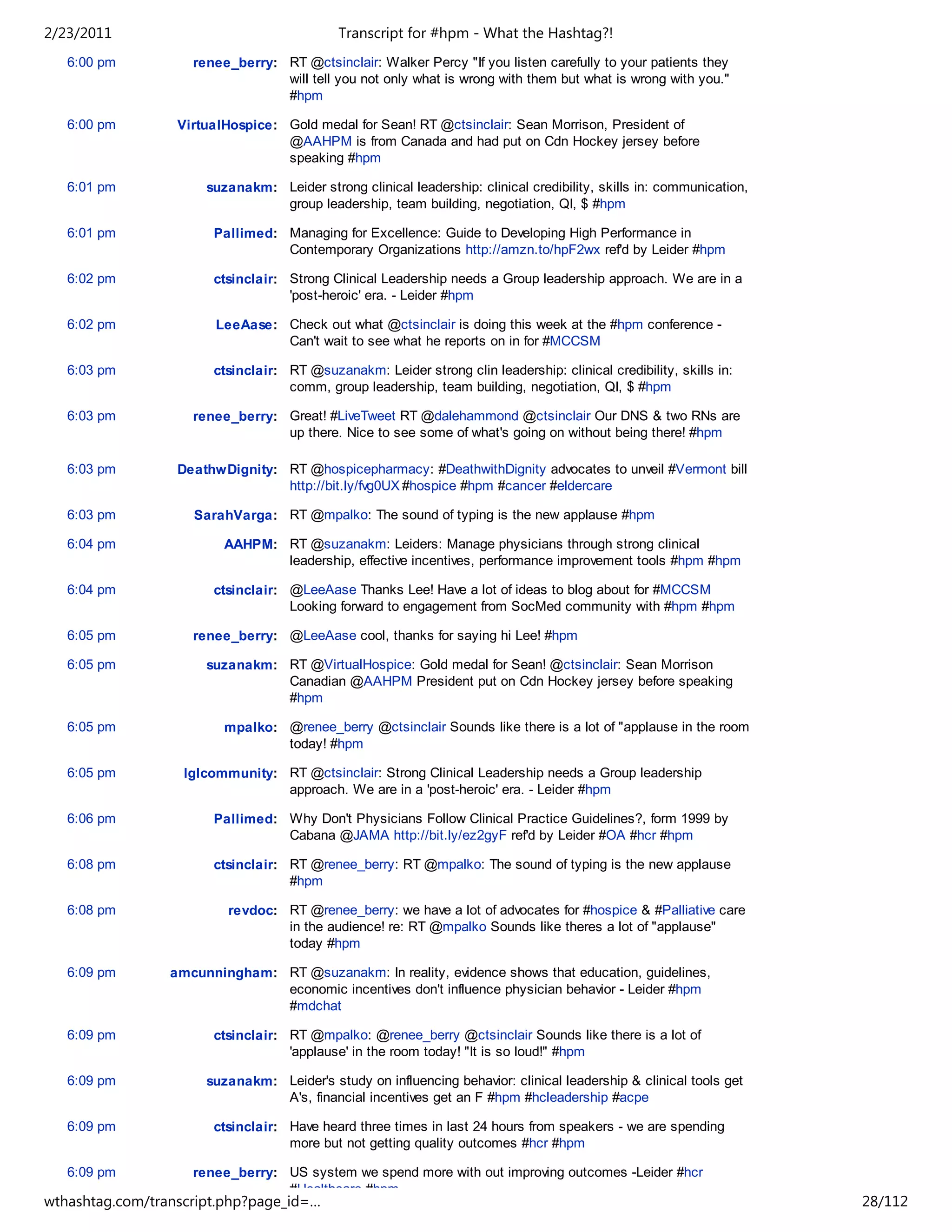 2/23/2011                                   Transcript for #hpm - What the Hashtag?!
   6:00 pm          renee_berry: RT @ctsinclair: Walker Percy "If you listen carefully to your patients they
                                 will tell you not only what is wrong with them but what is wrong with you."
                                 #hpm

   6:00 pm        VirtualHospice: Gold medal for Sean! RT @ctsinclair: Sean Morrison, President of
                                  @AAHPM is from Canada and had put on Cdn Hockey jersey before
                                  speaking #hpm

   6:01 pm            suzanakm: Leider strong clinical leadership: clinical credibility, skills in: communication,
                                group leadership, team building, negotiation, QI, $ #hpm

   6:01 pm             Pallimed: Managing for Excellence: Guide to Developing High Performance in
                                 Contemporary Organizations http://amzn.to/hpF2wx ref'd by Leider #hpm

   6:02 pm             ctsinclair: Strong Clinical Leadership needs a Group leadership approach. We are in a
                                   'post-heroic' era. - Leider #hpm

   6:02 pm              LeeAase: Check out what @ctsinclair is doing this week at the #hpm conference -
                                 Can't wait to see what he reports on in for #MCCSM

   6:03 pm             ctsinclair: RT @suzanakm: Leider strong clin leadership: clinical credibility, skills in:
                                   comm, group leadership, team building, negotiation, QI, $ #hpm

   6:03 pm          renee_berry: Great! #LiveTweet RT @dalehammond @ctsinclair Our DNS & two RNs are
                                 up there. Nice to see some of what's going on without being there! #hpm

   6:03 pm        DeathwDignity: RT @hospicepharmacy: #DeathwithDignity advocates to unveil #Vermont bill
                                 http://bit.ly/fvg0UX #hospice #hpm #cancer #eldercare

   6:03 pm          SarahVarga: RT @mpalko: The sound of typing is the new applause #hpm

   6:04 pm               AAHPM: RT @suzanakm: Leiders: Manage physicians through strong clinical
                                leadership, effective incentives, performance improvement tools #hpm #hpm

   6:04 pm             ctsinclair: @LeeAase Thanks Lee! Have a lot of ideas to blog about for #MCCSM
                                   Looking forward to engagement from SocMed community with #hpm #hpm

   6:05 pm          renee_berry: @LeeAase cool, thanks for saying hi Lee! #hpm

   6:05 pm            suzanakm: RT @VirtualHospice: Gold medal for Sean! @ctsinclair: Sean Morrison
                                Canadian @AAHPM President put on Cdn Hockey jersey before speaking
                                #hpm

   6:05 pm               mpalko: @renee_berry @ctsinclair Sounds like there is a lot of "applause in the room
                                 today! #hpm

   6:05 pm         lglcommunity: RT @ctsinclair: Strong Clinical Leadership needs a Group leadership
                                 approach. We are in a 'post-heroic' era. - Leider #hpm

   6:06 pm             Pallimed: Why Don't Physicians Follow Clinical Practice Guidelines?, form 1999 by
                                 Cabana @JAMA http://bit.ly/ez2gyF ref'd by Leider #OA #hcr #hpm

   6:08 pm             ctsinclair: RT @renee_berry: RT @mpalko: The sound of typing is the new applause
                                   #hpm

   6:08 pm               revdoc: RT @renee_berry: we have a lot of advocates for #hospice & #Palliative care
                                 in the audience! re: RT @mpalko Sounds like theres a lot of "applause"
                                 today #hpm

   6:09 pm       amcunningham: RT @suzanakm: In reality, evidence shows that education, guidelines,
                               economic incentives don't influence physician behavior - Leider #hpm
                               #mdchat

   6:09 pm             ctsinclair: RT @mpalko: @renee_berry @ctsinclair Sounds like there is a lot of
                                   'applause' in the room today! "It is so loud!" #hpm

   6:09 pm            suzanakm: Leider's study on influencing behavior: clinical leadership & clinical tools get
                                A's, financial incentives get an F #hpm #hcleadership #acpe

   6:09 pm             ctsinclair: Have heard three times in last 24 hours from speakers - we are spending
                                   more but not getting quality outcomes #hcr #hpm

   6:09 pm          renee_berry: US system we spend more with out improving outcomes -Leider #hcr
                                 #Healthcare #hpm
wthashtag.com/transcript.php?page_id=…                                                                               28/112
 
