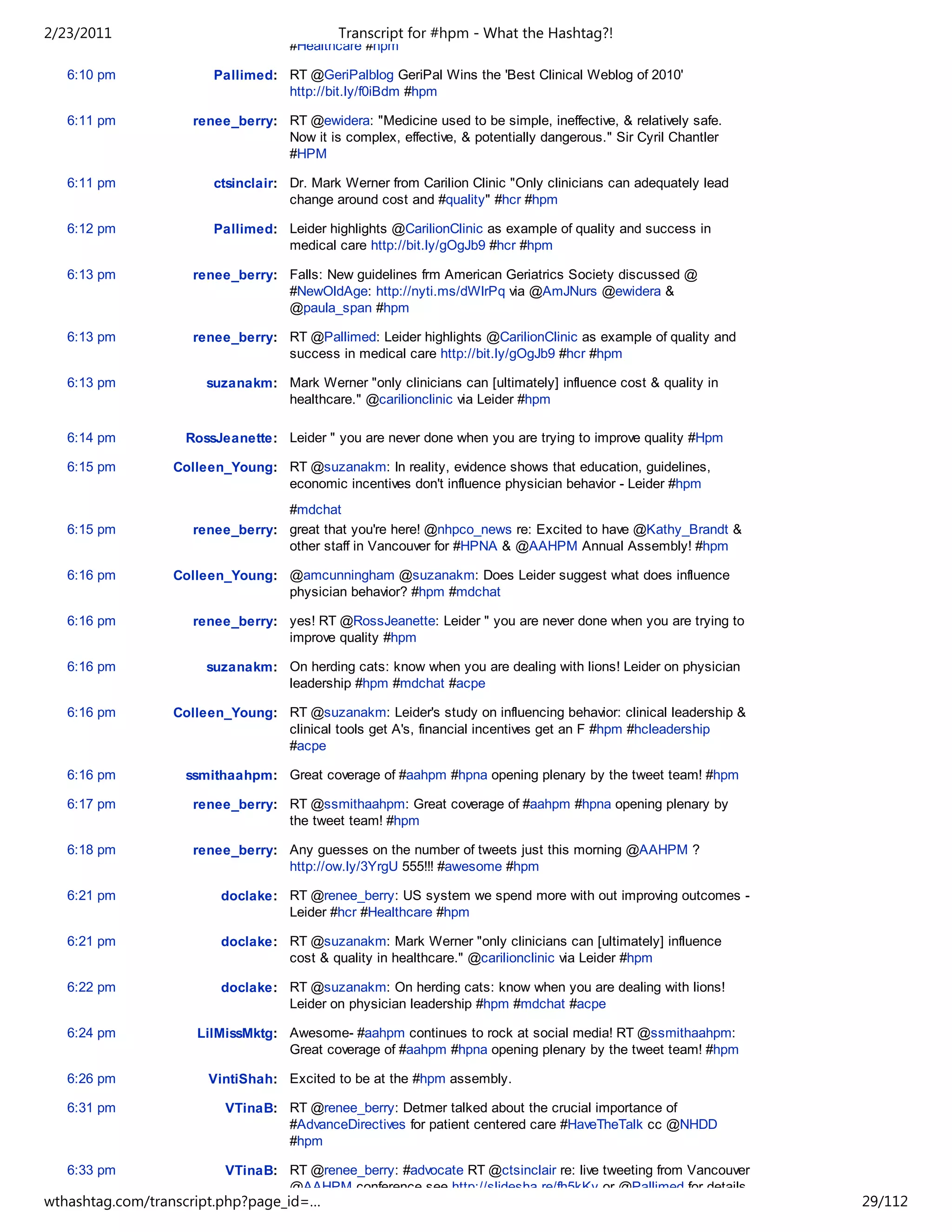 2/23/2011                                  Transcript for #hpm - What the Hashtag?!
                                   #Healthcare #hpm

   6:10 pm             Pallimed: RT @GeriPalblog GeriPal Wins the 'Best Clinical Weblog of 2010'
                                 http://bit.ly/f0iBdm #hpm

   6:11 pm          renee_berry: RT @ewidera: "Medicine used to be simple, ineffective, & relatively safe.
                                 Now it is complex, effective, & potentially dangerous." Sir Cyril Chantler
                                 #HPM

   6:11 pm             ctsinclair: Dr. Mark Werner from Carilion Clinic "Only clinicians can adequately lead
                                   change around cost and #quality" #hcr #hpm

   6:12 pm             Pallimed: Leider highlights @CarilionClinic as example of quality and success in
                                 medical care http://bit.ly/gOgJb9 #hcr #hpm

   6:13 pm          renee_berry: Falls: New guidelines frm American Geriatrics Society discussed @
                                 #NewOldAge: http://nyti.ms/dWlrPq via @AmJNurs @ewidera &
                                 @paula_span #hpm

   6:13 pm          renee_berry: RT @Pallimed: Leider highlights @CarilionClinic as example of quality and
                                 success in medical care http://bit.ly/gOgJb9 #hcr #hpm

   6:13 pm            suzanakm: Mark Werner "only clinicians can [ultimately] influence cost & quality in
                                healthcare." @carilionclinic via Leider #hpm

   6:14 pm         RossJeanette: Leider " you are never done when you are trying to improve quality #Hpm

   6:15 pm       Colleen_Young: RT @suzanakm: In reality, evidence shows that education, guidelines,
                                economic incentives don't influence physician behavior - Leider #hpm
                                 #mdchat
   6:15 pm          renee_berry: great that you're here! @nhpco_news re: Excited to have @Kathy_Brandt &
                                 other staff in Vancouver for #HPNA & @AAHPM Annual Assembly! #hpm

   6:16 pm       Colleen_Young: @amcunningham @suzanakm: Does Leider suggest what does influence
                                physician behavior? #hpm #mdchat

   6:16 pm          renee_berry: yes! RT @RossJeanette: Leider " you are never done when you are trying to
                                 improve quality #hpm

   6:16 pm            suzanakm: On herding cats: know when you are dealing with lions! Leider on physician
                                leadership #hpm #mdchat #acpe

   6:16 pm       Colleen_Young: RT @suzanakm: Leider's study on influencing behavior: clinical leadership &
                                clinical tools get A's, financial incentives get an F #hpm #hcleadership
                                #acpe

   6:16 pm         ssmithaahpm: Great coverage of #aahpm #hpna opening plenary by the tweet team! #hpm

   6:17 pm          renee_berry: RT @ssmithaahpm: Great coverage of #aahpm #hpna opening plenary by
                                 the tweet team! #hpm

   6:18 pm          renee_berry: Any guesses on the number of tweets just this morning @AAHPM ?
                                 http://ow.ly/3YrgU 555!!! #awesome #hpm

   6:21 pm              doclake: RT @renee_berry: US system we spend more with out improving outcomes -
                                 Leider #hcr #Healthcare #hpm

   6:21 pm              doclake: RT @suzanakm: Mark Werner "only clinicians can [ultimately] influence
                                 cost & quality in healthcare." @carilionclinic via Leider #hpm

   6:22 pm              doclake: RT @suzanakm: On herding cats: know when you are dealing with lions!
                                 Leider on physician leadership #hpm #mdchat #acpe

   6:24 pm           LilMissMktg: Awesome- #aahpm continues to rock at social media! RT @ssmithaahpm:
                                  Great coverage of #aahpm #hpna opening plenary by the tweet team! #hpm

   6:26 pm            VintiShah: Excited to be at the #hpm assembly.

   6:31 pm               VTinaB: RT @renee_berry: Detmer talked about the crucial importance of
                                 #AdvanceDirectives for patient centered care #HaveTheTalk cc @NHDD
                                 #hpm

   6:33 pm               VTinaB: RT @renee_berry: #advocate RT @ctsinclair re: live tweeting from Vancouver
                                 @AAHPM conference see http://slidesha.re/fh5kKy or @Pallimed for details
wthashtag.com/transcript.php?page_id=…                                                                         29/112
 