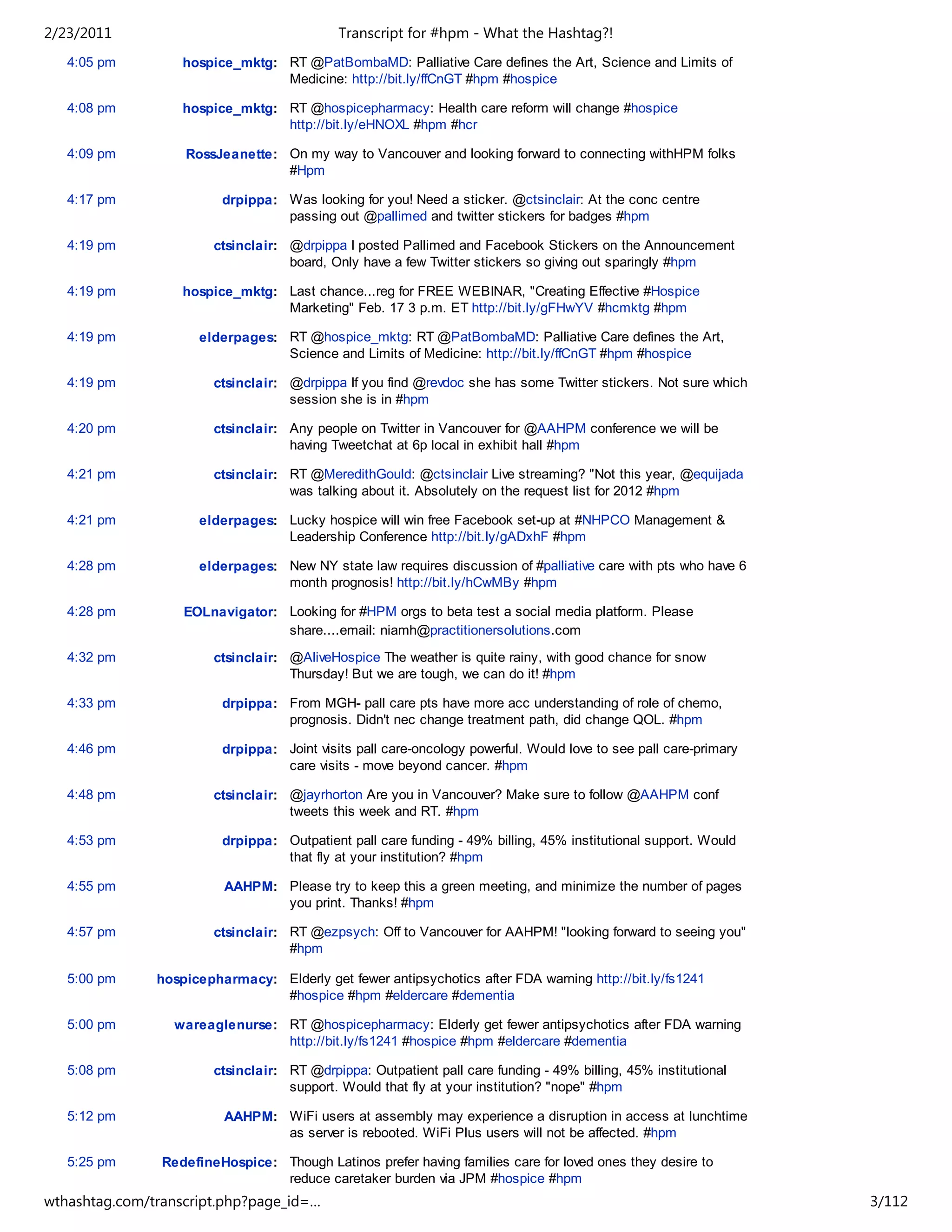2/23/2011                                   Transcript for #hpm - What the Hashtag?!
   4:05 pm         hospice_mktg: RT @PatBombaMD: Palliative Care defines the Art, Science and Limits of
                                 Medicine: http://bit.ly/ffCnGT #hpm #hospice

   4:08 pm         hospice_mktg: RT @hospicepharmacy: Health care reform will change #hospice
                                 http://bit.ly/eHNOXL #hpm #hcr

   4:09 pm         RossJeanette: On my way to Vancouver and looking forward to connecting withHPM folks
                                 #Hpm

   4:17 pm               drpippa: Was looking for you! Need a sticker. @ctsinclair: At the conc centre
                                  passing out @pallimed and twitter stickers for badges #hpm

   4:19 pm              ctsinclair: @drpippa I posted Pallimed and Facebook Stickers on the Announcement
                                    board, Only have a few Twitter stickers so giving out sparingly #hpm

   4:19 pm         hospice_mktg: Last chance...reg for FREE WEBINAR, "Creating Effective #Hospice
                                 Marketing" Feb. 17 3 p.m. ET http://bit.ly/gFHwYV #hcmktg #hpm

   4:19 pm            elderpages: RT @hospice_mktg: RT @PatBombaMD: Palliative Care defines the Art,
                                  Science and Limits of Medicine: http://bit.ly/ffCnGT #hpm #hospice

   4:19 pm              ctsinclair: @drpippa If you find @revdoc she has some Twitter stickers. Not sure which
                                    session she is in #hpm

   4:20 pm              ctsinclair: Any people on Twitter in Vancouver for @AAHPM conference we will be
                                    having Tweetchat at 6p local in exhibit hall #hpm

   4:21 pm              ctsinclair: RT @MeredithGould: @ctsinclair Live streaming? "Not this year, @equijada
                                    was talking about it. Absolutely on the request list for 2012 #hpm

   4:21 pm            elderpages: Lucky hospice will win free Facebook set-up at #NHPCO Management &
                                  Leadership Conference http://bit.ly/gADxhF #hpm

   4:28 pm            elderpages: New NY state law requires discussion of #palliative care with pts who have 6
                                  month prognosis! http://bit.ly/hCwMBy #hpm

   4:28 pm         EOLnavigator: Looking for #HPM orgs to beta test a social media platform. Please
                                 share....email: niamh@practitionersolutions.com

   4:32 pm              ctsinclair: @AliveHospice The weather is quite rainy, with good chance for snow
                                    Thursday! But we are tough, we can do it! #hpm

   4:33 pm               drpippa: From MGH- pall care pts have more acc understanding of role of chemo,
                                  prognosis. Didn't nec change treatment path, did change QOL. #hpm

   4:46 pm               drpippa: Joint visits pall care-oncology powerful. Would love to see pall care-primary
                                  care visits - move beyond cancer. #hpm

   4:48 pm              ctsinclair: @jayrhorton Are you in Vancouver? Make sure to follow @AAHPM conf
                                    tweets this week and RT. #hpm

   4:53 pm               drpippa: Outpatient pall care funding - 49% billing, 45% institutional support. Would
                                  that fly at your institution? #hpm

   4:55 pm                AAHPM: Please try to keep this a green meeting, and minimize the number of pages
                                 you print. Thanks! #hpm

   4:57 pm              ctsinclair: RT @ezpsych: Off to Vancouver for AAHPM! "looking forward to seeing you"
                                    #hpm

   5:00 pm     hospicepharmacy: Elderly get fewer antipsychotics after FDA warning http://bit.ly/fs1241
                                #hospice #hpm #eldercare #dementia

   5:00 pm        wareaglenurse: RT @hospicepharmacy: Elderly get fewer antipsychotics after FDA warning
                                 http://bit.ly/fs1241 #hospice #hpm #eldercare #dementia

   5:08 pm              ctsinclair: RT @drpippa: Outpatient pall care funding - 49% billing, 45% institutional
                                    support. Would that fly at your institution? "nope" #hpm

   5:12 pm                AAHPM: WiFi users at assembly may experience a disruption in access at lunchtime
                                 as server is rebooted. WiFi Plus users will not be affected. #hpm

   5:25 pm      RedefineHospice: Though Latinos prefer having families care for loved ones they desire to
                                 reduce caretaker burden via JPM #hospice #hpm
wthashtag.com/transcript.php?page_id=…                                                                            3/112
 