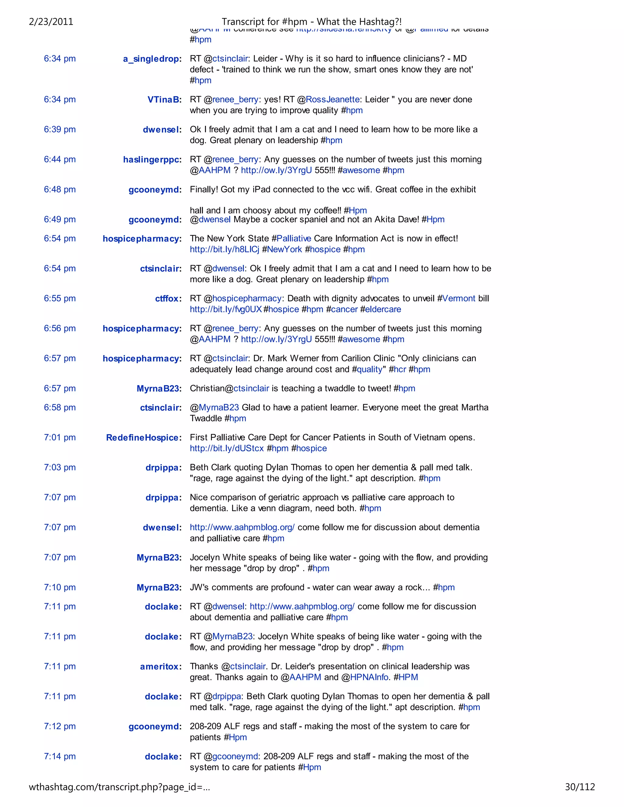 2/23/2011                                   Transcript for #hpm - What the Hashtag?!
                                    @AAHPM conference see http://slidesha.re/fh5kKy or @Pallimed for details
                                    #hpm

   6:34 pm          a_singledrop: RT @ctsinclair: Leider - Why is it so hard to influence clinicians? - MD
                                  defect - 'trained to think we run the show, smart ones know they are not'
                                  #hpm

   6:34 pm                VTinaB: RT @renee_berry: yes! RT @RossJeanette: Leider " you are never done
                                  when you are trying to improve quality #hpm

   6:39 pm              dwensel: Ok I freely admit that I am a cat and I need to learn how to be more like a
                                 dog. Great plenary on leadership #hpm

   6:44 pm          haslingerppc: RT @renee_berry: Any guesses on the number of tweets just this morning
                                  @AAHPM ? http://ow.ly/3YrgU 555!!! #awesome #hpm

   6:48 pm           gcooneymd: Finally! Got my iPad connected to the vcc wifi. Great coffee in the exhibit

                                hall and I am choosy about my coffee!! #Hpm
   6:49 pm           gcooneymd: @dwensel Maybe a cocker spaniel and not an Akita Dave! #Hpm

   6:54 pm     hospicepharmacy: The New York State #Palliative Care Information Act is now in effect!
                                http://bit.ly/h8LICj #NewYork #hospice #hpm

   6:54 pm              ctsinclair: RT @dwensel: Ok I freely admit that I am a cat and I need to learn how to be
                                    more like a dog. Great plenary on leadership #hpm

   6:55 pm                 ctffox: RT @hospicepharmacy: Death with dignity advocates to unveil #Vermont bill
                                   http://bit.ly/fvg0UX #hospice #hpm #cancer #eldercare

   6:56 pm     hospicepharmacy: RT @renee_berry: Any guesses on the number of tweets just this morning
                                @AAHPM ? http://ow.ly/3YrgU 555!!! #awesome #hpm

   6:57 pm     hospicepharmacy: RT @ctsinclair: Dr. Mark Werner from Carilion Clinic "Only clinicians can
                                adequately lead change around cost and #quality" #hcr #hpm

   6:57 pm             MyrnaB23: Christian@ctsinclair is teaching a twaddle to tweet! #hpm

   6:58 pm              ctsinclair: @MyrnaB23 Glad to have a patient learner. Everyone meet the great Martha
                                    Twaddle #hpm

   7:01 pm      RedefineHospice: First Palliative Care Dept for Cancer Patients in South of Vietnam opens.
                                 http://bit.ly/dUStcx #hpm #hospice

   7:03 pm               drpippa: Beth Clark quoting Dylan Thomas to open her dementia & pall med talk.
                                  "rage, rage against the dying of the light." apt description. #hpm

   7:07 pm               drpippa: Nice comparison of geriatric approach vs palliative care approach to
                                  dementia. Like a venn diagram, need both. #hpm

   7:07 pm              dwensel: http://www.aahpmblog.org/ come follow me for discussion about dementia
                                 and palliative care #hpm

   7:07 pm             MyrnaB23: Jocelyn White speaks of being like water - going with the flow, and providing
                                 her message "drop by drop" . #hpm

   7:10 pm             MyrnaB23: JW's comments are profound - water can wear away a rock... #hpm

   7:11 pm               doclake: RT @dwensel: http://www.aahpmblog.org/ come follow me for discussion
                                  about dementia and palliative care #hpm

   7:11 pm               doclake: RT @MyrnaB23: Jocelyn White speaks of being like water - going with the
                                  flow, and providing her message "drop by drop" . #hpm

   7:11 pm              ameritox: Thanks @ctsinclair. Dr. Leider's presentation on clinical leadership was
                                  great. Thanks again to @AAHPM and @HPNAInfo. #HPM

   7:11 pm               doclake: RT @drpippa: Beth Clark quoting Dylan Thomas to open her dementia & pall
                                  med talk. "rage, rage against the dying of the light." apt description. #hpm

   7:12 pm           gcooneymd: 208-209 ALF regs and staff - making the most of the system to care for
                                patients #Hpm

   7:14 pm               doclake: RT @gcooneymd: 208-209 ALF regs and staff - making the most of the
                                  system to care for patients #Hpm

wthashtag.com/transcript.php?page_id=…                                                                             30/112
 