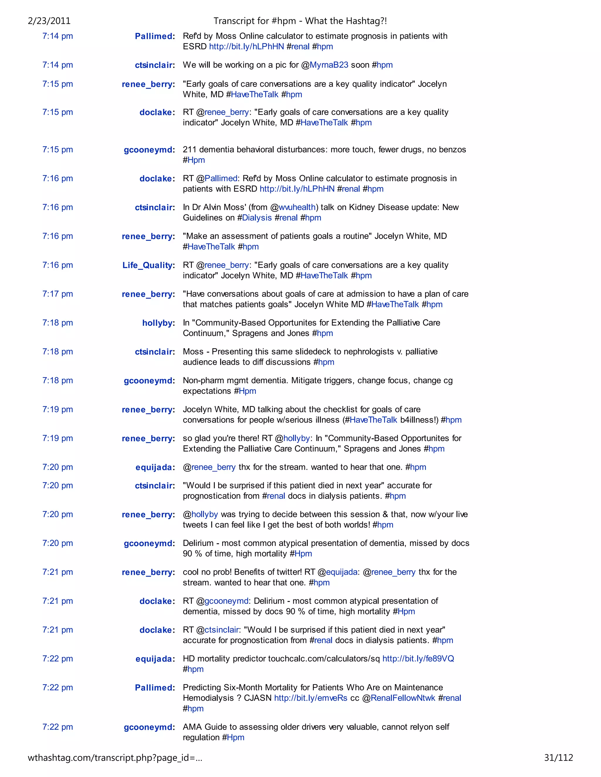 2/23/2011                                   Transcript for #hpm - What the Hashtag?!
   7:14 pm             Pallimed: Ref'd by Moss Online calculator to estimate prognosis in patients with
                                 ESRD http://bit.ly/hLPhHN #renal #hpm

   7:14 pm             ctsinclair: We will be working on a pic for @MyrnaB23 soon #hpm

   7:15 pm          renee_berry: "Early goals of care conversations are a key quality indicator" Jocelyn
                                 White, MD #HaveTheTalk #hpm

   7:15 pm              doclake: RT @renee_berry: "Early goals of care conversations are a key quality
                                 indicator" Jocelyn White, MD #HaveTheTalk #hpm


   7:15 pm          gcooneymd: 211 dementia behavioral disturbances: more touch, fewer drugs, no benzos
                               #Hpm

   7:16 pm              doclake: RT @Pallimed: Ref'd by Moss Online calculator to estimate prognosis in
                                 patients with ESRD http://bit.ly/hLPhHN #renal #hpm

   7:16 pm             ctsinclair: In Dr Alvin Moss' (from @wvuhealth) talk on Kidney Disease update: New
                                   Guidelines on #Dialysis #renal #hpm

   7:16 pm          renee_berry: "Make an assessment of patients goals a routine" Jocelyn White, MD
                                 #HaveTheTalk #hpm

   7:16 pm          Life_Quality: RT @renee_berry: "Early goals of care conversations are a key quality
                                  indicator" Jocelyn White, MD #HaveTheTalk #hpm

   7:17 pm          renee_berry: "Have conversations about goals of care at admission to have a plan of care
                                 that matches patients goals" Jocelyn White MD #HaveTheTalk #hpm

   7:18 pm               hollyby: In "Community-Based Opportunites for Extending the Palliative Care
                                  Continuum," Spragens and Jones #hpm

   7:18 pm             ctsinclair: Moss - Presenting this same slidedeck to nephrologists v. palliative
                                   audience leads to diff discussions #hpm

   7:18 pm          gcooneymd: Non-pharm mgmt dementia. Mitigate triggers, change focus, change cg
                               expectations #Hpm

   7:19 pm          renee_berry: Jocelyn White, MD talking about the checklist for goals of care
                                 conversations for people w/serious illness (#HaveTheTalk b4illness!) #hpm

   7:19 pm          renee_berry: so glad you're there! RT @hollyby: In "Community-Based Opportunites for
                                 Extending the Palliative Care Continuum," Spragens and Jones #hpm

   7:20 pm             equijada: @renee_berry thx for the stream. wanted to hear that one. #hpm

   7:20 pm             ctsinclair: "Would I be surprised if this patient died in next year" accurate for
                                   prognostication from #renal docs in dialysis patients. #hpm

   7:20 pm          renee_berry: @hollyby was trying to decide between this session & that, now w/your live
                                 tweets I can feel like I get the best of both worlds! #hpm

   7:20 pm          gcooneymd: Delirium - most common atypical presentation of dementia, missed by docs
                               90 % of time, high mortality #Hpm

   7:21 pm          renee_berry: cool no prob! Benefits of twitter! RT @equijada: @renee_berry thx for the
                                 stream. wanted to hear that one. #hpm

   7:21 pm              doclake: RT @gcooneymd: Delirium - most common atypical presentation of
                                 dementia, missed by docs 90 % of time, high mortality #Hpm

   7:21 pm              doclake: RT @ctsinclair: "Would I be surprised if this patient died in next year"
                                 accurate for prognostication from #renal docs in dialysis patients. #hpm

   7:22 pm             equijada: HD mortality predictor touchcalc.com/calculators/sq http://bit.ly/fe89VQ
                                 #hpm

   7:22 pm             Pallimed: Predicting Six-Month Mortality for Patients Who Are on Maintenance
                                 Hemodialysis ? CJASN http://bit.ly/emveRs cc @RenalFellowNtwk #renal
                                 #hpm

   7:22 pm          gcooneymd: AMA Guide to assessing older drivers very valuable, cannot relyon self
                               regulation #Hpm

wthashtag.com/transcript.php?page_id=…                                                                         31/112
 