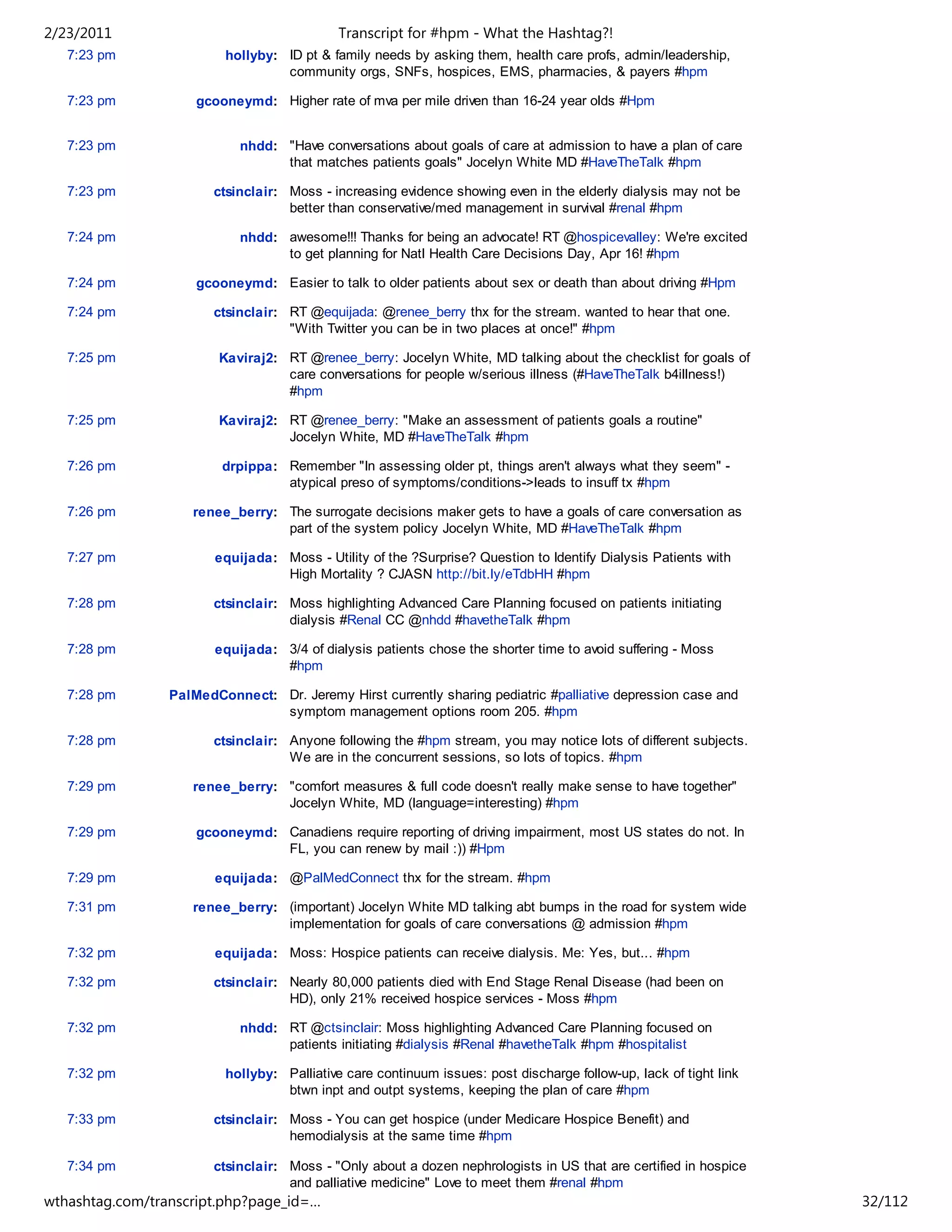 2/23/2011                                   Transcript for #hpm - What the Hashtag?!
   7:23 pm               hollyby: ID pt & family needs by asking them, health care profs, admin/leadership,
                                  community orgs, SNFs, hospices, EMS, pharmacies, & payers #hpm

   7:23 pm           gcooneymd: Higher rate of mva per mile driven than 16-24 year olds #Hpm


   7:23 pm                  nhdd: "Have conversations about goals of care at admission to have a plan of care
                                  that matches patients goals" Jocelyn White MD #HaveTheTalk #hpm

   7:23 pm              ctsinclair: Moss - increasing evidence showing even in the elderly dialysis may not be
                                    better than conservative/med management in survival #renal #hpm

   7:24 pm                  nhdd: awesome!!! Thanks for being an advocate! RT @hospicevalley: We're excited
                                  to get planning for Natl Health Care Decisions Day, Apr 16! #hpm

   7:24 pm           gcooneymd: Easier to talk to older patients about sex or death than about driving #Hpm

   7:24 pm              ctsinclair: RT @equijada: @renee_berry thx for the stream. wanted to hear that one.
                                    "With Twitter you can be in two places at once!" #hpm

   7:25 pm              Kaviraj2: RT @renee_berry: Jocelyn White, MD talking about the checklist for goals of
                                  care conversations for people w/serious illness (#HaveTheTalk b4illness!)
                                  #hpm

   7:25 pm              Kaviraj2: RT @renee_berry: "Make an assessment of patients goals a routine"
                                  Jocelyn White, MD #HaveTheTalk #hpm

   7:26 pm               drpippa: Remember "In assessing older pt, things aren't always what they seem" -
                                  atypical preso of symptoms/conditions->leads to insuff tx #hpm

   7:26 pm          renee_berry: The surrogate decisions maker gets to have a goals of care conversation as
                                 part of the system policy Jocelyn White, MD #HaveTheTalk #hpm

   7:27 pm              equijada: Moss - Utility of the ?Surprise? Question to Identify Dialysis Patients with
                                  High Mortality ? CJASN http://bit.ly/eTdbHH #hpm

   7:28 pm              ctsinclair: Moss highlighting Advanced Care Planning focused on patients initiating
                                    dialysis #Renal CC @nhdd #havetheTalk #hpm

   7:28 pm              equijada: 3/4 of dialysis patients chose the shorter time to avoid suffering - Moss
                                  #hpm

   7:28 pm       PalMedConnect: Dr. Jeremy Hirst currently sharing pediatric #palliative depression case and
                                symptom management options room 205. #hpm

   7:28 pm              ctsinclair: Anyone following the #hpm stream, you may notice lots of different subjects.
                                    We are in the concurrent sessions, so lots of topics. #hpm

   7:29 pm          renee_berry: "comfort measures & full code doesn't really make sense to have together"
                                 Jocelyn White, MD (language=interesting) #hpm

   7:29 pm           gcooneymd: Canadiens require reporting of driving impairment, most US states do not. In
                                FL, you can renew by mail :)) #Hpm

   7:29 pm              equijada: @PalMedConnect thx for the stream. #hpm

   7:31 pm          renee_berry: (important) Jocelyn White MD talking abt bumps in the road for system wide
                                 implementation for goals of care conversations @ admission #hpm

   7:32 pm              equijada: Moss: Hospice patients can receive dialysis. Me: Yes, but... #hpm

   7:32 pm              ctsinclair: Nearly 80,000 patients died with End Stage Renal Disease (had been on
                                    HD), only 21% received hospice services - Moss #hpm

   7:32 pm                  nhdd: RT @ctsinclair: Moss highlighting Advanced Care Planning focused on
                                  patients initiating #dialysis #Renal #havetheTalk #hpm #hospitalist

   7:32 pm               hollyby: Palliative care continuum issues: post discharge follow-up, lack of tight link
                                  btwn inpt and outpt systems, keeping the plan of care #hpm

   7:33 pm              ctsinclair: Moss - You can get hospice (under Medicare Hospice Benefit) and
                                    hemodialysis at the same time #hpm

   7:34 pm              ctsinclair: Moss - "Only about a dozen nephrologists in US that are certified in hospice
                                    and palliative medicine" Love to meet them #renal #hpm
wthashtag.com/transcript.php?page_id=…                                                                             32/112
 